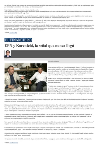 que no llega. ¿Por qué no se refleja en las encuestas el triunfo que fue abrir el sector petrolero a la inversión nacional y extranjera? ¿Dónde están las ovaciones para quien
por fin introdujo la competencia en la energía y las telecomunicaciones?
Su perplejidad al respecto es evidente y ha optado por la evasión.
Igual ha comentado que no está para colgarse medallistas y que no busca popularidad (y el zorro de la fábula dijo que las uvas que no podía alcanzar estaban verdes),
como que lo suyo es un trabajo de largo plazo.
Pero no entiende o, más bien, prefiere no asimilar el costo que le implicaría entender: encabezar, con el ejemplo, un gobierno austero de palabra y sobre todo de hecho.
Porque gobernar con boato puede ser legal, pero no puede ser aplaudido por aquellos que trabajan mucho a cambio de poco.
Porque no se trata de impresionar a la realeza británica o a las lectoras del Hola! con un despliegue de buen gusto (y muy elevado precio) en el vestir, sino de representar
con dignidad y sencillez a un país que absolutamente nadie catalogaría de rico.
La administración Peña todavía no llega ni siquiera a la mitad de su recorrido. Queda tiempo para corregir y transformar radicalmente las percepciones negativas que, con
fundamento, tienen aquellos a los que sirve. Pero es cuestión de abrir los ojos y aceptar que muchos que trabajan en el gobierno se comportan como si el país fuera su
botín personal. Y no se trata de esperar a ver si el escándalo del momento amaina, sustituido por otro. No se trata de esperar a que la denuncia estalle en las redes sociales,
sino de actuar con firmeza y despedir al que falle, no esperar a que renuncie.
Twitter: @econokafka
EPN y Korenfeld, la señal que nunca llegó
La Feria
SALVADOR CAMARENA
Ahora que pasó la fiebre por la nueva temporada de House of Cardsconviene insistir en
que es mejor, en muchos sentidos, ese otro producto televisivo llamado Boss. Aunque
el presidente Enrique Peña Nieto quiso conocer a Kevin Spacey, no sabemos si él o
alguno de sus asesores vieron la serie televisiva de la que hablo, que gira en torno a un
supuesto alcalde de Chicago, protagonizado por Kelsey Grammer.
En Boss hay un pasaje (no echaré a perder a nadie la esencia de las intrigas) en donde
Ezra Stone, el asesor estrella del alcalde Tom Kane, recuerda a su jefe cómo deben ser
aplicadas las sanciones.
“Usted no tiene más que una opción”, comienza por decirle ceremoniosamente Stone,
al insistir en que es inevitable hacer que los subalternos paguen por sus errores.
Enseguida agrega: “El castigo siempre debe ser de igual dimensión que el delito. Y
debe ser visible. Porque un castigo no sólo es un acto de venganza, es también una
señal. Tiene que ser visto y entendido por cualquier otra persona que pudiera coquetear con la idea de cometer la misma transgresión... Y ese castigo es una señal de que
nadie está exento de las consecuencias de la traición”.
Al anunciar su renuncia, el señor David Korenfeld confirmó ayer que en el gobierno de Peña Nieto siguen en su racha de oportunidades perdidas. No parecen interesados
en absoluto en intentar recuperar la confianza popular.
El hoy exdirector de Conagua no sólo no se mostró contrito al informar de su salida del gobierno. Para nada tuvo ni el semblante ni la actitud de alguien que ha fallado.
Lejos de disculparse por haber cometido un delito, lejos de disculparse ante su jefe por haberle fallado, por haberle generado más problemas, por dejar inconclusa la
misión, lejos de todo ello el defenestrado se puso a presumir, para empezar, su amistad con el mandatario. Qué extravío. Si uno le falla al líder lo menos que debe hacer es
dar por sentado que eso, la relación que un día tuvo, sigue vigente.
A menos de que Korenfeld haya sido alentado, precisamente desde Los Pinos, a dar ese rollo tan poco humilde, tan poco empático, que soltó ayer desde el podio de la
dependencia de la cual abusó. Este jueves el exdirector de la Conagua parecía más alguien en medio de una rabieta, alguien que cree que se va injustamente, y no un
profesional que comprende que tuvo una falla inadmisible.
Su no aceptación del mal cometido fue evidente en su manera de frasear la razón de su salida: la renuncia se da, dijo, por “el desarrollo de los hechos” luego del “evento”
en que se vio involucrado. Lo entrecomillado es su manera de no atreverse a llamar al delito y al abuso por su nombre.
Korenfeld o uno más que intenta un tono de regaño cuando lo que se requería es una explicación detallada sobre su indebido actuar, cuando lo que debió haber garantizado
es que colaborará con la justicia a fin de intentar en algo borrar la mancha que provocó a la Conagua y al gobierno.
Korenfeld o el que de manera increíble dice que se va satisfecho, el que anuncia que su “trabajo se queda”, el que –humilde él– se incluye a la hora de hablar de hombres
de Estado y “del legado” que se va construyendo.
Ahí queda el discurso de Korenfeld, constatación de que el presidente Peña Nieto y su equipo no quieren mandar una señal de que si uno de ellos falla será repudiado.
Twitter: @SalCamarena
 