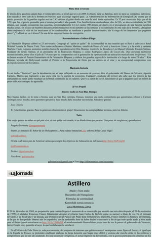 Pinta bien el verano
El precio de la gasolina seguirá bajo el verano próximo, al nivel que tuvo en 2009. Es bueno para las familias, pero no para las compañías petroleras.
Esto sucede al otro lado de la frontera en Mexico, aquí el castigo seguirá igual. La Administración de Información de Energía (EIA) estima que el
precio promedio de la gasolina regular será de 2.45 dólares el galón desde este mes de abril hasta septiembre. Es 32 por ciento más bajo que el de
3.59, que fue el precio promedio para el mismo periodo el año pasado. Una familia típica estadunidense, dice la EIA, se ahorrará alrededor de 700
dólares, aun cuando consumirán más gasolina, aproximadamente 1.6 por ciento; 700 dólares de ahorro en el presupuesto de una familia significa
muchas cosas. En el caso de nuestros paisanos podría traducirse en un aumento de las remesas a sus familiares en este lado de la frontera. ¿Imaginan
cómo mejoraría la vida de los mexicanos si los combustibles se vendieran a precios internacionales, sin la carga de los impuestos que pagamos
ahora? ¿Y adónde se va el dinero? Es una de las mayores fuentes de corrupción.
Reconocimiento a Salinas Pliego
La Federación Hispana celebró su 25 aniversario. Congregó al ‘‘quién es quién’’ de la comunidad en una reunión que se llevó a cabo en el hotel
Waldorf Astoria de Nueva York. Tuvo como anfitriones a Benito Martínez, estrella deHouse of Cards y American Crime, y a la actriz y cantante
Sharlene Taule. Algunos asistentes notables fueron la legendaria actriz Rita Moreno, la estrella de Broadway Lin-Manuel Miranda; Ricardo Salinas,
Fundador de Grupo Salinas; el ex presidente de la Federación Hispana, y Lilián Rodríguez-López, de Coca-Cola. Diez personas recibieron
reconocimientos, entre ellos el jefe de TvAzteca por su compromiso con la generación de oportunidades de educación musical entre los jóvenes. ‘‘Es
un honor aceptar el Premio Humanitario de la Federación Hispana y celebrar los grandes logros de la institución a lo largo de estos 25 años’’. Rita
Moreno, leyenda de Hollywood, recibió el Premio a la Trayectoria de Éxito por su carrera en el cine y su excepcional compromiso con
el empoderamiento de los latinos.
Haciendo historia
Es un hecho ‘‘histórico’’ que la devaluación no se haya reflejado en un aumento de precios, dice el gobernador del Banco de México, Agustín
Carstens. Habría que regresarlo a que curse otra vez la carrera de economía. Cualquier estudiante del primer año sabe que los precios de las
mercancías no suben como resultado de la brutal contención de los salarios. Qué va a saber de eso el funcionario al que le pagamos casi un millón de
pesos sólo por concepto de aguinaldo.
@Vox Populi
Asunto: radio en San Blas Atempa
Muy buenas tardes; no lo tome a broma; aquí en San Blas Atempa, Oaxaca, tenemos una radio comunitaria que quisiéramos ofrecer a Carmen
Aristegui; no es mucho, pero queremos apoyarla y hace mucha falta escuchar sus noticias. Saludos y gracias.
Jose Crispín
R: ¡Muchísimas gracias. Paso tu generoso ofrecimiento al grupo! Desconozco las complejidades técnicas, pero los felicito.
Tuits
Esta mujer parece no saber en qué país vive, ni con quién está casada, ni en dónde tiene que pararse. Una pena: de vergüenza y pesadumbre.
Ángeles Mastretta @magamastretta
Bueno, ya renunció El Señor de los Helicópteros. ¿Para cuándo renuncianL@s señores de las Casas Higa?
@JoseLuisRios_
#Cuba es el único país de América Latina que cumple los objetivos de #educación de la Unescohttp://bit.ly/1GPALpM
@elEconomista.es
Twitter: @galvanochoa
FaceBook: galvanochoa
galvanochoa@gmail.com • Foro:http://elforomexico.com/encuestas/
Astillero
Atado y bien atado
Recuerdos del franquismo
Fórmulas de continuidad
Korenfeld nomás renuncia
JULIO HERNÁNDEZ LÓPEZ
El 30 de diciembre de 1969, en preparación para cuando llegara el momento de su muerte (lo que sucedió casi seis años después, el 20 de noviembre
de 1975), el dictador Francisco Franco Bahamonde designó al príncipe Juan Carlos de Borbón como su sucesor a título de rey. En el mensaje
navideño, y de fin de año y de década, que pronunció en el Palacio del Prado para formalizar esa maniobra, Franco sintetizó su herencia envenenada,
de la que no han podido librarse aún los españoles, con la perdurable frase de haber hecho lo necesario a fin de que todo quede atado y bien atado
para el futuro (puede escucharse en http://bit.ly/1F4RoNR al autodenominado Generalísimo, cuyo tono de voz le parece al gobernador de Veracruz,
Javier Duarte, muy parecido al suyo, lo que ha dicho que le satisface).
En el México de Peña Nieto (o, más precisamente, del conjunto de intereses que gobierna con el mexiquense como figura al frente), al igual que
en la España de Franco, se pretenden establecer ataduras de larga duración que hagan muy difícil y costoso dar marcha atrás en las políticas y
compromisos que se han ido anudando. En una secuencia vertiginosa, el actual régimen ha derrumbado, con la gozosa participación cómplice de los
 