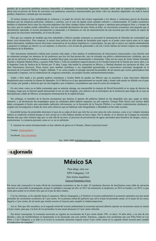 partidos de la oposición partidista entonces disponible, el andamiaje constitucional largamente intocado, sobre todo en materia de energéticos, y
ahora está en proceso de firma de convenios con poderosos consorcios internacionales que harán valer sus derechos adquiridos con toda la fuerza
jurídica, financiera y armada que sea necesaria.
Al mismo tiempo se han multiplicado la violencia y el poder de cárteles del crimen organizado y los abusos y violaciones graves de derechos
humanos por las instancias policiacas, militares y marinas, con el caso de Iguala como ejemplo extremo y conmocionante. El cuadro económico
también es altamente lesivo para las mayorías populares (las élites siempre tienen información segura y oportuna para protegerse bien y a tiempo de
las crisis, que les acaban siendo redituables), con una sostenida devaluación del peso frente al dólar, un crecimiento económico más pequeño que el
oficialmente reportado, el recorte presupuestal ya anunciado y el fantasma en vías de materialización de una recesión que sólo estaría en espera de
que pasen las elecciones intermedias, en el mes de junio.
Para que ese conjunto de medidas que han rediseñado a México puedan sostenerse es necesaria la instauración de fórmulas de continuidad que
tienen visos dictatoriales. Para empezar, la actual clase política ha sido dotada de facultades para seguir en el poder como nunca antes en la etapa
posrevolucionaria, mediante nuevas elecciones consecutivas en los planos legislativos y municipales, sin que aún se atreva ese espíritu antimaderista
a proponer el sufragio en efectivo (o con tarjetas), sí relección, a los niveles de gobernador y de (oh, Carlos Salinas de Gortari suspira con nostalgia)
Presidencia de la República.
Otro mecanismo dictatorial evidente para sostener todo atado, y bien atadoes el nombramiento de funcionarios transexenales, cuya función será
no solamente proteger los intereses de los poderosos que hoy los han promovido, sino de extender esa póliza a administraciones venideras, que en
caso de ser adversas a las políticas actuales no podrán hacer gran cosa para desmontarlas o eliminarlas. Tales son los casos de Arely Gómez González
Garrido y Eduardo Medina Mora, a quienes Peña Nieto y Televisa instalaron respectivamente en la Fiscalía General de la Nación por nueve años y en
la Suprema Corte de Justicia de la Nación por 15 años. Larga vida tendrá la corrupción en México, y libertad absoluta sus ejecutores de élite, con
tales funcionarios facciosos. Pieza menor, pero también contribuye a esa impunidad generalizada, el carnavalesco personaje designado en la
Secretaría de la Función Pública, Virgilio Andrade. Y en varios estados el ejemplo nacional ha prendido, de tal manera que ciertos gobernadores han
comenzado a imponer, con la colaboración de congresos sometidos, sus propios fiscales autónomostransexenales.
Atado y bien atado a los grandes poderes extranjeros y locales habrá de quedar ese México que se encamina a otras elecciones federales
fraudulentas para controlar la cámara de diputados. Es el México en el que aparentemente no sucede nada y donde todo puede ser diluido con el paso
del tiempo, por grande y dolorosa que sea una tragedia o por evidentes y escandalosos que sean los actos de corrupción.
En otro tema: como ya se había comentado aquí en anterior entrega, era insostenible la estancia de David Korenfeld en su cargo de director de
Conagua, luego que en Internet quedó demostrado el uso no sólo irregular, sino delictivo de un helicóptero de la institución para llegar de su casa en
Huixquilucan, estado de México, al aeropuerto internacional de la capital del país.
Sin embargo, el miembro de la facción mexiquense que domina el aparato del gobierno federal no fue despedido sino que, según su dicho,
renunció, y tal declinación fue aceptadapor quien no solamente debió haberla impuesto (su jefe superior, Enrique Peña Nieto) sino incluso debió
haber consignado el hecho ante autoridades judiciales (obviamente, no la Secretaría de la Función Pública y su titular evidentemente alcahuete) y
exigido una investigación a fondo de otros actos abusivos que no hubiesen sido fotografiados y difundidos en las redes sociales.
Korenfeld incluso ha pretendido disminuir el peso de su culpa al decir que sólo fue un error aéreo de ocho minutos, como si un violador intentara
reducir su condición criminal porque el acto sexual en sí sólo hubiese durado un breve lapso. Por lo demás, el ex director de Conagua ha sostenido
durante más que ocho minutos algo que va más allá de un error, el proyecto de privatización de aguas nacionales para beneficio de amigos, socios y
comisionistas. La renuncia personal, como se ve, no es suficiente.
Y, mientras las armas (tras)nacionales se han cubierto de gloria en el Senado, ¡Hasta el próximo lunes!
Twitter: @julioastillero
Facebook: Julio Hernández
Fax: 5605-2099 •juliohdz@jornada.com.mx
México SA
Para abajo, otra vez
EPN-Videgaray: 3-0
Seis tristes inquilinos
CARLOS FERNÁNDEZ-VEGA
Por tercer año consecutivo la meta oficial de crecimiento económico se fue al caño. El machacón discurso de lasreformas como tabla de salvación
nacional no trascendió la propaganda, porque la realidad se encargó de ello: en 2013 tal estimación se desplomó, en 2014 se hundió y en 2015 va que
vuela para acabar en el mismo sitio que en el par de años citados.
Con las reformas, se ha repetido hasta el cansancio, México despegaría y al finalizar el sexenio peñanietista la economía reportaría una tasa anual
promedio de crecimiento económico de 5 por ciento. En la primera mitad del gobierno que salva al país tal promedio anual, en el mejor de los casos,
llegaría a 2 por ciento, de tal suerte que resulta enorme el trayecto para cumplir el citadocompromiso.
Así es. Para que ello sucediera, en la segunda mitad del sexenio peñanietista la economía nacional debería reportar un incremento anual no menor
a 8 por ciento, para que a la hora de los promedios la tasa anual alcanzara el 5 por ciento ofrecido.
Sin ánimo masoquista, la economía mexicana no registra un crecimiento de 8 por ciento desde 1981, es decir, 34 años atrás, y en más de tres
décadas y pico de neoliberalismo ni lejanamente se ha alcanzado una cota similar. Entonces, ¿alguien cree seriamente que con Peña Nieto en Los
Pinos y Luis Videgaray a su lado (o al revés) la economía autóctona logrará crecer 8 por ciento anual en la segunda mitad sexenal para cumplir
elcompromiso de campaña?
 