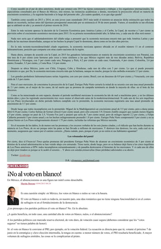 Como sucedió en el par de años anteriores, desde que arrancó este 2015 las tijeras comenzaron a trabajar, y los organismos internacionales, los
especialistas consultados por el Banco de México, éste mismo, las instancias académicas y demás, recortaron la proyección oficial en materia de
crecimiento económico, y lo seguirán haciendo a lo largo del presente año. ¿En cuánto quedará, si es que algo queda?
También como sucedió en 2013 y 2014, en este joven cuan zarandeado 2015 más tardó el ministro en anunciar dicha estimación que todos los
demás en recortarla, incluso antes del tijeretazo presupuestal anunciado por su eminencia el 30 de enero pasado. Vamos, el susodicho es tan eficiente
que se adelantó un año y ya anunció el primer recorte de 2016.
Entre lo más reciente aparece la decisión de la Comisión Económica para América Latina y el Caribe, la Cepal, de recortar a 3 por ciento su
previsión sobre el crecimiento económico mexicano para 2015. Es su primera reconsideracióndel año; le faltan tres, y cada una de ellas será menor.
Nada raro sería que el adelantadoministro del (d)año salga a presumir que la economía mexicana crecerá más que toda América Latina y por
arriba de las naciones desarrolladas, aunque en los hechos la propia Cepal lo desmienta, ahora como en los dos años previos.
En la más reciente reconsideracióndel citado organismo, la economía mexicana aparece ubicada en el escalón número 11 en el contexto
latinoamericano, posición que comparte con otras cuatro naciones de la región.
Hasta ahora, siempre de acuerdo con la Cepal, en 2015 los ganadores latinoamericanos en materia de crecimiento económico son Panamá, con
una tasa de 6 por ciento (este hermoso país crece a tasas similares a las que México registró más de tres décadas atrás); Bolivia, República
Dominicana y Nicaragua, con 5 por ciento cada uno; Paraguay y Perú, 4.2 por ciento en cada caso; Guatemala, 4 por ciento; Colombia, 3.6 por
ciento; Ecuador, 3.5 por ciento, y Costa Rica. 3.4 por ciento.
Después se ubica México, junto con Chile, Uruguay, Cuba y Honduras, cada uno de ellos con 3 por ciento. Lo que sí puede presumir
el ministro es que, por fin, la economía mexicana crecería más que la haitiana, aunque no mucho, porque la isla caribeña avanzaría 2.5 por ciento.
Los grandes perdedores latinoamericanos serían Argentina, con cero por ciento; Brasil, con un descenso de 0.9 por ciento; y Venezuela, con una
caída de 3.5 por ciento.
Para el caso mexicano, de concretarse la proyección de la Cepal, Enrique Peña Nieto cerraría la mitad de su sexenio con una tasa anual promedio
de 2.1 por ciento, en el mejor de los casos, de tal suerte que su promesa de campaña terminaría en donde la mayoría de ellas: en el bote de los
discursos.
Como se ha mencionado en este espacio, durante el periodo neoliberal mexicano la economía ha ido de mal a muchísimo peor, y en los últimos
treinta años y pico ha registrado uncrecimiento tres veces menor al observado antes de la modernizaciónnacional. Si cada uno de los seis inquilinos
de Los Pinos involucrados en dicho periodo hubiera cumplido con lo prometido, la economía mexicana registraría una tasa anual promedio de
crecimiento de 5.7 por ciento.
Desde luego que todos incumplieron con lo prometido: Miguel de la Madridgarantizó un crecimiento anual de 5.5 por ciento, pero a duras penas
libró 0.34 por ciento; Carlos Salinas de Gortari ofreció 6 por ciento anual, pero sólo concretó 3.9; Ernesto Zedillo aseguró que cuando menos llegaría
a 5 por ciento, aunque no pasó de 3.5; Vicente Fox juró y perjuró que sería de 7 por ciento anual, pero de milagro reportó 2.2 por ciento, y Felipe
Calderón prometió 5 por ciento anual y en los hechos milagrosamente promedió 1.8 por ciento. Enrique Peña Nieto comprometió 5 por ciento y en su
primer bienio en Los Pinos milagrosamente alcanzó 1.75 por ciento, incluidas las reformas que México necesita.
En el recuento de los daños, lo de menos son las promesas y los excesos verbales de los seis jinetes citados, y el ridículo que han hecho durante su
estancia en Los Pinos, de no ser porque entre las patas se han llevado a millones de mexicanos. Y destrozo tras destrozo, los seis, cada cual en su
momento, aseguraron que vamos por el camino correcto. ¿Hasta cuándo, pues, porque el país ya no estira ni sus habitantes aguantan?
Las rebanadas del pastel
Por cierto, dice el Financial Times quelas promesas del presidente Enrique Peña Nieto de alcanzar un crecimiento económico de 5 por ciento al
término de la actual administración se han venido abajo con estruendo. Tiene razón, desde luego, pero en su balance dejó fuera a los cinco inquilinos
de Los Pinos anteriores a EPN: todos incumplieron estruendosamente y de pasadita destrozaron el bienestar de los mexicanos. Y si cada uno de ellos
no dejó peor tiradero es porque se le acabó el sexenio… Y ahora con ustedes,minusvalías (léase pérdidas) adicionales a su ahorro.
Twitter: @cafevega
D.R.: cfvmexico_sa@hotmail.com
¡Noalvotoenblanco!
En México, el abstencionismo es una figura tan inútil como desechable.
Martín Moreno 10/04/2015 00:24
Es una cuestión simple: en México, los votos en blanco o nulos se van a la basura.
El voto en blanco o nulo es todavía, en nuestro país, una idea romántica que no tiene ninguna funcionalidad ni en el conteo
de sufragios ni en el fortalecimiento de la democracia.
¿Les preocupa a los partidos políticos el voto en blanco? No. En lo absoluto.
¿A quién beneficia, en todo caso, una cantidad alta de votos en blanco, nulos, o el abstencionismo?
A los partidos políticos con marcada reserva electoral, de voto duro, de votación cuasi segura (debemos considerar que los “votos
seguros” no tienen palabra de honor).
Sí: el voto en blanco le conviene al PRI, por ejemplo, en la votación federal. La ecuación es directa para que tú, votante el próximo 7 de
junio en la estratégica y clave elección intermedia, la tengas en cuenta: a menor número de votos, el PRI resultaría beneficiado. A mayor
volumen de sufragios emitidos, las cosas se le complicarían al priato.
 
