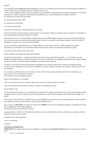 Ejemplo:
En el año 2000, cuando Vicente Fox ganó la Presidencia, votó 67%, una cantidad muy alta inclusive a nivel internacional. Sufragaron 37
millones 603 mil 523, de un listado nominal de 58 millones 782 mil 737.
La alta votación ciudadana destruyó al famoso y nefando voto duro del PRI. En Insurgentes Norte se quedaron esperando al “voto verde”,
encarnado en la votación campesina. Jamás llegó. Fox, respaldado por una votación abundante, hizo pedazos al priismo.
La votación alta es veneno puro para el PRI.
La votación alta hace perder al PRI.
La votación alta vulnera al PRI.
Ya lo vimos en el año 2000.
Hoy por hoy, ese escenario es válido para el próximo 7 de junio.
¡No al voto en blanco!, porque beneficia, a nivel nacional, a un solo partido: el PRI, pervirtiendo al proceso electoral y convirtiéndolo en
mera comparsa para los intereses del partido en el poder.
Igual sucede en el DF, por el voto piramidal y clientelar que mantiene el PRD mediante programas sociales y la famosa Red Ángel, que
no es otra cosa más que una forma de control político-social-electoral de los amarillos y que mantiene afiliados a más de un millón de
beneficiarios-votantes. Esa es la reserva electoral del PRD.
¡No al voto en blanco!, porque beneficia, en la Ciudad de México, a un partido en exclusiva: el PRD, reduciendo los espacios
democráticos y sometiendo al voto a mecanismos político-electorales que vulneran a la democracia participativa y plural.
¿Por qué no al voto en blanco, nulo o abstención?
Porque en México es una figura tan inútil como desechable.
En algunas otras democracias —confían para la elaboración de esta columna especialistas electorales— el voto en blanco sí es útil.
Ejemplo: si en alguna elección es mayor el número de votos nulos en comparación a la cantidad de sufragios marcando a algún candidato,
entonces la elección se anula, hay cambio de candidatos y se repite el proceso electoral.
El anterior es, sin duda, un mecanismo democrático consolidado y que responde al ánimo de los votantes que, mediante las urnas,
expresan su sentir y disponen: no nos gustaron los candidatos y, por tanto, ordenamos presentar otras opciones y repetir la elección. Así
de contundente.
Eso sí es darle un valor democrático, real y efectivo, al voto en blanco. Bajo esa figura mandan, en la praxis, los ciudadanos, y no
la partidocracia. ¡Así sí le entramos al voto nulo!
Pero en México no existe esa figura electoral.
Aquí, el voto en blanco se va a la basura.
Aquí, el voto nulo es una forma de protesta romántica que no abona a la democracia de carne y hueso.
Aquí, el voto abstencionista solamente contribuye a fortalecer a los partidos de siempre.
Por eso debemos votar.
El 7 de junio equivale, a querer o no, a un referéndum para el gobierno en el poder presidencial en turno. Es una especie de gran consulta
ciudadana en la que se hace un balance de las acciones de gobierno y se mide el ánimo ciudadano. Ese día habrá voto de castigo o de
premio.
Allí tenemos el caso del PAN que, en 2009, tuvo una derrota indudable en las urnas. Fue el aviso ciudadano de que no estaban contentos
con el gobierno. Antesala de la derrota de los azules en la presidencial de 2012.
Hoy, se repite, con Peña Nieto, el escenario en el que estuvo Calderón: con su voto, los ciudadanos castigarán o recompensarán. Ese día
será el adecuado para cobrar facturas políticas.
Por todo ello hay que votar el próximo 7 de junio.
¿Que juega México vs Brasil? ¿Y? El partido dura dos horas. Las urnas estarán abiertas diez horas. Demostremos ya madurez política y
asumamos nuestro rol como votantes.
¡Castiguemos a los malos gobiernos!
¡No al voto en blanco!
¡Votemos!
ARCHIVO CONFIDENCIAL
KORENFELD. De no haber sido por la presión ciudadana, y de algunas plumas,David Korenfeld seguiría en el cargo. Hay que tenerlo
claro.
Twitter: @_martinmoreno
 