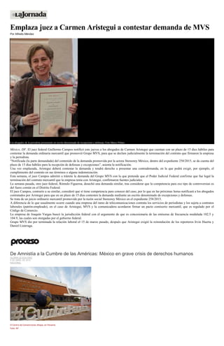 Emplaza juez a Carmen Aristegui a contestar demanda de MVS
Por Alfredo Méndez
Los abogados de la periodista presentarán un escrito denominado de excepciones y defensas. Foto Marco Peláez
México, DF. El juez federal Guillermo Campos notificó este jueves a los abogados de Carmen Aristegui que cuentan con un plazo de 15 días hábiles para
contestar la demanda ordinaria mercantil que promovió Grupo MVS, para que se declare judicialmente la terminación del contrato que firmaron la empresa
y la periodista.
“Notificada (la parte demandada) del contenido de la demanda promovida por la actora Stereorey México, dentro del expediente 258/2015, se da cuenta del
plazo de 15 días hábiles para la recepción de defensas y excepciones”, asienta la notificación.
Una vez emplazada, Aristegui deberá contestar la demanda y tendrá derecho a presentar una contrademanda, en la que podrá exigir, por ejemplo, el
cumplimiento del contrato en sus términos o alguna indemnización.
Esta semana, el juez Campos admitió a trámite la demanda del Grupo MVS con la que pretende que el Poder Judicial Federal confirme que fue legal la
terminación del contrato mercantil que la empresa tenía con Aristegui, confirmaron fuentes judiciales.
La semana pasada, otro juez federal, Rómulo Figueroa, desechó una demanda similar, tras considerar que la competencia para ese tipo de controversias es
del fuero común en el Distrito Federal.
El juez Campos, contrario a su similar, consideró que sí tiene competencia para conocer del caso, por lo que en las próximas horas notificará a los abogados
contratados por Aristegui para que en un plazo de 15 días contesten la demanda mediante un escrito denominado de excepciones y defensas.
Se trata de un juicio ordinario mercantil promovido por la razón social Stereorey México en el expediente 258/2015.
A diferencia de lo que usualmente ocurre cuando una empresa del ramo de telecomunicaciones contrata los servicios de periodistas y los sujeta a contratos
laborales (patrón-empleado), en el caso de Aristegui, MVS y la comunicadora acordaron firmar un pacto comisorio mercantil, que es regulado por el
Código de Comercio.
La empresa de Joaquín Vargas buscó la jurisdicción federal con el argumento de que es concesionaria de las emisoras de frecuencia modulada 102.5 y
104.9, las cuales son otorgadas por el gobierno federal.
Grupo MVS dio por terminada la relación laboral el 15 de marzo pasado, después que Aristegui exigió la reinstalación de los reporteros Irvin Huerta y
Daniel Lizárraga.
De Amnistía a la Cumbre de las Américas: México en grave crisis de derechos humanos
GLORIA LETICIA DÍAZ
9 DE ABRIL DE 2015
NACIONAL
El Centro de Convenciones Atlapa, en Panamá.
Foto: AP
 