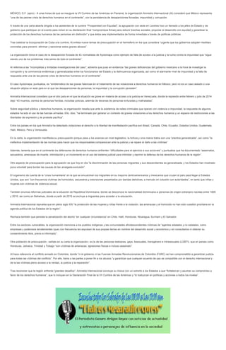 MÉXICO, D.F. (apro).- A unas horas de que se inaugure la VII Cumbre de las Américas en Panamá, la organización Amnistía Internacional (AI) consideró que México representa
“una de las peores crisis de derechos humanos en el continente”, con la persistencia de desapariciones forzadas, impunidad y corrupción.
A través de una carta abierta dirigida a los asistentes de la cumbre “Prosperidad con Equidad”, la agrupación con sede en Londres hizo un llamado a los jefes de Estado y de
gobierno que participan en el evento para incluir en su declaración final “compromisos firmes para reducir brechas sociales, propiciar el desarrollo con equidad y garantizar la
protección de los derechos humanos de las personas sin distinción” y que éstos sea implementados de forma inmediata a través de políticas públicas.
Tras celebrar la incorporación de Cuba a la cumbre, AI enlista nueve temas de preocupación en el hemisferio en los que considera “urgente que los gobiernos adopten medidas
concretas para prevenir, eliminar y sancionar estos graves abusos”.
La organización toma el caso de la desaparición forzada de 43 normalistas de Ayotzinapa como ejemplo de falta de acceso a la justicia y la lucha contra la impunidad que “sigue
siendo uno de los problemas más serios de todo el continente”.
Al referirse a las “incompletas y limitadas investigaciones del caso”, advierte que puso en evidencia “las graves deficiencias del gobierno mexicano a la hora de investigar la
corrupción y la connivencia endémicas y generalizadas entre los funcionarios del Estado y la delincuencia organizada, así como el alarmante nivel de impunidad y la falta de
respuesta ante una de las peores crisis de derechos humanos en el continente”.
El caso Ayotzinapa, puntualiza, es “emblemático de las graves falencias en el tratamiento de las violaciones a derechos humanos en México, pero no es un caso aislado o una
situación atípica en este país en el que las desapariciones de personas, la impunidad y la corrupción persisten”.
Amnistía Internacional considera que el otro país en el que la situación es grave en materia de acceso a la justicia es Venezuela, donde la represión entre febrero y julio de 2014
dejó “43 muertos, cientos de personas heridas, incluidas policías, además de decenas de personas torturadas y maltratadas”.
Sobre seguridad pública y derechos humanos, la organización resalta que ante la existencia de redes criminales que operan con violencia e impunidad, la respuesta de algunos
estados ha sido el uso de las fuerzas armadas. Ello, dice, “ha terminado por generar un contexto de graves violaciones a los derechos humanos y un espacio de restricciones a las
libertades de expresión y de protesta pacífica”.
Entre los países en los que Amnistía ha detectado violaciones al derecho a la libertad de manifestación pacífica son Brasil, Canadá, Chile, Ecuador, Estados Unidos, Guatemala,
Haití, México, Perú y Venezuela.
En la carta, la organización manifiesta su preocupación porque pese a los avances en nivel legislativo, la tortura y oros malos tratos son una “practica generalizada”, así como “la
inefectiva implementación de las normas para hacer que los responsables comparezcan ante la justicia y se repare el daño a las víctimas”.
Además, lamenta que en el continente los defensores de derechos humanos enfrenten “dificultades para el ejercicio e sus acciones” y puntualiza que ha documentado “asesinatos,
secuestros, amenazas de muerte, intimidación y un incremento en el uso del sistema judicial para intimidar y reprimir la defensa de los derechos humanos de la región”.
Otro aspecto de preocupación para la agrupación es que hoy en día “la discriminación de las personas migrantes y sus descendientes es generalizada, y los Estados han mostrado
poca voluntad para bordar las causas de tan arraigada exclusión”.
El organismo da cuenta de la “crisis humanitaria” en la que se encuentran los migrantes en su mayoría centroamericanos y mexicanos que cruzan el país para llegar a Estados
Unidos, que son “con frecuencia víctimas de homicidios, secuestros y extorsiones perpetrados por bandas delictivas, a menudo en colusión con autoridades”, en tanto que niñas y
mujeres son víctimas de violencia sexual.
También enuncia reformas judiciales de la situación de República Dominicana, donde se desconoce la nacionalidad dominicana a personas de origen extranjero nacidas entre 1929
y 2010, así como en Bahamas, donde a partir de 2015 se excluye a migrantes para acceder a la educación.
Amnistía Internacional reprueba que en pleno siglo XXI “la protección de las mujeres y niñas frente a la violación, las amenazas y el homicidio no han sido cuestión prioritaria en la
agenda política de los Estados de la región”.
Rechaza también que persista la penalización del aborto “en cualquier circunstancia” en Chile, Haití, Honduras, Nicaragua, Surinam y El Salvador.
Entre los sectores vulnerables, la organización menciona a los pueblos indígenas y las comunidades afrodescendientes víctimas de “agentes estatales y no estatales, como
empresas y poderosos terratenientes (que) con frecuencia les expulsan de sus propias tierras en nombre del desarrollo social y económico y sin consultarlos ni obtener su
consentimiento libre, previo e informado”.
Otra población de preocupación –señala en su carta la organización– es la de las personas lesbianas, gays, bisexuales, transgénero e intresexuales (LGBTI), que en países como
Honduras, Jamaica, Trinidad y Tobago “son víctimas de amenazas, agresiones físicas e incluso asesinato”.
AI hace referencia al conflicto armado en Colombia, donde “ni el gobierno ni las Fuerzas Armadas Revolucionarias de Colombia (FARC) se han comprometido a garantizar justicia
para todas las víctimas del conflicto”. Por ello, llama a las partes a poner fin a los abusos “y garantizar que cualquier acuerdo de paz es compatible con el derecho internacional y
de la las víctimas pleno acceso a la verdad, la justicia y la reparación”.
Tras reconocer que la región enfrenta “grandes desafíos”, Amnistía Internacional concluye su misiva con un exhorto a los Estados a que “fortalezcan y asuman su compromiso a
favor de los derechos humanos”, que lo incluyan en la Declaración Final de la VII Cumbre de las Américas y “lo traduzcan en políticas y acciones a todos los niveles”.
 