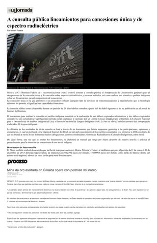 A consulta pública lineamientos para concesiones única y de
espectro radioeléctrico
Por Miriam Posada
Instalaciones del Instituto Federal de Telecomunicaciones. Foto: Cuartoscuro / archivo
México, DF. El Instituto Federal de Telecomunicaciones (Ifetel) resolvió someter a consulta pública el Anteproyecto de Lineamientos generales para el
otorgamiento de la concesión única y la concesión sobre espectro radioeléctrico y recursos orbitales, así como realizar una consulta a pueblos indígenas
sobre los Lineamientos para el otorgamiento de concesiones.
La concesión única es la que permitirá a sus poseedores ofrecer cuarquier tipo de servicios de telecomunicaciones y radiodifusión que la tecnología
existente les permita, al igual que sus capacidades financieras.
La consulta pública estará disponible durante un periodo de 20 días hábiles contados a partir del día hábil siguiente al de su publicación en el portal de
Internet del Instituto.
El mecanismo para realizar la consulta en pueblos indígenas consitirá en la realización de tres talleres regionales informativos y tres talleres regionales
consultivos. Los comentarios y aportaciones recibidas serán analizados y valorados por un Comité Técnico integrado por el Instituto, la Comisión Nacional
para el Desarrollo de los Pueblos Indígenas (CDI) y el Instituto Nacional de Lenguas Indígenas (INALI). Para tal efecto, habrá un extracto del Anteproyecto
traducido a 10 lenguas indígenas.
La difusión de los resultados de dicha consulta se hará a través de un documento que brinde respuestas generales a las participaciones, opiniones y
comentarios, el cual se publicará en la página de Internet del Ifetel, se hará del conocimiento de los pueblos consultados y se enviará a la CDI con objeto de
que se difunda a través de sus diferentes medios (delegaciones, centros coordinadores, Sistema de Radiodifusoras Culturales Indigenistas, entre otros).
De igual forma, una vez que se emitan los lineamientos, se elaborará un manual que tenga por objeto describir de manera sencilla y práctica el
procedimiento para la obtención de concesiones de uso social indígena.
Desacuerdos de interconexión
El Pleno también resolvió desacuerdos por tarifas de interconexión entre Alestra, Telmex y Telnor, al establecer que para el periodo del 1 de enero al 31 de
diciembre de 2013 deberán pagarse tarifas de interconexión 0.02392 pesos por minuto; y 0.00968 pesos por minuto como tarifa de tránsito dentro del
mismo nodo regional, además de otras tarifas para otros dos conceptos.
Mina de oro asaltada en Sinaloa opera con permiso del narco
LA REDACCIÓN
10 DE ABRIL DE 2015
DESTACADO
MÉXICO, D.F (proceso.com.mx).- La minera McEwen Mining, asaltada por un comando armado el pasado martes, mantiene una “buena relación” con los cárteles que operan en
Sinaloa, pero hay que pedirles permiso para explorar zonas, reconoció Rob McEwen, director de la compañía canadiense.
“Los cárteles están activos ahí. Generalmente tenemos una buena relación con ellos. Si queremos ir a explorar a algún lado, les preguntamos, y te dicen: ‘No, pero regresen en un
par de semanas y terminamos lo que estamos haciendo'”, afirmó.
En insólitas declaraciones a la televisora canadiense Business News Network, McEwen detalló el operativo del crimen organizado que se robó 198 kilos de oro en la mina El Gallo
1, ubicada en el municipio de Mocorito, Sinaloa.
Narró que ocho personas enmascaradas y armadas tuvieron que pasar cuatro puertas cerradas con candados y protegidas con tarjetas de seguridad.
“Ellos consiguieron a todas las personas con todas las llaves para abrir las puertas”, agregó.
Explicó que los agresores amagaron a personal de seguridad en el camino a la mina durante la noche y que, una vez ahí, retuvieron a otros dos empleados, los encerraron en un
cuarto y huyeron con 900 kilogramos de concentrado de aurífero en los que había el equivalente a 7 mil onzas de oro.
“Es cerca de un mes de producción”, aseguró.
 