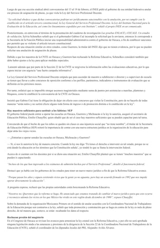 Luego de que esa sección sindical abrió convocatorias del 13 al 19 de febrero, el INEE pidió al gobierno de esa entidad federativa anular
ese proceso de asignación de plazas, ya que viola la Ley del Servicio Profesional Docente.
“La solicitud obedece a que dichas convocatorias podrían ser jurídicamente sancionables con la anulación, por no cumplir con lo
establecido en el artículo tercero constitucional, la Ley General del Servicio Profesional Docente, la Ley del Instituto Nacional para la
Evaluación de la Educación, así como los lineamientos expedidos por este Instituto”, señaló el propio INEE en un comunicado.
Posteriormente, en entrevista al término de la presentación del cuaderno de investigación Las pruebas ENLACE y EXCALE. Un estudio
de validación, Sylvia Schmelkes señaló que si el gobernador Gabino Cué incumple la solicitud que le enviaron, entonces le corresponde a
la Secretaría de la Función Pública iniciar una responsabilidad administrativa contra el gobierno de Oaxaca, a fin de establecer sanciones
por permitir que se violente el artículo tercero constitucional.
Respecto de una situación similar en otros estados, como Guerrero, la titular del INEE dijo que no tienen evidencia, por lo que no pueden
solicitar una anulación de asignación de plazas.
Debido a que los maestros de la CNTE en Oaxaca y Guerrero han rechazado la Reforma Educativa, Schmelkes consideró también que
debe haber ajustes a la ley para aplicar medidas especiales.
Lamentó además que por parte de la Sección 22 de la CNTE se tergiverse la información sobre las evaluaciones educativas, por lo que
espera iniciar con urgencia “una fuerte campaña informativa”.
La Ley General del Servicio Profesional Docente estipula que para ascender de maestro a subdirector o director y a supervisor de escuela
se tienen que llevar a cabo concursos de oposición conforme a los perfiles, parámetros, indicadores e instrumentos de evaluación que se
definirán en los próximos meses.
Por tanto, enfatizó que es imposible otorgar ascensos magisteriales mediante suma de puntos por asistencias a marchas, plantones y
bloqueos, como lo estableció la convocatoria de la CNTE en Oaxaca.
Insistió que Gabino Cué tiene la obligación de dejar sin efecto esos concursos que violan la Constitución, pero de no hacerlo de todas
maneras “serán nulos y no surtirá efecto alguno toda forma de ingreso o de promoción distinta a lo establecido en la ley”.
Hay maestros suficientes para sustituir a los faltistas: SEP
El gobierno federal puede entrar a operar las escuelas en Oaxaca, Guerrero y Michoacán si la ley lo autoriza, aseguró el secretario de
Educación Pública, Emilio Chuayffet, quien añadió que de ser el caso hay maestros suficientes que se pueden capacitar para tal tarea.
Convencido de que el hecho de que los niños se queden sin clases es una injusticia social que “no tiene nombre”, el titular de la Secretaría
de Educación Pública (SEP) reiteró la importancia de contar con una nueva estructura jurídica en la organización de la educación para
dejar atrás los viejos vicios.
— ¿Entrarían a operar ustedes las escuelas en Oaxaca, Michoacán y Guerrero?
— Sí, si nos lo autoriza la ley de manera concreta. Cuando la ley me diga ‘Tú tienes el derecho a intervenir en tal estado, porque no se
está dando la educación en los términos que la Constitución señala’, yo tendré lo que se llama la intervención federal.
Acerca de si cuentan con los docentes por si se diera una situación así, Emilio Chuayffet planteó que se tienen “muchos maestros” que se
pueden ir capacitando.
“Incluso de los que han ingresado a los exámenes de admisión hechos por el Servicio Profesional”, detalló el funcionario federal.
Destacó que ya habla con los gobiernos de los estados para tener un nuevo marco jurídico a fin de que la Reforma Educativa avance.
“Porque pasan los años y siguen existiendo vicios que la gente ya no aguanta, pero hay un acuerdo firmado en 1992 que nos impide
operar directamente la educación”.
A pregunta expresa, rechazó que las propias autoridades estén boicoteando la Reforma Educativa.
“Nosotros no. Queremos que la reforma se haga. He anunciado que estamos tratando de cambiar el marco jurídico para que esto ocurra
y reconozco además los vicios en los que México ha vivido en este reglón desde diciembre de 1980”, expuso Chuayffet.
Sobre la demanda de la organización Mexicanos Primero en el sentido de anular acuerdos con la Coordinadora Nacional de Trabajadores
de la Educación porque son contrarios a la ley, señaló que toda promoción y contratación que se haga en contra de la ley es nula de pleno
derecho, de tal manera que, sostuvo, se están recabando los datos al respecto.
Rechazan presión del magisterio
En el Congreso de Oaxaca se revisan los avances para armonizar la ley estatal con la Reforma Educativa, y por ello no será aprobada
ninguna legislación atada a las amenazas y presiones de la dirigencia de la Sección 22 de la Coordinadora Nacional de Trabajadores de la
Educación (CNTE), señaló el coordinador de los diputados locales del PRI, Alejandro Avilés Álvarez.
 