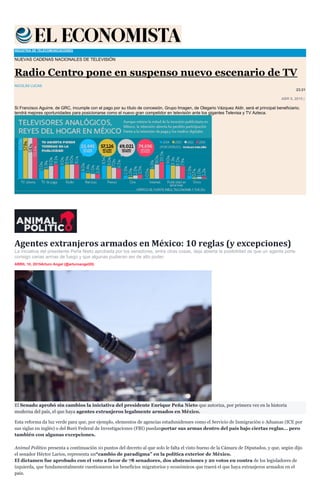 INDUSTRIA DE TELECOMUNICACIONES
NUEVAS CADENAS NACIONALES DE TELEVISIÓN
Radio Centro pone en suspenso nuevo escenario de TV
NICOLÁS LUCAS
23:21
ABR 9, 2015 |
Si Francisco Aguirre, de GRC, incumple con el pago por su título de concesión, Grupo Imagen, de Olegario Vázquez Aldir, será el principal beneficiario;
tendrá mejores oportunidades para posicionarse como el nuevo gran competidor en televisión ante los gigantes Televisa y TV Azteca.
Agentes extranjeros armados en México: 10 reglas (y excepciones)
La iniciativa del presidente Peña Nieto aprobada por los senadores, entre otras cosas, deja abierta la posibilidad de que un agente porte
consigo varias armas de fuego y que algunas pudieran ser de alto poder.
ABRIL 10, 2015Arturo Angel (@arturoangel20)
El Senado aprobó sin cambios la iniciativa del presidente Enrique Peña Nieto que autoriza, por primera vez en la historia
moderna del país, el que haya agentes extranjeros legalmente armados en México.
Esta reforma da luz verde para que, por ejemplo, elementos de agencias estadunidenses como el Servicio de Inmigración o Aduanas (ICE por
sus siglas en inglés) o del Buró Federal de Investigaciones (FBI) puedanportar sus armas dentro del país bajo ciertas reglas… pero
también con algunas excepciones.
Animal Político presenta a continuación 10 puntos del decreto al que solo le falta el visto bueno de la Cámara de Diputados, y que, según dijo
el senador Héctor Larios, representa un“cambio de paradigma” en la política exterior de México.
El dictamen fue aprobado con el voto a favor de 78 senadores, dos abstenciones y 20 votos en contra de los legisladores de
izquierda, que fundamentalmente cuestionaron los beneficios migratorios y económicos que traerá el que haya extranjeros armados en el
país.
 