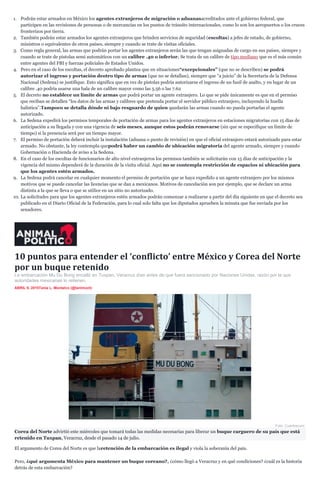 1. Podrán estar armados en México los agentes extranjeros de migración o aduanasacreditados ante el gobierno federal, que
participen en las revisiones de personas o de mercancías en los puntos de tránsito internacionales, como lo son los aeropuertos o los cruces
fronterizos por tierra.
2. También podrán estar armados los agentes extranjeros que brinden servicios de seguridad (escoltas) a jefes de estado, de gobierno,
ministros o equivalentes de otros países, siempre y cuando se trate de visitas oficiales.
3. Como regla general, las armas que podrán portar los agentes extranjeros serán las que tengan asignadas de cargo en sus países, siempre y
cuando se trate de pistolas semi automáticos con un calibre .40 o inferior. Se trata de un calibre de tipo mediano que es el más común
entre agentes del FBI y fuerzas policiales de Estados Unidos.
4. Pero en el caso de los escoltas, el decreto aprobado plantea que en situaciones“excepcionales” (que no se describen) se podrá
autorizar el ingreso y portación deotro tipo de armas (que no se detallan), siempre que “a juicio” de la Secretaría de la Defensa
Nacional (Sedena) se justifique. Esto significa que en vez de pistolas podría autorizarse el ingreso de un fusil de asalto, y en lugar de un
calibre .40 podría usarse una bala de un calibre mayor como las 5.56 o las 7.62
5. El decreto no establece un límite de armas que podrá portar un agente extranjero. Lo que se pide únicamente es que en el permiso
que reciban se detallen “los datos de las armas y calibres que pretenda portar el servidor público extranjero, incluyendo la huella
balística”.Tampoco se detalla dónde ni bajo resguardo de quien quedarán las armas cuando no pueda portarlas el agente
autorizado.
6. La Sedena expedirá los permisos temporales de portación de armas para los agentes extranjeros en estaciones migratorias con 15 días de
anticipación a su llegada y con una vigencia de seis meses, aunque estos podrán renovarse (sin que se especifique un límite de
tiempo) si la presencia será por un tiempo mayor.
7. El permiso de portación deberá incluir la instalación (aduana o punto de revisión) en que el oficial extranjero estará autorizado para estar
armado. No obstante, la ley contempla quepodrá haber un cambio de ubicación migratoria del agente armado, siempre y cuando
Gobernación o Hacienda de aviso a la Sedena.
8. En el caso de los escoltas de funcionarios de alto nivel extranjeros los permisos también se solicitarán con 15 días de anticipación y la
vigencia del mismo dependerá de la duración de la visita oficial. Aquí no se contempla restricción de espacios ni ubicación para
que los agentes estén armados.
9. La Sedena podrá cancelar en cualquier momento el permiso de portación que se haya expedido a un agente extranjero por los mismos
motivos que se puede cancelar las licencias que se dan a mexicanos. Motivos de cancelación son por ejemplo, que se declare un arma
distinta a la que se lleva o que se utilice en un sitio no autorizado.
10. La solicitudes para que los agentes extranjeros estén armados podrán comenzar a realizarse a partir del día siguiente en que el decreto sea
publicado en el Diario Oficial de la Federación, para lo cual solo falta que los diputados aprueben la minuta que fue enviada por los
senadores.
10 puntos para entender el ‘conflicto’ entre México y Corea del Norte
por un buque retenido
La embarcación Mu Du Bong encalló en Tuxpan, Veracruz días antes de que fuera sancionado por Naciones Unidas, razón por la que
autoridades mexicanas lo retienen.
ABRIL 9, 2015Tania L. Montalvo (@tanlmont)
Foto: Cuartoscuro.
Corea del Norte advirtió este miércoles que tomará todas las medidas necesarias para liberar un buque carguero de su país que está
retenido en Tuxpan, Veracruz, desde el pasado 14 de julio.
El argumento de Corea del Norte es que laretención de la embarcación es ilegal y viola la soberanía del país.
Pero, ¿qué argumenta México para mantener un buque coreano?, ¿cómo llegó a Veracruz y en qué condiciones? ¿cuál es la historia
detrás de esta embarcación?
 