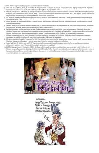Animal Político te presenta los 10 puntos para entender este conflicto:
1. Tras salir de La Habana, Cuba, el buque Mu Du Bong encalló el 14 de julio de 2014 en Tuxpan, Veracruz, al golpear un arrecife. Según el
representante de Corea del Norte ante la ONU, An Myong Hun, se pagó por los daños.
2. El 29 de julio de 2014, el Consejo de Seguridad de las Naciones Unidas impuso sanciones contra la empresa Ocean Maritime Management
Company, que administra el buque Mu Du Bong, y notificó a las autoridades mexicanas. La sanción de la ONU implica que los activos de la
empresa están congelados y que sus buques tienen prohibida la navegación.
3. Un buque de esa empresa fue detenido en julio de 2013 cerca del canal de Panamá con armas a bordo, presuntamente transportadas de
contrabando desde Cuba.
4. Según el comité de sanciones de la ONU, con sus buques, esa compañía “ha jugado un papel clave en organizar expediciones con cargas
ocultas de armamento”.
5. México, al ser notificado de lo anterior, cooperó con el Consejo de Seguridad y “en cumplimiento de sus obligaciones conforme al derecho
internacional” retuvo al buque, informó la misión de México ante la ONU.
6. La Misión también explicó este miércoles que el gobierno mexicano colaboró para que el Panel de Expertos del Consejo de Seguridad
visitara el buque ¾no dijo cuando¾ en compañía de un representante de la Embajada de la República Popular Democrática de Corea en
México. Realizaron una “inspección minuciosa del mismo” y confirmaron que el Mu Du Bong no tenía ningún cargamento.
7. El Panel preparó un informe sobre el buque y confirmó que éste es propiedad de la empresa Ocean Maritime Management Company,
misma que ha evadido el régimen de sanciones impuestos por el Consejo de Seguridad.
8. El representante de Corea del Norte ante la ONU dijo este miércoles que el Mu Du Bong no tiene ningún vínculo con la empresa Ocean
Maritime Management Company y por eso acusa que el buque es retenido ilegalmente en México.
9. Según la Misión de México ante la ONU, “el gobierno de México no está forzando ninguna detención”, si no que da cumplimiento a
obligaciones que tiene con el Consejo de Seguridad y actuando con legalidad.
10. La Misión asegura que la tripulación del Mu Du Bong está integrada por 33 personas de origen norcoreano que están legalmente en
México, ninguna ha cometido algún tipo de delito o está detenida. Todos ellos, cita una ficha informativa, gozan de libre transito y están en
buenas condiciones físicas, morales y psicológicas; duermen en un hotel en Tuxpan y acuden al buque para custodiarlo. En cooperación
con la Embajada se buscará repatriarlos.
 