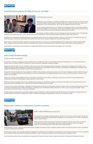 Exige $40 millones sindicato de UABJO por bono de “no huelga”
YURI SOSA @YuriSosa04
El Sindicato Único de Maestros y Académicos (SUMA) de la Universidad Autónoma "Benito Juárez"
de Oaxaca (UABJO) exigió al gobierno estatal el pago de 40 millones de pesos que aseguran les
adeudan por el "bono de actuaciones" que no les han entregado durante ocho años.
Para la entrega del llamado bono de "no huelga" los sindicalizados dieron a la Secretaría General
de Gobierno (Segego) un mes de plazo, de lo contrario advirtieron que iniciarán movilizaciones que
podrían afectar al 90 por ciento las instituciones educativas de la UABJO.
Sin embargo, el gobierno destinó más de 19 millones de pesos para dichos bonos a los diferentes
sindicatos de la UABJO entre 2011 y 2012, sin que SUMA se haya beneficiado, indicó el secretario general de SUMA, Héctor López Sánchez.
El Sindicato de Trabajadores y Académicos de la Universidad de Oaxaca, del cual se desprendió SUMA, recibió en 2012 recursos por 5 millones de pesos de
dicho bono pese a que ese año el Sindicato Único solicitó estar dentro de las mesas de negociación, denunció el líder sindical.
De no recibir respuestas favorables, el sindicato procederá legalmente por violación a sus derechos laborales ante la Organización Internacional del Trabajo
(OIT), y agregó que por esta omisión SUMA ya interpusieron una queja ante la Defensoría de los Derechos Humanos del Pueblo de Oaxaca (DDHPO).
López Sánchez recordó que el bono se empezó a entregar desde 2008 como forma de desactivar las huelgas en la Universidad.
Costó 19 mdp desactivar huelgas
CITLALLI LÓPEZ VELÁZQUEZ
En tres años, el Gobierno el Estado de Oaxaca pagó al menos 19 millones de pesos a los principales sindicatos representados en la Universidad Autónoma
“Benito Juárez” de Oaxaca (UABJO) a través de un “bono de actuación” destinado a desactivar huelgas .
Establecido desde el 2008 como una “prestación” más que se incluye dentro del pliego petitorio pre-huelga, anualmente son entregados entre cuatro y cinco
millones de pesos anuales al Sindicato de Trabajadores Académicos de la Universidad de Oaxaca (STAUO) y al Sindicato de Trabajadores y Empleados de la
UABJO (STEUABJO) quienes ostentan el mayor número de agremiados.
El Secretario General del Sindicato Único de Maestros (SUMA), Héctor Sánchez, precisó que tan sólo en el 2012 fueron entregados 4 millones 500 mil pesos al
STAUO y una cantidad similar para el STEUABJO, por lo que los emplazamientos a huelga presentados ante la Junta Local de Conciliación y Arbitraje (JLCA)
lograron ser conjurados.
El Bono de Actuación quedó establecido desde el año 2008 en el gobierno de José Murat, y ratificado en el mes de junio de 2014 en esta administración
encabezada por Gabino Cué Monteagudo, según especificó el líder sindical.
Refirió que el bono se entrega a partir de los emplazamientos a huelga que los distintos sindicatos universitarios presentaban ante la autoridad laboral y que
desde esa época fue entregada como un elemento para desactivar estas acciones de huelga.
Por tener menor número de adheridos, al Sindicato de Empleados de Confianza de la Universidad Autónoma "Benito Juarez" de Oaxaca (SECUABJO), así como
al Sindicato Independiente de la UABJO (SITUABJO) y el Sindicato Único de Maestros (SUMA), este bono es menor o como en el caso de SUMA –según
denunciaron en rueda de prensa- no han sido beneficiarios.
En este sentido, el comité ejecutivo de SUMA estableció intentos de diálogo con algunas dependencias del estado como lo es la oficina de la gubernatura y la
Secretaría General de Gobierno (Segego), para exigir la entrega de esta dádiva correspondiente a este año y lo retroactivo a 2008.
Manifestantes ‘cachetean’ a automovilista y agreden a reportero
IVÁN FLORES NORIEGA @noriegajoins13
Vecinos de San Luis Beltrán, quienes mantenían cerrado el crucero de la carretera federal 190, frente a
la Secretaría de Desarrollo Social (Sedesol), agredieron a una conductora de un vehículo compacto que
intentó cruzar el bloqueo.
Alrededor de las 13:30 horas una mujer a bordo de su automóvil color gris, tipo Pointer, al tratar de
cruzar dicha carretera los manifestantes, entre gritos, insultos y golpes al cofre de la unidad, le
ordenaron que se detuviera por lo cual la dama se vio presa del pánico.
Inmediatamente, unos 20 integrantes del autodenominado Cabildo Comunitario de San Luis Beltrán intentaron sacar a la mujer del vehículo a quien ‘cachetearon’
en varias ocasiones para presionarla.
Minutos antes, también, varios de ellos encararon a trabajadores de medios de comunicación y les reclamaron por qué tomaban fotografías. Uno de los agredidos
fue el reportero de esta casa editorial, Ismael García Morales, a quien lo empujaron y jalonearon para intentarle quitar su dispositivo móvil.
Los inconformes, quienes habían secuestrado cinco autobuses del transporte urbano, exigen el pago por participar en el programa de Empleo Temporal.
 