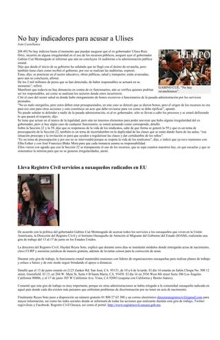 No hay indicadores para acusar a Ulises
Iván Castellanos

[08:49] No hay indicios hasta el momento que puedan asegurar que el ex gobernador Ulises Ruiz
Ortiz, incurrió en alguna irregularidad en el uso de los recursos públicos, aseguró ayer el gobernador
Gabino Cué Monteagudo al informar que aún no concluyen 16 auditorías a la administración pública
estatal.
Dijo que desde el inicio de su gobierno ha señalado que no llegó con el ánimo de revancha, pero
también tiene claro como recibió el gobierno, por eso se realizan las auditorias, expresó.
Éstas, dijo, se practican en el sector educativo, obras públicas, salud y transporte; están avanzadas,
pero aún no concluyen, afirmó.
De los 2 mil millones de pesos que se han detectado, de haber responsables se actuará en su
momento”, refirió.                                                                                         GABINO CUÉ. “No hay
Manifestó que todavía no hay denuncias en contra de ex funcionarios, aún se verifica quienes podrían       revanchismos”.
ser los responsables, así como se analizan los sectores donde estos incurrieron.
Citó el caso del sector salud en donde hubo otorgamiento de bonos excesivos a funcionarios de la pasada administración por los servicios
prestados.
“No es malo otorgarlos, pero estos deben estar presupuestados; en este caso se detectó que se dieron bonos, pero el origen de los recursos no era
para eso sino para otras acciones y esto constituye un acto que debe revisarse para ver como se debe tipificar”, apuntó.
No puedo señalar ni defender a nadie de la pasada administración, ni al ex gobernador, sólo se llevan a cabo los procesos y se estará definiendo
lo que pasará al respecto, dijo.
Se tiene que actuar en el marco de la legalidad, pero aún no tenemos elementos para poder aseverar que hubo alguna irregularidad del ex
gobernador, pero si hay algún caso de cualquier funcionario, se estará actuando como corresponde, detalló.
Sobre la Sección 22 y la 59, dijo que es respetuoso de la vida de los sindicatos, sabe de que forma se generó la 59 y que es un tema de
preocupación de la Sección 22, también es un tema de incertidumbre en la duplicidad de las clases que se están dando fuera de las aulas; “esa
situación preocupa y la invitación es para que ayuden a regularizar las clases y dar certidumbre de los niños”.
“Es un tema de preocupación y por eso no se intervendrá porque se respeta la vida de los sindicatos”, dijo, e indicó que ya tuvo reuniones con
Elba Esther y con José Francisco Blake Mora para que cada instancia asuma su responsabilidad.
Ellos vieron con agrado que con la Sección 22 se transparente el uso de los recursos, que se sepa cuantos maestros hay, en qué escuelas y que se
sistematice la nómina para que no se generen irregularidades, anotó.




Lleva Registro Civil servicios a oaxaqueños radicados en EU




De acuerdo con la política del gobernador Gabino Cué Monteagudo de acercar todos los servicios a los oaxaqueños que viven en la Unión
Americana, la Dirección del Registro Civil y el Instituto Oaxaqueño de Atención al Migrante del Gobierno del Estado (IOAM), realizarán una
gira de trabajo del 13 al 17 de junio en los Estados Unidos.

La directora del Registro Civil, Haydeé Reyes Soto, explicó que durante estos días se instalarán módulos donde entregarán actas de nacimiento,
clave CURP y asesorías jurídicas de manera gratuita, además de levantar censos para la corrección de actas.

Durante esta gira de trabajo, la funcionaria estatal mantendrá reuniones con líderes de organizaciones oaxaqueñas para realizar planes de trabajo
y enlace a futuro y de este modo seguir brindando el apoyo a distancia.

Detalló que el 13 de junio estarán en 2125 Zanker Rd. San José, CA. 95131, de 10 a 6 de la tarde. El día 14 estarán en Salón Chispa No. 500 12
street, Greenfield. El 15, en 204 W. Main St. Suite # B Santa María, CA. 93458. El día 16 en 2936 West 8th street Suite 306 Los Ángeles
California 90006; y el 17 de junio 305 W California Ave. Vista, CA 92083 (esquina con California y Benito Juárez).

Comentó que esta gira de trabajo es muy importante, porque en otras administraciones se había relegado a la comunidad oaxaqueña radicada en
aquel país donde cada día existen más paisanos que enfrentan problemas de discriminación por no tener un acta de nacimiento.

Finalmente Reyes Soto puso a disposición un número gratuito 01 800 27 65 300 y un correo electrónico directoraregistrocivil@gmail.com para
mayor información, así como las redes sociales donde se informará de todas las acciones que realizarán durante esta gira de trabajo, Twitter:
regciviloax y Facebook: Registro Civil Oaxaca, así como el portal: http://www.registrocivil.oaxaca.gob.mx
 