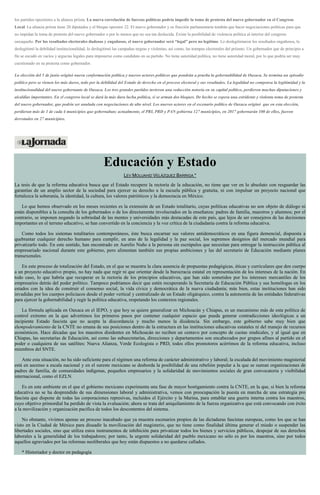 los partidos opositores a la alianza priista. La nueva correlación de fuerzas políticas podría impedir la toma de protesta del nuevo gobernador en el Congreso
Local. La alianza priista tiene 20 diputados y el bloque opositor 22. El nuevo gobernador y su fracción parlamentaria tendrán que hacer negociaciones políticas para que
no impidan la toma de protesta del nuevo gobernador o por lo menos que no sea tan deslucida. Existe la posibilidad de violencia política al interior del congreso
oaxaqueño. Por los resultados electorales dudosos y engañosos, el nuevo gobernador será “legal” pero no legítimo. Lo deslegitimaron los resultados engañosos, lo
deslegitimó la debilidad institucionalidad, lo deslegitimó las campañas negras y violentas, así como, las trampas electorales del priismo. Un gobernador que de principio a
fin se escudó en vacíos y argucias legales para imponerse como candidato en su partido. No tiene autoridad política, no tiene autoridad moral, por lo que podría ser muy
cuestionado en su protesta como gobernador.
La elección del 5 de junio originó nueva conformación política y nuevos actores políticos que pondrán a prueba la gobernabilidad de Oaxaca. Se termina un episodio
político pero se vienen los más duros, todo por la debilidad del Estado de derecho en el proceso electoral y sus resultados. La legalidad no compensa la legitimidad y la
institucionalidad del nuevo gobernante de Oaxaca. Los tres grandes partidos tuvieron una reducción notoria en su capital político, perdieron muchas diputaciones y
alcaldías importantes. En el congreso local se dará la más dura lucha política, si se arman dos bloques. De hecho se espera una estridente y violenta toma de protesta
del nuevo gobernador, que podría ser anulada con negociaciones de alto nivel. Los nuevos actores en el escenario político de Oaxaca originó que en esta elección,
perdieran más de 1 de cada 4 municipios que gobernaban; actualmente, el PRI, PRD y PAN gobierna 127 municipios, en 2017 gobernarán 100 de ellos, fueron
derrotados en 27 municipios.
Educación y Estado
LEV MOUJAHID VELÁZQUEZ BARRIGA *
La tesis de que la reforma educativa busca que el Estado recupere la rectoría de la educación, no tiene que ver en lo absoluto con resguardar las
garantías de un amplio sector de la sociedad para ejercer su derecho a la escuela pública y gratuita, ni con impulsar un proyecto nacional que
fortalezca la soberanía, la identidad, la cultura, los valores patrióticos y la democracia en México.
Lo que hemos observado en los meses recientes es la extensión de un Estado totalitario, cuyas políticas educativas no son objeto de diálogo ni
están disponibles a la consulta de los gobernados o de los directamente involucrados en la enseñanza: padres de familia, maestros y alumnos; por el
contrario, se imponen negando la sobriedad de las mentes y universidades más destacadas de este país, que lejos de ser consejeros de las decisiones
importantes en el terreno educativo, se han convertido en la conciencia y la voz crítica de la ciudadanía contra la reforma educativa.
Como todos los sistemas totalitarios contemporáneos, éste busca encarnar sus valores antidemocráticos en una figura demencial, dispuesta a
quebrantar cualquier derecho humano para cumplir, en aras de la legalidad y la paz social, los supremos designios del mercado mundial para
privatizarlo todo. En este sentido, han encontrado en Aurelio Nuño a la persona sin escrúpulos que necesitan para entregar la instrucción pública al
empresariado nacional durante este gobierno, pero alimentan también sus propias ambiciones y las del secretario de Educación mediante planes
transexenales.
En este proceso de totalización del Estado, en el que se muestra la clara ausencia de propuestas pedagógicas, éticas y curriculares que den cuerpo
a un proyecto educativo propio, no hay nada que regir ni que orientar desde la burocracia estatal en representación de los intereses de la nación. En
todo caso, lo que habría que recuperar es la rectoría de los principios educativos, que han sido sometidos por los intereses mercantiles de los
empresarios detrás del poder político. Tampoco podríamos decir que estén recuperando la Secretaría de Educación Pública y sus homólogas en los
estados con la idea de construir el consenso social, la vida cívica y democrática de la nueva ciudadanía; más bien, estas instituciones han sido
invadidas por los cuerpos policiacos desde el poder vertical y centralizado de un Estado oligárquico, contra la autonomía de las entidades federativas
para ejercer la gobernabilidad y regir la política educativa, respetando los contextos regionales.
La fórmula aplicada en Oaxaca en el IEPO, y que hoy se quiere generalizar en Michoacán y Chiapas, es un mecanismo más de esta política de
control extremo en la que advertimos los primeros pasos por contener cualquier espacio que pueda generar contradicciones ideológicas a un
incipiente Estado fascista que no acepta la discordancia y mucho menos la disidencia. Sin embargo, este gobierno sabe muy bien que
elempoderamiento de la CNTE no emana de sus posiciones dentro de la estructura en las instituciones educativas estatales ni del manejo de recursos
económicos. Hace décadas que los maestros disidentes en Michoacán no reciben un centavo por concepto de cuotas sindicales, y al igual que en
Chiapas, las secretarías de Educación, así como las subsecretarías, direcciones y departamentos son encabezados por grupos afines al partido en el
poder o cualquiera de sus satélites: Nueva Alianza, Verde Ecologista o PRD, todos ellos promotores acérrimos de la reforma educativa, incluso
miembros del SNTE.
Ante esta situación, no ha sido suficiente para el régimen una reforma de carácter administrativo y laboral; la escalada del movimiento magisterial
está en ascenso a escala nacional y en el sureste mexicano se desborda la posibilidad de una rebelión popular a la que se suman organizaciones de
padres de familia, de comunidades indígenas, pequeños empresarios y la solidaridad de movimientos sociales de gran convocatoria y visibilidad
internacional, como el EZLN.
Es en este ambiente en el que el gobierno mexicano experimenta una fase de mayor hostigamiento contra la CNTE, en la que, si bien la reforma
educativa no se ha desprendido de sus dimensiones laboral y administrativa, vemos con preocupación la puesta en marcha de una estrategia pro
fascista que dispone de todas las corporaciones represivas, incluidos el Ejército y la Marina, para entablar una guerra interna contra los maestros,
cuyo objetivo primordial ha perdido de vista la evaluación; ahora se trata del aniquilamiento de la fuerza organizativa que está convocando con éxito
a la movilización y organización pacífica de todos los descontentos del sistema.
No obstante, vivimos apenas un proceso inacabado que ya muestra escenarios propios de las dictaduras fascistas europeas, como los que se han
visto en la Ciudad de México para disuadir la movilización del magisterio, que no tiene como finalidad última generar el miedo o suspender las
libertades sociales, sino que utiliza estos instrumentos de inhibición para privatizar todos los bienes y servicios públicos, despojar de sus derechos
laborales a la generalidad de los trabajadores; por tanto, la urgente solidaridad del pueblo mexicano no sólo es por los maestros, sino por todos
aquellos agraviados por las reformas neoliberales que hoy están dispuestos a no quedarse callados.
* Historiador y doctor en pedagogía
 