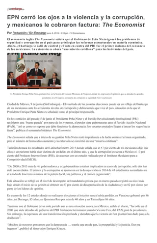 EPN cerró los ojos a la violencia y la corrupción,
y mexicanos le cobraron factura: The Economist
Por Redacción / Sin Embargo junio 9, 2016 - 5:33 pm • 10 Comentarios
El semanario inglés The Economist señala que el Gobierno de Peña Nieto ignoró los problemas de
seguridad y corrupción en el país para privilegiar las reformas estructurales en materia económica.
Ahora, el hartazgo se salió de control y el voto en contra del PRI fue el primer síntoma del cansancio
de los mexicanos. La extorsión es ahora “una miseria cotidiana” para los habitantes del país.
El Presidente Enrique Peña Nieto, participó hoy en la Sesión del Consejo Mexicano de Negocios, donde los empresarios le pidieron que se atiendan los grandes
pendientes en el Congreso en materia de corrupción y seguridad. Foto: Cuartoscuro
Ciudad de México, 9 de junio (SinEmbargo).– El resultado de las pasadas elecciones puede ser un reflejo del hartazgo
de los mexicanos ante los crecientes niveles de corrupción y delincuencia que vive el país, situación en la que el
Presidente Enrique Peña Nieto es señalado como el principal responsable.
En los comicios del pasado 5 de junio el Presidente Peña Nieto y el Partido Revolucionario Institucional (PRI)
recibieron una “buena patada” por parte de los votantes, al perder siete gubernaturas ante el Partido Acción Nacional
(PAN). “Así es como se supone que debe funcionar la democracia: los votantes enojados llegan a lanzar los vagos hacia
fuera”, publica el semanario británico The Economist.
The Economist señala que a inicio de su gestión Peña Nieto restó importancia a la lucha contra el crimen organizado,
pero el número de homicidios aumentó y la extorsión se convirtió en una “miseria cotidiana”.
También destaca los resultados del Latinobarómetro 2015 donde señala que el 57 por ciento de los mexicanos dijo que
ellos o un pariente había sido víctima de un delito en el último año, y que la corrupción le cuesta a México el 10 por
ciento del Producto Interno Bruto (PIB), de acuerdo con un estudio realizado por el Instituto Mexicano para a
Competitividad (IMCO).
“De 2000 a 2013 más de 4o gobernadores y ex gobernadores estaban implicados en casos de corrupción; sólo dos han
sido encarcelados. El crimen y la corrupción se reunieron en la desaparición en 2014 de 43 estudiantes normalistas en
el estado de Guerrero a manos de la policía local, los políticos y el crimen organizado”.
Esta situación se reflejó en el nivel de desempeño del mandatario priista que en marzo pasado registró su nivel más
bajo desde el inicio de su gestión al obtener un 57 por ciento de desaprobación de la ciudadanía y un 82 por ciento por
parte de los líderes de opinión.
En cuatro de los 12 estados donde se realizaron elecciones el tricolor nunca había perdido, en Veracruz gobernó por 86
años; en Durango, 85 años; en Quintana Roo por más de 40 años y en Tamaulipas 86 años.
Terminar con el Gobierno de un solo partido aún es una situación nueva para México, señala el diario, “fue sólo en el
2000 que siete décadas de gobierno del PRI finalmente terminaron cuando Vicente Fox, del PAN ganó la presidencia.
Sin embargo, la esperanza de una transformación profunda y duradera que la victoria de Fox planteó han dado paso a la
desilusión”.
“Muchos de nosotros pensamos que la democracia … traería una era de paz, la prosperidad y la justicia. Eso era
ingenuo “, publicó el historiador Enrique Krauze.
 
