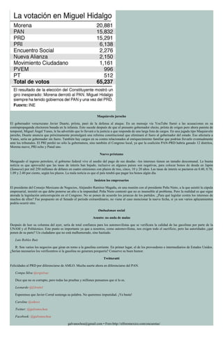 Maquiavelo jarocho
El gobernador veracruzano Javier Duarte, priísta, pasó de la defensa al ataque. En un mensaje vía YouTube llamó a las acusaciones en su
contrapropaganda electorera basada en la infamia. Esto sucede después de que el presunto gobernador electo, priísta de origen pero ahora panista de
temporal, Miguel Ángel Yunes, le ha advertido que lo llevará a la justicia a que responda de una larga lista de cargos. En una jugada tipo Maquiavelo
jarocho, Duarte anuncia que próximamente promulgará una reforma constitucional que eliminará el fuero al gobernador del estado. Eso afectaría a
Yunes, sería un gobernador sin fuero. También hay cargos en su contra relacionados al enriquecimiento familiar que podrían llevarlo eventualmente
ante los tribunales. El PRI perdió no sólo la gubernatura, sino también el Congreso local, ya que la coalición PAN-PRD habría ganado 12 distritos,
Morena nueve, PRI ocho y Panal uno.
Nuevo préstamo
Menguado el ingreso petrolero, el gobierno federal vive el asedio del pago de sus deudas –los intereses tienen un tamaño descomunal. La buena
noticia es que aprovechó que las tasas de interés han bajado, inclusive en algunos países son negativas, para colocar bonos de deuda en Japón
(Samurai) por mil 250 millones de dólares en cuatro emisiones con plazos de tres, cinco, 10 y 20 años. Las tasas de interés se pactaron en 0.40, 0.70,
1.09 y 2.40 por ciento, según los plazos. La mala noticia es que el país tendrá que pagar los bonos algún día.
Insisten los empresarios
El presidente del Consejo Mexicano de Negocios, Alejandro Ramírez Magaña, en una reunión con el presidente Peña Nieto, a la que asistió la cúpula
empresarial, insistió en que debe ponerse un alto a la impunidad. Peña Nieto contestó que no es insensible al problema. Pero la realidad es que sigue
atorada la legislación anticorrupción en el Congreso. No se ponen de acuerdo los jerarcas de los partidos. ¿Para qué legislar contra los intereses de
muchos de ellos? Fue pospuesto en el Senado el periodo extraordinario, no viene al caso mencionar la nueva fecha, si ya son varios aplazamientos
podría ocurrir otro.
Ombudsman social
Asunto: no anda de malas
Después de leer su columna del ayer, sería de total confianza para los automovilistas que se verificara la calidad de las gasolinas por parte de la
UNAM y el Politécnico. Este punto es importante ya que a nosotros, como automovilistas, nos exigen todo el sacrificio, pero las autoridades ¿qué
ponen de su parte? Un ciudadano que no está malhumorado, sino hastiado.
Luis Robles Ruiz
R: Son varios los negocios que giran en torno a la gasolina corriente. En primer lugar, el de los proveedores e intermediarios de Estados Unidos.
¿Serían necesarios los verificentros si la gasolina no generara porquería? Conserve su buen humor.
Twitteratti
Felicidades al PRD por diferenciarse de AMLO. Mucha suerte ahora en diferenciarse del PAN.
Compa Silva @srgsilvac
Dice que no es corrupto, pero todas las pruebas y millones pensamos que sí lo es.
Leonardo @Lbruin1
Esperemos que Javier Corral sostenga su palabra. No queremos impunidad. ¡Ya basta!
Caroline @oikosx
Twitter: @galvanochoa
Facebook: @galvanochoa
galvanochoa@gmail.com • Foro:http://elforomexico.com/encuestas/
 