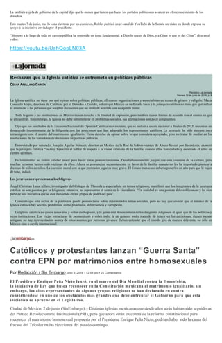 La también exjefa de gobierno de la capital dijo que lo menos que tienen que hacer los partidos políticos es avanzar en el reconocimiento de los
derechos.
Este martes 7 de junio, tras la veda electoral por los comicios, Robles publicó en el canal de YouTube de la Sedatu un video en donde expresa su
apoyo a la iniciativa enviada por el presidente.
“Siempre a lo largo de toda mi carrera pública he sostenido un tema fundamental: a Dios lo que es de Dios, y a César lo que es del César”, dice en el
video.
https://youtu.be/UshQopLN03A
Rechazan que la Iglesia católica se entremeta en políticas públicas
CÉSAR ARELLANO GARCÍA
Periódico La Jornada
Viernes 10 de junio de 2016, p. 8
La Iglesia católica no tiene por qué opinar sobre políticas públicas, afirmaron organizaciones y especialistas en temas de género y religión. María
Consuelo Mejía, directora de Católicas por el Derecho a Decidir, señaló que México es un Estado laico y la jerarquía católica no tiene por qué influir
ni amenazar a las personas que adoptan decisiones que no están de acuerdo con su agenda moral.
Toda la gente y las instituciones en México tienen derecho a la libertad de expresión, pero también tienen límites de acuerdo con el estatus en que
se encuentran. Sin embargo, la Iglesia no debe entremeterse en problemas sociales, sus afirmaciones son poco congruentes.
Dijo que los resultados de la Encuesta Nacional de Opinión Católica más reciente, que se realizó a escala nacional a finales de 2015, muestran un
desacuerdo impresionante de la feligresía con las posiciones que han adoptado los representantes católicos. La jerarquía ha sido siempre muy
intransigente con el asunto del matrimonio igualitario. Tiene derecho de opinar sobre lo que considera apropiado, pero no tratar de mediar en las
resoluciones de los tomadores de decisiones en políticas públicas.
Entrevistado por separado, Joaquín Aguilar Méndez, director en México de la Red de Sobrevivientes de Abuso Sexual por Sacerdotes, expresó
que la jerarquía católica “es muy hipócrita al hablar de respeto a la visión cristiana de la familia, cuando ellos han dañado y asesinado el alma de
cientos de niños.
Es lamentable, no tienen calidad moral para hacer estos pronunciamientos. Desafortunadamente juegan con esta cuestión de la cultura, pero
muchas personas hemos sido víctimas de ellos. Ahora se pronuncian supuestamente en favor de la familia cuando no les ha importado pisotear a
decenas de miles de niños. La cuestión moral con la que pretenden jugar es muy grave. El Estado mexicano debería ponerles un alto para que le bajen
de tono, indicó.
Los jerarcas no representan a los feligreses
Ángel Christian Luna Alfaro, investigador del Colegio de Tlaxcala y especialista en temas religiosos, manifestó que los integrantes de la jerarquía
católica no son puestos por la feligresía; entonces, no representan el sentir de la ciudadanía. “En realidad es una postura delestablishment y ha sido
parte de una iniciativa que se está moviendo en los grupos de poder del país”.
Comentó que este sector de la población puede pronunciarse sobre determinados temas sociales, pero no hay que olvidar que al interior de la
Iglesia católica hay severos problemas, como pederastia, delincuencia y corrupción.
La Iglesia católica no quiere renovarse y soltar cierto poder, y la gente está desencantada de los dirigentes religiosos al igual que de los políticos y
otras instituciones. Las viejas estructuras de pensamiento y sobre todo, la de quienes están tratando de injerir en las decisiones, siguen siendo
antiguas, no hay representación acerca de estos asuntos por personas jóvenes. Deben entender que el mundo gira de manera diferente, no sólo en
México sino a escala internacional.
Católicos y protestantes lanzan “Guerra Santa”
contra EPN por matrimonios entre homosexuales
Por Redacción / Sin Embargo junio 9, 2016 - 12:58 pm • 25 Comentarios
El Presidente Enrique Peña Nieto lanzó, en el marco del Día Mundial contra la Homofobia,
la iniciativa de Ley que busca reconocer en la Constitución mexicana el matrimonio igualitario, sin
embargo, los altos representantes de algunos grupos religiosos se han declarado en contra
convirtiéndose en uno de los obstáculos más grandes que debe enfrentar el Gobierno para que esta
iniciativa se apruebe en el Legislativo.
Ciudad de México, 2 de junio (SinEmbargo).– Distintas iglesias mexicanas que desde años atrás habían sido seguidoras
del Partido Revolucionario Institucional (PRI), pero que ahora están en contra de la reforma constitucional para
reconocer el matrimonio homosexual propuesta por el Presidente Enrique Peña Nieto, podrían haber sido la causa del
fracaso del Tricolor en las elecciones del pasado domingo.
 