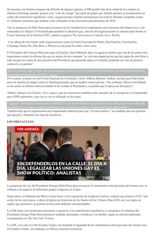De acuerdo con distintos órganos de difusión de algunas iglesias, el PRI perdió más de la mitad de los estados en
disputa el domingo pasado, gracias a un “voto de castigo” por parte de grupos pro familia quienes se pronunciaron en
contra del matrimonio igualitario. Estas organizaciones también amenazaron con realizar distintas campañas contra
el Gobierno mexicano que podrían verse reflejadas en las elecciones presidenciales de 2018.
Tras la propuesta de Peña Nieto para reconocer en la Constitución el matrimonio entre personas del mismo sexo y las
enmiendas al Código Civil Federal para permitir la adopción gay, más de mil organizaciones se unieron para formar el
Frente Nacional de la Familia (FNF), señaló la agencia The International Catholic News Weekly.
A la cabeza de este frente están organizaciones como la Unión Nacional de Padres, Red Familia, Con Familia,
Citizengo, Hazte Oir, Dilo Bien, y México es uno para los niños, entre otros.
El Presidente del Consejo Mexicano para la Familia, Juan Dabdoub, dijo a la agencia católica que una de las partes más
importantes contra la reforma fue que en menos de tres semanas “se creó una organización que fue capaz de movilizar a
todo un país en contra de una iniciativa del Presidente que pretende atacar a la familia, pidiendo un voto de protesta
contra él y su partido”.
“Esto no termina aquí, ya que esta misma semana vamos a conocer para planificar acciones que continuarán hasta las
elecciones presidenciales de 2018”, agregó.
Por su parte, el porta voz del Frente Nacional de la Familia, Carlos Alberto Ramírez Ambríz, declaró que Peña Nieto
puso en marcha un ataque contra la familia pensando que no tendría consecuencias. “Sin embargo, México ha hablado
en las urnas; la afrenta contra la familia le ha costado al Presidente y al partido que lo apoya un alto precio”.
Ambríz subrayó a la Catholic News Agency que los mexicanos también están cansados de la corrupción y la impunidad
que el PRI representa y que eso se vio se reflejado en las urnas.
Y agregó: “Este fin de semana ganó la familia! Fue un evento histórico para México; todo indica que la sociedad está
despertando y no vamos a seguir permitiendo que un sistema político corrupto para seguir gobernando “.
También dijo que la organización está impulsando esfuerzos para que “el costo político” sea también para los partidos
que apoyan y fomentas este tipo de iniciativas.
LOS OBSTACULOS
La propuesta de Ley del Presidente Enrique Peña Nieto para reconocer el matrimonio entre personas del mismo sexo se
enfrenta a la negativa de diferentes grupos religiosos en el país.
Hasta ahora, el Gobierno de México tiene frente a él la oposición de la Iglesia Católica, religión que practica el 83.7 por
ciento de los mexicanos, y ahora la Iglesia de Jesucristo de los Santos de los Últimos Días (LDS, por sus siglas en
inglés) que pronunció su postura en una carta leída por sus autoridades.
La LDS insta a los mormones mexicanos a oponerse a los matrimonios igualitarios y a proponer al Gobierno del
Presidente Enrique Peña Nieto promover medidas destinadas a fortalecer a la familia, según un artículo publicado
recientemente en The Salt Lake Tribune.
La LDS, con sede en Utah Estados Unidos, ha aceptado la legalidad de los matrimonios entre personas del mismo sexo
en Estados Unidos, sin embargo, en México muestra resistencia.
 