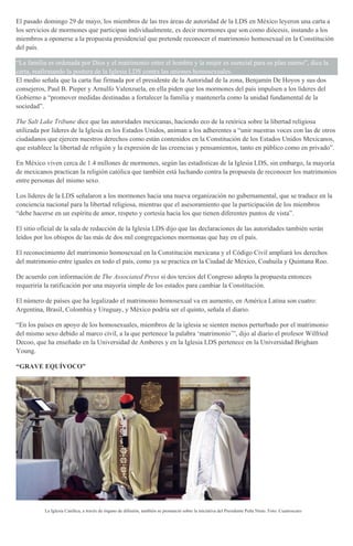 El pasado domingo 29 de mayo, los miembros de las tres áreas de autoridad de la LDS en México leyeron una carta a
los servicios de mormones que participan individualmente, es decir mormones que son como diócesis, instando a los
miembros a oponerse a la propuesta presidencial que pretende reconocer el matrimonio homosexual en la Constitución
del país.
“La familia es ordenada por Dios y el matrimonio entre el hombre y la mujer es esencial para su plan eterno”, dice la
carta, reafirmando la postura de la Iglesia LDS contra las uniones homosexuales.
El medio señala que la carta fue firmada por el presidente de la Autoridad de la zona, Benjamín De Hoyos y sus dos
consejeros, Paul B. Pieper y Arnulfo Valenzuela, en ella piden que los mormones del país impulsen a los líderes del
Gobierno a “promover medidas destinadas a fortalecer la familia y mantenerla como la unidad fundamental de la
sociedad”.
The Salt Lake Tribune dice que las autoridades mexicanas, haciendo eco de la retórica sobre la libertad religiosa
utilizada por líderes de la Iglesia en los Estados Unidos, animan a los adherentes a “unir nuestras voces con las de otros
ciudadanos que ejercen nuestros derechos como están contenidos en la Constitución de los Estados Unidos Mexicanos,
que establece la libertad de religión y la expresión de las creencias y pensamientos, tanto en público como en privado”.
En México viven cerca de 1.4 millones de mormones, según las estadísticas de la Iglesia LDS, sin embargo, la mayoría
de mexicanos practican la religión católica que también está luchando contra la propuesta de reconocer los matrimonios
entre personas del mismo sexo.
Los líderes de la LDS señalaron a los mormones hacia una nueva organización no gubernamental, que se traduce en la
conciencia nacional para la libertad religiosa, mientras que el asesoramiento que la participación de los miembros
“debe hacerse en un espíritu de amor, respeto y cortesía hacia los que tienen diferentes puntos de vista”.
El sitio oficial de la sala de redacción de la Iglesia LDS dijo que las declaraciones de las autoridades también serán
leídos por los obispos de las más de dos mil congregaciones mormonas que hay en el país.
El reconocimiento del matrimonio homosexual en la Constitución mexicana y el Código Civil ampliará los derechos
del matrimonio entre iguales en todo el país, como ya se practica en la Ciudad de México, Coahuila y Quintana Roo.
De acuerdo con información de The Associated Press si dos tercios del Congreso adopta la propuesta entonces
requeriría la ratificación por una mayoría simple de los estados para cambiar la Constitución.
El número de países que ha legalizado el matrimonio homosexual va en aumento, en América Latina son cuatro:
Argentina, Brasil, Colombia y Uruguay, y México podría ser el quinto, señala el diario.
“En los países en apoyo de los homosexuales, miembros de la iglesia se sienten menos perturbado por el matrimonio
del mismo sexo debido al marco civil, a la que pertenece la palabra ‘matrimonio’”, dijo al diario el profesor Wilfried
Decoo, que ha enseñado en la Universidad de Amberes y en la Iglesia LDS pertenece en la Universidad Brigham
Young.
“GRAVE EQUÍVOCO”
La Iglesia Católica, a través de órgano de difusión, también se pronunció sobre la iniciativa del Presidente Peña Nieto. Foto: Cuartoscuro
 