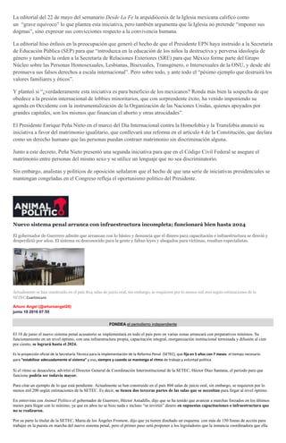 La editorial del 22 de mayo del semanario Desde La Fe la arquidiócesis de la Iglesia mexicana calificó como
un “grave equívoco” lo que plantea esta iniciativa, pero también argumenta que la Iglesia no pretende “imponer sus
dogmas”, sino expresar sus convicciones respecto a la convivencia humana.
La editorial hiso énfasis en la preocupación que generó el hecho de que el Presidente EPN haya instruido a la Secretaría
de Educación Pública (SEP) para que “introduzca en la educación de los niños la destructiva y perversa ideología de
género y también la orden a la Secretaría de Relaciones Exteriores (SRE) para que México forme parte del Grupo
Núcleo sobre las Personas Homosexuales, Lesbianas, Bisexuales, Transgénero, o Intersexuales de la ONU, y desde ahí
promueva sus falsos derechos a escala internacional”. Pero sobre todo, y ante todo el “pésimo ejemplo que destruirá los
valores familiares y éticos”.
Y planteó si “¿verdaderamente esta iniciativa es para beneficio de los mexicanos? Ronda más bien la sospecha de que
obedece a la presión internacional de lobbies minoritarios, que con sorprendente éxito, ha venido imponiendo su
agenda en Occidente con la instrumentalización de la Organización de las Naciones Unidas, quienes apoyados por
grandes capitales, son los mismos que financian el aborto y otras atrocidades”.
El Presidente Enrique Peña Nieto en el marco del Día Internacional contra la Homofobia y la Transfobia anunció su
iniciativa a favor del matrimonio igualitario, que conllevará una reforma en el artículo 4 de la Constitución, que declara
como un derecho humano que las personas puedan contraer matrimonio sin discriminación alguna.
Junto a este decreto, Peña Nieto presentó una segunda iniciativa para que en el Código Civil Federal se asegure el
matrimonio entre personas del mismo sexo y se utilice un lenguaje que no sea discriminatorio.
Sin embargo, analistas y políticos de oposición señalaron que el hecho de que una serie de iniciativas presidenciales se
mantengan congeladas en el Congreso refleja el oportunismo político del Presidente.
Nuevo sistema penal arranca con infraestructura incompleta; funcionará bien hasta 2024
El gobernador de Guerrero admite que arrancan con lo básico y denuncia que el dinero para capacitación e infraestructura se desvió y
desperdició por años. El sistema es desconocido para la gente y faltan leyes y abogados para víctimas, resaltan especialistas.
Actualmente se han construido en el país 804 salas de juicio oral, sin embargo, se requieren por lo menos mil 200 según estimaciones de la
SETEC.Cuartoscuro
Arturo Angel (@arturoangel20)
junio 10 2016 07:55
FONDEA el periodismo independiente
El 18 de junio el nuevo sistema penal acusatorio se implementará en todo el país pero en varias zonas arrancará con preparativos mínimos. Su
funcionamiento en un nivel óptimo, con una infraestructura propia, capacitación integral, reorganización institucional terminada y difusión al cien
por ciento, se logrará hasta el 2024.
Es la proyección oficial de la Secretaría Técnica para la Implementación de la Reforma Penal (SETEC), que fija en 5 años con 7 meses el tiempo necesario
para “estabilizar adecuadamente el sistema” y eso, siempre y cuando se mantenga el ritmo de trabajo y voluntad política.
Si el ritmo se desacelera, advirtió el Director General de Coordinación Interinstitucional de la SETEC, Héctor Díaz Santana, el periodo para que
funcione podría ser todavía mayor.
Para citar un ejemplo de lo que está pendiente. Actualmente se han construido en el país 804 salas de juicio oral, sin embargo, se requieren por lo
menos mil 200 según estimaciones de la SETEC. Es decir, se tienen dos terceras partes de las salas que se necesitan para llegar al nivel óptimo.
En entrevista con Animal Político el gobernador de Guerrero, Héctor Astudillo, dijo que se ha tenido que avanzar a marchas forzados en los últimos
meses para llegar con lo mínimo, ya que en años no se hizo nada e incluso “se invirtió” dinero en supuestas capacitaciones o infraestructura que
no se realizaron.
Por su parte la titular de la SETEC, María de los Ángeles Fromow, dijo que ya tienen diseñado un esquema con más de 150 líneas de acción para
trabajar en la puesta en marcha del nuevo sistema penal, pero el primer paso será proponer a los legisladores que la instancia coordinadora que ella
 