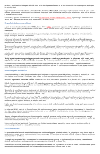 encabeza y que dejara de existir a partir del 18 de junio, reciba el aval para transformarse en un área de consolidación, con presupuesto propio para
los próximos años.
Representantes de la sociedad civil como Orlando Camacho, Presidente de México SOS, reconoció que hay rezagos en la difusión de que es y como
funcional el sistema penal acusatorio hacia los ciudadanos, mientras que Isabel Miranda de Wallace de Alto al Secuestro AC, acusó falta de abogados
e inequidad para las víctimas.
Este balance y opiniones fueron recabados en la clausura del Octavo Foro Nacional sobre Seguridad y Justicia, organizado por Institución Renace,
México SOS y la Red Nacional a favor de los Juicios Orales y el Debido Proceso.
Desperdicio de tiempo… y millones
A partir de una evaluación actualizada de la SETEC, Animal Político publicó que solamente hay cuatro entidades federativas que actualmente se
encuentran en nivel óptimo para implementar el sistema penal: Coahuila Yucatán, Nuevo León y Chihuahua. El resto de las entidades, tienen un
avance medio.
Entre los estados más atrasados se encuentra Guerrero, quien por ejemplo, presenta rezagos en la capacitación de policías y en la adquisición de
equipos tecnológicos, además de infraestructura.
Sobre esto el gobernador de esa entidad Héctor Astudillo Flores, dijo a Animal Político dijo que en más de seis años no se hizo prácticamente
nada para la implementación del sistema en la entidad. Fue apenas en octubre de 2015, cuando llegó a la gubernatura, que se implementó un plan de
emergencia para arrancar el sistema.
“Guerrero pudo haber sido el único estado en donde no fuera posible que arrancara. Estábamos prácticamente en cero pero pudimos echarlo a andar
el sistema el pasado 1 de junio, gracias a un trabajo intensivo con la SETEC. Como gobernador no estoy satisfecho pero dimos un paso importante en
meses” dijo.
Astudillo aclaró que el problema nunca debió haber sido el tiempo ni los recursos. Sin embargo, tras un análisis se descubrió que el dinero o no se
había gastado, o si se hizo fue en otros temas o conceptos desconocidos. Se descubrió que había obras inconclusas y cursos que no se dieron.
“Había instalaciones abandonadas y había recursos de capacitación pero cuando les preguntábamos a los policías que había pasado con la
capacitación resulta que no había existido tal, o sea nunca se dio. Tuvimos que hace doble inversión en capacitación y en infraestructura” reveló.
Al detallar algunas de las acciones que han realizado, dijo que lograron habilitar salas para juicio oral en Acapulco, Chilpancingo y Ometepec,
mientras que en Coyuca de Catalán rentaron una casa donde se habilitó otra sala más. En total, tienen aproximadamente 20 salas aunque reconoció
que es el mínimo y se necesitan más en otros estados.
Un sistema penal desconocido
El nuevo sistema penal es prácticamente desconocido para la mayoría de la gente, coincidieron especialistas y autoridades en la clausura del Octavo
Foro Nacional sobre Seguridad y Justicia, por lo que trabajar en ello es una de las tareas fundamentales para los próximos años.
“La verdad la gente no lo conoce en lo absoluto. La difusión es uno de los puntos débiles que tenemos en los próximos años” dijo Héctor Astudillo.
Orlando Camacho, director General de México S.O.S, una de las organizaciones que ha dado impulso a la implementación del sistema, subrayó que
pese a que estamos frente a una de las reformas más importantes del último siglo, y a las puertas de una nueva forma de hacer justicia, el tema aún
está lejos del dominio de los ciudadanos.
“En esta fase de consolidación un tema fundamental es la difusión. La reforma penal mas importante de los últimos cien años lo conoce a lo mucho el
15 por ciento de la población, entonces tenemos un gran pendiente ahí. En este foro hubo por primera vez una mesa de trabajo con medios y
publicistas para que ellos se monten porque no lo conocían”. Dijo.
De acuerdo con Camacho, la clave está en lograr “bajar” la complejidad del idioma jurídico a un idioma coloquial y comunicarle a las personas que
este es un sistema penal donde no hay más casos que se solucionen “en lo oscurito”, donde todo es público y ante un juez, donde hay soluciones
alternativas donde se respeta la presunción de inocencia, entre otros.
Explico que el objetivo es arrancar campañas en los próximos meses en donde con las formulas de la publicidad se consiga que la gente conozca el
sistema penal.
La titular dela SETEC, María de los Ángeles Fromow, dijo que históricamente la gente desconoce cómo funciona el sistema penal en el país. Lo que
sabe es que hay que presentar una denuncia y que muchas veces no pasa nada. El reto es que las personas conozcan el nuevo sistema para que a su
vez, se fortalezca la cultura de denunciar.
“Estamos trabajando de forma intensa con distintas instancias, tratando de genera run cambio cultural para que la gente pueda entender que es la
mediación o cuáles son sus derechos, la importancia de la presunción de la inocencia y debido procesos. Se trata de conceptos abstractos que hay que
aterrizar a un lenguaje ciudadano” dijo.
Fromow confirmó al igual que Orlando Camacho, que este año habrá una campaña que se pondrá en marcha con poyo de distintos medios de
comunicación para difundir las ventajas del nuevo sistema.
Los frentes abiertos
La capacitación de las fuerzas de seguridad pública para que asimilen y adapten sus métodos de trabajo a las exigencias del nuevo sistema penal, es
uno de los retos que aún tiene en puesta el gobierno. Fromow sostuvo que el 95 por ciento del casi medio millón de policías en el país ya recibió una
capacitación básica de 40 horas.
“Se trata de una capacitación básica, estamos dando los primeros pasos para que conozcan los fundamentos del nuevo sistema. Los estados están
siguiendo una fórmula para que los agentes más preparados supervisen el trabajo de los demás” dijo.
Los mandatarios mostraron una mayor preocupación. En su participación en el foro, el gobernador de Michoacán Silvano Aureoles reconoció que los
talleres de instrucción para los agentes se han realizado en los últimos meses contra el tiempo, y aun les falta.
 