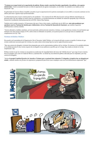 “Traíamos un rezago brutal en la capacitación de policías. Hemos estado a marchas forzadas capacitando a los policías, a los agentes
ministeriales. Vamos avanzando bien pero no falta la capacitación de agentes municipales, no solo basta los estatales y eso implica un reto
mayúsculo” dijo.
El gobernador de Guerrero Héctor Astudillo coincidió en que la capacitación de los policías municipales es la ms débil y se necesita continuar con los
talleres para tener a agentes mejor profesionalizados.
La infraestructura para el nuevo sistema penal es otro pendiente. A la construcción de 400 salas de juicio oral que deberán materializarse en
próximos años, hay que trabajar en temas como los consultorios o el acondicionamiento de unidades de mediación apropiada, dijo el Director
General de Coordinación Interinstitucional de la SETEC, Héctor Díaz Santana.
También está el cambio normativo. El funcionario dijo que si bien se han creado o modificado más de 400 leyes, aún están pendientes por
aprobarse una Ley Nacional de Justicia para Adolescentes y la Ley Nacional de Ejecución de Sanciones, que también requerirán
modificaciones a normas estatales.
“Justicia alternativa, medidas cautelares, servicios periciales, policía procesal, atención a víctimas, es una agenda muy extensa a la cual tenemos que
mantener este ritmo porque aunque el 10% s delos temas en tribunales son penales, es la justicia penal es la cara que tiene el ciudadano del
cumplimiento de la ley” dijo.
Víctimas olvidadas: Wallace
De acuerdo con la presidenta de la Organización Alto al Secuestro, Isabel Wallace, en la mayoría del país se pone en marcha el sistema sin que
existan condiciones necesarias para las víctimas, las cuales están en desventaja bajo las nuevas reglas del proceso penal.
“Hay una carencia de abogados victimales bien preparados que son los representantes jurídicos de las víctimas. No tenemos ni la cantidad suficiente
ni la calidad necesaria Si una víctima requiere de un abogado en una audiencia es posible que no lo tenga. Hay estados en donde no los hay
simplemente” dijo.
Wallace insistió en que las víctimas se encuentran en condiciones de inequidad dentro del marco del “debido proceso” que exige el nuevo sistema.
Puso de ejemplos caso como la Ciudad de México y Quintana Roo en donde hay una defensoría pública adecuada para los imputados, pero hay
carencia de abogados.
“Incluso la propia Comisión Ejecutiva de Atención a Víctimas que es nacional tiene solamente 21 abogados, ni siquiera hay un abogado por
estado, y además muchos son jóvenes sin experiencia y preparación para llevar casos complejos como son los de delincuencia organizada” dijo.
 