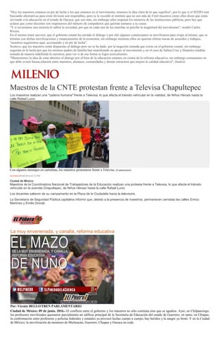"Hoy los maestros estamos en pie de lucha y los que estamos en el movimiento, tenemos la idea clara de lo que significa", por lo que si el IEEPO está
buscando alternativas para crear división son respetables, pero se le recordó al instituto que no son más de 4 mil maestros como ellos dicen que están
sirviendo a la educación en el estado de Oaxaca, que son más, sin embargo ellos respetan los números de las instituciones públicas, pero hay que
aclarar que como docentes son respetuosos del número de compañeros que quieran sumarse a su causa.
"Y si tuvieramos una minoría lo sabría la sociedad, por que en cada una de las marchas se percibe la maginitud del movimiento", resaltó Carlos
Rivera.
En el mismo tenor aseveró, que el gobierno estatal ha cerrado el diálogo y por ello algunos comerciantes se movilizaron para exigir al mismo, que se
termine con dichas movilizaciones y estancamiento de la economía, sin embargo mientras ellos no quieran ofertar mesas de acuerdos y trabajos,
"nosotros seguiremos aquí, accionando y en pie de lucha".
Sostuvo, que los maestros están dispuestas al diálogo pero no se ha dado, por la negación rotunda que existe en el gobierno estatal, sin embargo
seguirán en la lucha por que los mismos padres de familia han manifestado su apoyo al movimiento y en el caso de Salina Cruz y Huatulco tendrán
tomada de manera indefinida la carretera, para ver si de esa forma se logra acercamiento.
"Mantenemos la idea de estar abiertos al dialogo por el bien de la educación estamos en contra de la reforma educativa, sin embargo comunamos en
que debe existir buena relación entre maestros, alumnos, comunidades y demás estructura que mejore la calidad educativa", finalizó.
Maestros de la CNTE protestan frente a Televisa Chapultepec
Los maestros realizan una "cadena humana" frente a Televisa, lo que afecta el tránsito vehicular en la vialidad, de Niños Héroes hasta la
calle Rafael Lucio.
Con algunos mensajes en cartulinas, los maestros protestaron frente a Televisa. (Cuartoscuro)
NOTIMEX09/06/2016 02:25 PM
Ciudad de México
Maestros de la Coordinadora Nacional de Trabajadores de la Educación realizan una protesta frente a Televisa, lo que afecta el tránsito
vehicular en la avenida Chapultepec, de Niños Héroes hasta la calle Rafael Lucio.
Los docentes salieron de su campamento en la Plaza de la Ciudadela hacia la televisora.
La Secretaría de Seguridad Pública capitalina informó que, debido a la presencia de maestros, permanecen cerradas las calles Enrico
Martínez y Emilio Dondé.
La muy envenenada, y canalla, reforma educativa
Por: Vicente BELLO/TREN PARLAMENTARIO
Ciudad de México; 09 de junio, 2016.- El conflicto entre el gobierno y los maestros no sólo continúa sino que se agudiza. Ayer, en Chilpancingo,
los profesores movilizados quemaron parcialmente un edificio principal de la Secretaría de Educación del estado de Guerrero; en tanto, en Chiapas,
la confrontación entre profesores y policías federales y estatales ya provocó luchas cuerpo a cuerpo, hay heridos y la sangre ya brotó. Y en la Ciudad
de México, la movilización de mentores de Michoacán, Guerrero, Chiapas y Oaxaca no cede.
 