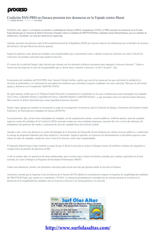 Coalición PAN-PRD en Oaxaca presenta tres denuncias en la Fepade contra Murat
POR PEDRO MATÍAS , 9 JUNIO, 2016ESTADOS
OAXACA, Oax. (apro).- La Coalición con Rumbo y Estabilidad por Oaxaca (CREO), integrada por el PAN y el PRD, presentó tres denuncias en la Fiscalía
Especializada para la Atención de Delitos Electorales (Fepade) contra el candidato del PRI-PVEM-Panal, Alejandro Ismael Murat Hinojosa, por uso indebido de
atribuciones y facultades, así como por delincuencia organizada.
Además, presentó otra denuncia ante la Procuraduría General de la República (PGR) por ejercicio abusivo de atribuciones por el desfalco de recursos
del Infonavit, del que Murat fue director general.
Según los quejosos, estas denuncias sumadas a las irregularidades que se presentaron antes y durante el proceso electoral, así como el día de las
votaciones son pruebas suficientes para anular la elección.
El vocero de la coalición Sergio López declaró que cuentan con los elementos jurídicos necesarios para impugnar el proceso electoral. “Vamos a
iniciar una ruta legal por la serie de irregularidades que se dieron antes y durante el proceso y el día 5 de junio”, dijo.
En presencia del candidato del PAN-PRD, José Antonio Estefan Garfias, explicó que una de las causas por las que solicitarán la nulidad de la
elección de gobernador es la utilización de una aplicación telefónica que solicitaba el registro ciudadano con clave electoral. Dijo que de ésta tienen
quejas y denuncias en el expediente CQD/PSE/552016.
De igual manera, señaló que en el Tribunal Estatal Electoral se encuentran los expedientes en los que se denunciaron actos anticipados de campaña –
TS/27/2016, CQD/PSE/582016, CQD/PSE/076/2016, CQD/PSE/802016/ CQD/PSE/822016—y que muestran cómo la Coalición Juntos Hacemos
Más incurrió en delitos electorales que restan legalidad al proceso electoral.
Sergio López agregó que también se encuentran en etapa de investigación 16 denuncias ante la Comisión de Quejas y Denuncias del Instituto Estatal
Electoral y de Participación Ciudadana de Oaxaca (IEEPCO).
Las acusaciones, dijo, son por actos anticipados de campaña, uso de equipamiento urbano, recursos públicos, símbolos patrios, actos de campaña
negra en contra del candidato de la Coalición CREO, presunta compra de votos mediante despensas, coacción del voto a través de sindicatos de
trabajadores del gobierno del estado y realización de actos de campaña fuera del territorio estatal.
Aunado a ello, existe una denuncia en contra del delegado de la Secretaría de Desarrollo Social (Sedesol) por utilizar recursos públicos y condicionar
la entrega de programas federales para fines políticos y electorales. Según la querella, en el proceso de documentación se descubren aspectos como
rebase de topes de campaña, compra de votos el día de la elección, entre otras irregularidades.
El diputado federal Sergio López también se quejó de que el día de la elección se realizó el bloqueo masivo de teléfonos celulares de integrantes y
simpatizantes de partidos de oposición al PRI.
A ello se suman, dijo, los operativos de urnas embarazadas, pues existían mayor número de boletas extraídas que votantes registrados en la lista
nominal, así como el bloqueo al Programa de Resultados Preliminares (PREP).
Todas estas denuncias, insistió, son elementos suficientes para iniciar una ruta que permita anular la elección en Oaxaca.
Asimismo, recordó que la Suprema Corte de Justicia de la Nación (SCJN) admitió la contradicción respecto al requisito de elegibilidad del candidato
del PRI-PVEM-Panal, que consta en el expediente 176/2016. La denuncia presentada por contradicción de criterios permite la revisión en la
definición de la elegibilidad del candidato aún en el proceso electoral y de forma posterior a la elección.
 