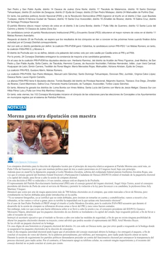 San Pedro y San Pablo Ayutla; distrito 14 Oaxaca de Juárez Zona Norte; distrito 17 Tlacolula de Matamoros, distrito 18 Santo Domingo
Tehuantepec; distrito 20 Juchitán de Zaragoza; distrito 21 Ejutla de Crespo; distrito 23 San Pedro Mixtepec; distrito 24 Miahuatlán de Porfirio Díaz
En tanto, los partidos políticos Acción Nacional (PAN) y de la Revolución Democrática (PRD) lograron el triunfo en el distrito 2 San Juan Bautista
Tuxtepec; distrito 8 Heroica Ciudad de Tlaxiaco; distrito 15 Santa Cruz Xoxocotlán; distrito 16 Zimatlán de Álvarez; distrito 19 Salina Cruz; distrito
22 Santiago Pinotepa Nacional.
El partido Morena obtuvo mayor número de votos en el distrito 3 de Loma Bonita; distrito 7 Putla Villa de Guerrero; distrito 12 Santa Lucía del
Camino y distrito 13 Oaxaca de Juárez Zona Sur.
En candidatura común el partido Revolucionario Institucional (PRI) y Encuentro Social (PES) obtuvieron el mayor número de votos en el distrito 11
Matías Romero Avendaño.
Respecto al distrito 25 de Pochutla, se espera que los resultados de los cómputos se den a conocer en las próximas horas cuando finalice dicha
actividad por el Consejo Distrital correspondiente.
Así con solo un distrito pendiente por definir, la coalición PRI-PVEM ganó 13distritos, la candidatura común PRI-PES 1 en Matias Romero; en tanto,
la coalición PAN-PRD 6; y Morena 4.
El distrito de Pochutla aún no se define, debido a la peleando del conteo voto por voto casilla por Casilla entre el PRI y el PAN.
Por lo pronto, 24 Consejos Distritales entregaron la constancia de mayoría a los candidatos ganadores.
En el caso de la coalición PRI-PVEM los diputados electos son: Heriberto Ramírez, del distrito de Acatlán de Pérez Figueroa; José Medina, de San
Pedro y San Pablo Ayutla; Sofía Castro, de Tlacolula; Herminio Cuevas, de Asunción Nochixtlán; Felícitas Hernández, Ixtlán; Juan Verá Carrizal,
Huajuapan de León; Simón Carrera, Teotitlán de Flores Magón; María Mercedes Rojas, Miahuatlán; Adriana Atristain, Ejutla de Crespo;
La coalición PRI-PES, Gustavo Marín, Matías Romero.
La coalición PRI-PVEM, San Pedro Mixtepec, Manuel León Sánchez; Santo Domingo Tehuantepec, Donovan Rito; Juchitán, Virginia Calvo López;
Oaxaca Norte, Laura Vignón Carreño.
La alianza PAN-PRD tiene 6 diputados electos: Tomás Basaldú del distrito de Pinotepa Nacional, Alejandro Aparicio, Tlaxiaco; Eva Diego, Zimatlán
de Álvarez; Carol Altamirano, Salina Cruz; Fernando Huerta Cerecedo, de Tuxtepec; Xoxocotlán, Toribio López Sánchez.
En tanto, Morena ha ganado los distritos de: Loma Bonita con Irineo Molina; Santa Lucía del Camino con María de Jesús Melgar; Oaxaca Sur con
Hilda Pérez Luis y Putla con Irma Arly Martínez Vásquez.
En tanto, este viernes, los 153 Consejos Municipales iniciaron el cómputo de las votaciones para las elecciones de Concejales a los Ayuntamientos
en municipios regidos por el sistema de Partidos Políticos.
Morena gana otra diputación con maestra
Luis Ignacio Velásquez
Los cómputos distritales para la elección de diputados locales por el principio de mayoría relativa asignaron al Partido Morena una curul más, en
Putla Villa de Guerrero, por lo que este instituto político pasó de tres a cuatro posiciones en el Congreso local, bajo este principio.
Además puso en stand by la diputación asignada a Leslie Mendoza Zavaleta, sobrina del exdiputado federal panista Guillermo Zavaleta Rojas, una
vez que el consejo general del Instituto Estatal Electoral y Participación Ciudadana de Oaxaca (IEEPCO) ordenó el traslado de la paquetería electoral
a la capital del estado, para llevar a cabo la sesión de cómputo distrital.
Con esta decisión el PRI ve reducidas a 14 sus curules, aunque está en disputa la de Pochutla.
El representante del Partido Revolucionario Institucional (PRI) ante el consejo general del órgano electoral, Ángel Alejo Torres, acusó al consejero
presidente del distrito de Putla de estar al servicio de Morena y permitir la violación a la ley para favorecer a su candidata, la profesora Irma Arly
Martínez Vásquez.
Denunció que como por arte de magia aparecieron más de 700 boletas electorales en el cómputo, que están marcadas a favor de Morena, pero
extrañamente no fueron dobladas para poder introducirlas en la casilla.
“Ya se tomaron fotografías, ya se certificó que no están dobladas, pero insisten en tomarlas en cuenta y contabilizarlas; vamos a recurrir a los
tribunales, se las vamos a volver a ganar, pero es terrible la impunidad con la que actúan este funcionario electoral”.
En el caso de San Pedro Pochutla el PREP otorgó el triunfo a Leslie Mendoza Zavaleta, pero la coalición PAN-PRD acusaron que durante el
desarrollo de la sesión de cómputo se rellenaron diversas urnas a favor del PRI y esos votos fueron contados.
Sin embargo, toda vez que existe una fuerte diferencia sobre si se llevó a cabo la sesión o no, el consejero presidente del IEEPCO, Gustavo
Meixueiro Nájera, determinó que los paquetes electorales de ese distrito se trasladarán a la capital del estado, bajo resguardo policial, a fin de llevar a
cabo el recuento de votos.
Instruyó al secretario ejecutivo que el traslado se llevara a cabo con todas las medidas de seguridad, a fin de que no exista ninguna posibilidad de
alterar los paquetes electorales durante su trayecto, como advirtió que podría suceder el representante del PRD, Ariel Morales Reyes.
Se les olvidó un paquete electoral en la bodega
Un caso digno de una historieta es el paquete electoral del distrito 14, con sede en Oaxaca norte, que por error quedó a resguardo en la bodega donde
se aseguraron los paquetes electorales de la elección de concejales.
Todo el día ninguna autoridad electoral pudo lograr que el presidente del consejo municipal abriera la bodega y les entregará el paquete, a fin de
concluir el recuento de votos del distrito. Se lo pidieron personalmente, por teléfono, por mensajeros, pero nadie pudo hacerlo entrar en razón.
Durante la sesión de seguimiento los partidos políticos demandaron proceder en contra del funcionarios electoral por entorpecer la transparencia del
proceso electoral, pero nadie actúo. Por el contrario, el funcionario apagó su teléfono celular, no contestó ningún requerimiento y el recuento del
consejo distrital no se pudo concluir al ciento por ciento.
 