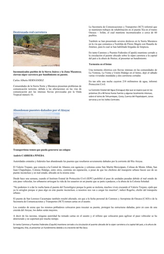 La Secretaría de Comunicaciones y Transportes (SCT) informó que
                                                                                  se mantienen trabajos de rehabilitación en el puente Xía en el tramo
Destrozada red carretera                                                          Oaxaca – Ixtlán, el cual mantiene incomunicados a cerca de 60
                                                                                  pueblos.

                                                                                  También se han presentado severos deslaves en la Sierra Mazateca
                                                                                  en la vía que comunica a Teotitlán de Flores Magón con Huautla de
                                                                                  Jiménez, para lo cual se han habilitado brigadas de limpieza.

                                                                                  En tanto Caminos y Puentes Federales (Capufe) mantiene cerrado a
                                                                                  la circulación el puente ubicado sobre la súper carretera a la capital
                                                                                  del país a la altura de Huitzo, al presentar un hundimiento.

                                                                                  Tormenta en el Istmo

                                                                                  Una tormenta eléctrica con lluvias intensas en las comunidades de
Incomunicados pueblos de la Sierra Juárez y la Zona Mazateca;                     La Ventosa, La Venta y Unión Hidalgo en el Istmo, dejó el sábado
cierran súper carretera por hundimiento en puente.                                varias viviendas inundadas y dos carreteras cortadas
Carlos Alberto HERNÁNDEZ                                                          En tan sólo una noche cayeron 218 milímetros de agua, informó
                                                                                  Protección Civil.
Comunidades de la Sierra Norte y Mazateca presentan problemas de
comunicación terrestre, debido a las afectaciones en las vías de                  La Comisión Estatal del Agua (Conagua) dijo que se espera que en las
comunicación por las intensas lluvias provocadas por la Onda
                                                                                  próximas 24 a 48 horas lluvias fuertes y algunas localmente intensas,
Tropical número 16.
                                                                                  sobre el Istmo de Tehuantepec, Costa, Cuenca del Papaloápam, zonas
                                                                                  serranas y en los Valles Centrales.



Abandonan puentes dañados por el Atoyac




Transportistas temen que pueda generarse un colapso

Andrés CARRERA PINEDA

Autoridades estatales y federales han abandonado los puentes que resultaron severamente dañados por la corriente del Río Atoyac.

El Valerio Trujano, que conecta a la Central de Abastos con agencias y colonias como San Martín Mexicápam, Colinas de Monte Albán, San
Juan Chapultepec, Colonia Hidalgo, entre otros, continúa sin reparación, a pesar de que los choferes del transporte urbano hacen uso de un
puente inconcluso y en mal estado, ubicado en la misma zona.

Desde hace una semana, cuando el Instituto Estatal de Protección Civil (IEPC) prohibió el paso de unidades pesadas debido al mal estado de
este paso vehicular, los urbaneros arriesgan la vida de los usuarios en un puente que se parte a pedazos, a la altura de la Colonia Soledad.

“No podemos ir a dar la vuelta hasta el puente del Tecnológico porque la gente se molesta, muchos viven cruzando el Valerio Trujano, ojalá que
ya lo arreglen porque si pasa algo en este puente inconcluso, a nosotros nos van a cargar los muertos”, indicó Rogelio, chofer del transporte
urbano.

El puente de San Lorenzo Cacaotepec también resultó afectado, sin que a la fecha personal de Caminos y Aeropistas de Oaxaca (CAO) o de la
Secretaría de Comunicaciones y Transportes (SCT) tomen cartas en el asunto.

Los costales de arena que los mismos pobladores colocaron para rescatar su puente, protegen las estructuras dañadas, pero en caso de una
crecida del Atoyac, los daños serán mayores.

A decir de los taxistas, ninguna autoridad ha tomado cartas en el asunto y el relleno que colocaron para agilizar el paso vehicular se ha
deteriorado y no soportará por mucho tiempo.

En tanto Caminos y Puentes Federales (Capufe) mantiene cerrado a la circulación el puente ubicado de la súper carretera a la capital del país, a la altura de
Santiaguito, Etla, al presentar un hundimiento debido a la creciente del Río Seco.
 