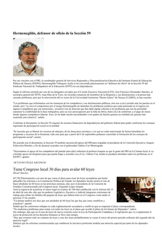 Hermenegildo, defensor de oficio de la Sección 59




Por sus vínculos con el PRI, el coordinador general de Servicios Regionales y Descentralización Educativa del Instituto Estatal de Educación
Pública de Oaxaca (IEEPO), Hermenegildo Velásquez Ayala se ha convertido prácticamente en "defensor de oficio" de la Sección 59 del
Sindicato Nacional de Trabajadores de la Educación (SNTE) en esa dependencia.

Según el informe remitido por uno de los delegados enviados por el Comité Ejecutivo Nacional (CEN), José Francisco Hernández Sánchez, al
secretario general del SNTE, Juan Díaz de la Torre, las recientes renuncias de miembros de la dirigencia y sus declaraciones a la prensa han
causado problemas, pero por la intervención del ex rector de la Universidad Autónoma "Benito Juárez" de Oaxaca (UABJO), se han resuelto.

"Los problemas que enfrentamos son las renuncias de los compañeros y sus declaraciones públicas, esto nos a (sic) cerrado más las puertas en el
estado, pero "ay (sic) el compromiso por el amigo Hermenegildo de destrabar los problemas jurídicos que están poniendo en el regreso (a)
algunos compañeros que son retenciones...existe(n) vías de atención que han dado rápida solución a los problemas que nos ha permitido
mantener la credibilidad de la base trabajadora, pero ay (sic) preocupación por la falta de libros, bales (sic) de uniformes y el pago de rentas
donde algunos compañeros laboran. Esto, les ha dado mucha incertidumbre a los padres de familia quienes en realidad son quienes han
sostenido este esfuerzo", señaló.

Conforme al documento, la Sección 59 requiere de recursos financieros de dependencias del gobierno federal para poder conformar los consejos
regionales de participación social en la entidad.

"Se necesita que se liberen los recursos de anteojos, de los desayunos escolares y ver que no estén autorizando de forma inmediata los
programas y recursos de la Semarnat, todo esto para que a partir del 6 de septiembre podamos consolidar la formación de los consejos de
participación social", asentó.

De acuerdo con el documento, la Sección 59 también necesita del apoyo del PRI para respaldar al presidente de la Comisión Ejecutiva, Joaquín
Echeverría Morales, a fin de alcanzar acuerdos con el gobernador Gabino Cué Monteagudo.

"Necesitamos el apoyo de los compañeros del partido para (dar) cobertura al profesor Joaquín ya que la gente del PRI en la Cámara local, le va
a brindar apoyo (al dirigente) para que pueda llegar a acuerdos con el Lic. Gabino Cué, donde se pueda(n) destrabar todos los problemas en el
IEEPO", apuntó.

OCTAVIO VÉLEZ ASCENCIO

Tiene Congreso local 30 días para avalar 60 leyes
Misael Sánchez

[07:58] Prácticamente a un mes de que venza el plazo para crear las leyes secundarias que harán
aplicables las reformas a la Constitución Política del Estado, los diputados locales tienen el reto de
hacer alrededor de 60 leyes en las próximas semanas, dijo ayer el presidente de la Comisión de
Estudios Constitucionales del Congreso local, Alejandro López Jarquín.
Ante la urgencia de actualizar el marco legal en el plazo de 180 días establecido con la reforma del 15
de abril de este año, dijo que los poderes Legislativo, Ejecutivo y Judicial integraron comisiones de
trabajo para afinar los detalles del paquete de leyes que deberá estar en el Congreso a más tardar el
próximo 15 de octubre.
“Un primer análisis nos dice que son alrededor de 60 leyes las que hay que crear, modificar y
actualizar”, apuntó.
Señaló que las comisiones trabajan en cada reglamentación secundaria y confió en que se respetará el plazo correspondiente.
“No tendremos problemas para contar con todas las leyes en el plazo que acordó el pleno de la Cámara de Diputados”, indicó.
Sin embargo, dijo que en el caso de leyes de nueva creación como la Ley de Participación Ciudadana y la legislación que va a reglamentar el
juicio de protección de los derechos humanos se lleve más tiempo.
“Hay que construir todo un conjunto de leyes y esas dos leyes probablemente se vayan al inicio del primer período ordinario del segundo año de
ejercicio legal”.
Subrayó que las reformas constitucionales que establecen la iniciativa preferente tendrán una atención especial por parte de los diputados
locales.
 