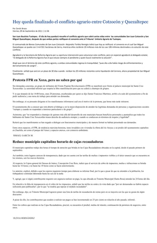 Hoy queda finalizado el conflicto agrario entre Cotzocón y Quezaltepec
Por Zenón Bravo
Viernes, 09 de Septiembre de 2011 | 11:58

San Juan Bautista Tuxtepec.- El día de hoy quedará resuelto el conflicto agrario que cobró varias vidas entre las comunidades San Juan Cotzocón y San
Miguel Quezaltepec, después de que ambas partes ratifiquen el convenio ante el Tribunal Unitario Agrario de Tuxtepec.

El comisariado de Bienes Comunales de San Juan Cotzocón Alejandro Toribio Remigio indicó que hoy se ratificará el convenio en el cual San Miguel
Quezaltepec se queda con 3 mil 931 hectáreas de tierra, mientras ellos recibirán 20 millones más de los casi 100 millones destinados a la solución de este
conflicto.

Agradeció a la Secretaría de Reforma Agraria por su oportuna intervención para solucionar este conflicto, pero en especial agradeció al delegado estatal,
“el delegado de la Reforma Agraria fue el que estuvo siempre al pendiente y quien buscó realmente la solución”.

Atajó que con el término de este conflicto agrario, a ambas comunidades regresa la tranquilidad, “pues día a día había riesgo de enfrentamientos y
derramamiento de sangre”.

Finalmente señaló que será en un plazo de 30 días cuando reciban los 20 millones restantes como liquidación del terreno, ahora propiedad de San Miguel
Quezaltepec.


Protesta FPR en Xoxo, pero no saben por qué
Sin demandas concretas, un grupo de militantes del Frente Popular Revolucionario (FPR) se manifestó ayer frente al palacio municipal de Santa Cruz
Xoxocotlán. La autoridad informó que respeta la libre manifestación pero que no cederá a chantajes de grupos.

Y es que después de las 14:00 horas, unas 20 personas, encabezadas por quien se dijo llamar Francisco Martínez, arribó a la sede del ayuntamiento a fin de
pedir audiencia y una mesa de trabajo para atender sus demandas.

Sin embargo, ni su presunto dirigente ni los manifestantes informaron cuál era el motivo de la protesta, que horas más tarde retiraron.

El ayuntamiento dio a conocer que está abierto al diálogo y en la mejor disposición de atender las legitimas demandas de personas y organizaciones sociales
"siempre y cuando no respondan a intereses particulares o de grupo".

Asimismo, que "no responderá a chantajes de quienes más allá del desarrollo de este municipio buscan beneficios personales y puntualiza que todos los
habitantes de Santa Cruz Xoxocotlán tienen derecho de audiencia siempre y cuando se conduzcan en términos de respeto y legalidad".

Reiteró que los manifestantes se han negado a dialogar con funcionarios municipales y de manera formal no habían presentado sus demandas.

Entre otros espacios, el FPR, de tendencia marxista-leninista, tiene invadidos con viviendas la ribera del río Atoyac y un predio del ayuntamiento capitalino
en Zaachila, así como el parque del Amor y espacios anexos, con comercio ambulante.

ISMAEL GARCÍA M.


Reduce municipio capitalino horario de cajas recaudadoras
El municipio capitalino redujo dos horas el tiempo de atención que brinda en las Cajas Recaudadoras ubicadas en la capital, desde el pasado primero de
septiembre.

Así también, estos lugares carecen de transparencia, dado que no cuenta con las tarifas de multas e impuestos visibles y el único anuncio que se encuentra en
los mismos, son los nuevos horarios.

Al respecto, la Cajera general de Oaxaca de Juárez, Concepción Cruz Ruiz, indicó que el servicio de cobro de impuestos, multas e infracciones se brinda
hasta las 16 horas y no hasta las 18 horas como se hacía anteriormente.

Lo anterior, explicó, debido a que los cajeros requieren tiempo para elaborar su informe final, por lo que a pesar de que no atienden a la población, los
trabajadores continúan laborando hasta las seis de la tarde.

Y, agregó, que si algún contribuyente requiere con urgencia realizar un pago, la caja ubicada en Transito Municipal (Santa Rosa) atiende las 24 horas del día.

En relación a la falta de transparencia en el cobro de los impuestos, señaló que las tarifas no están a la vista dado que "por ser demasiadas no habría espacio
suficiente para publicarlas", por lo que "se tendría que tapizar el módulo recaudador".

Sin embargo, dijo, en Tránsito Municipal lograron poner una lista de tarifas de recaudación de rentas pero en su mayoría son las que no gozan de algún
descuento.

A pesar de ello, los contribuyentes que acuden a realizar sus pagos se han incrementado un 25 por ciento en relación al año pasado, informó.

Entre los cobros que realizan en las Cajas Recaudadoras, precisó, se encuentra el predial, multas de tránsito, continuación de permisos de negocios, entre
otros.



OLIVIA HERNÁNDEZ
 