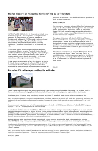 Insisten maestros en respuesta a la desaparición de su compañero
                                                                                    magisterio en Huajuapan, Carlos René Román Salazar, pues hasta la
                                                                                    fecha no tienen algún avance.

                                                                                    PIDEN AVANCES

                                                                                    Con pancartas en manos, con la imagen del profesor huajuapeño, los
                                                                                    integrantes de la Sección XXII del SNTE, pidieron al Gobierno del
                                                                                    Estado, que mediante la Procuraduría General de Justicia en el
                                                                                    Estado (PGJE) y la misma Procuraduría General de la República
                                                                                    (PGR), presenten avances o intensifiquen las acciones, para que se
HUAJUAPAN DE LEÓN, OAX.- En el marco de la visita de Javier                         dé con el paradero de su compañero.
Sicilia a Huajuapan de León, este próximo 11 de septiembre, los
integrantes de la Sección XXII del Sindicato Nacional de                            Por su parte, el integrante de la Sección XXII Costa-Mixteca,
Trabajadores de la Educación (SNTE) pedirán a quien encabeza el                     Jacinto Guzmán Sacatula, reconoció que al magisterio ya se le han
Movimiento Nacional por la Paz, Javier Sicilia, que sea el                          dado respuestas a algunas de sus demandas; prueba de ello es la
interlocutor con el Gobierno Mexicano para que el docente                           destinación de recursos, como útiles escolares, cocinas económicas
Huajuapeño, Carlos René Román Salazar ya sea presentado con                         y uniformes, en aquellas poblaciones, donde históricamente, persiste
vida.                                                                               el rezago y la marginación de la educación, por el olvido que han
                                                                                    tenido las autoridades.
En el acto que el poeta prevé realizar en Huajuapan, activistas
pertenecientes al Centro de Apoyo Trabajando Unidos (Cactus),                       Aún teniendo esas respuestas, el integrante del magisterio abundó
miembros del Movimiento por la Paz y Dignidad, representados por                    que su demanda que persiste, y por la cual se han visto en la
Pablo González, pedirán al gobierno federal y estatal, dar con el                   necesidad de hacer movilizaciones, es para que Carlos René Román
paradero de dicho mentor, además de responder a los diversos                        Salazar, ya aparezca con vida, pues hasta el momento la PGJE y la
asesinatos que se han registrado en la región Mixteca.                              PGR, no han indicado si ya existen indicios sobre el paradero de
                                                                                    dicho mentor.
En días pasados, en la población de San Pedro Amuzgo, del distrito
de Putla de Guerrero, integrantes de la Sección XXII del SNTE de
la sección Costa-Mixteca, pidieron al gobernador Gabino Cué
Monteagudo, se den avances sobre la desaparición del integrante del                 IGABE

Recaudan $50 millones por verificación vehicular




Durante el primer semestre del año el pago de verificación vehicular y pago de tenencia, generó ingresos por 50 millones 813 mil 941 pesos, señaló el
director del Instituto Estatal de Ecología y Desarrollo Sustentable, José Francisco Félix Sánchez, al presentar su primer informe de actividades.

Actualmente, dijo en el Estado, el parque vehicular esta compuesto por 384 mil 971 unidades de motor, cifra que ha ido creciendo año con año.

Indicó que el Instituto Estatal de Ecología y Desarrollo Sustentable solicitó ante la Secretaría de Finanzas en el mes de abril, la ampliación presupuestal para
la adquisición de más Certificados con Calcomanía Holográfica y Constancias de Rechazo, siendo autorizado un recurso por 2 millones 791 mil 346.45
pesos.

Con éste presupuesto asignado, se pasó de 4 mil hologramas particulares a 30 mil, de 3 mil 300 hologramas doble cero a 7 mil; de 2 mil 500 hologramas
intensivos a 7 mil y dE 1 mil 500 constancias de rechazo a 1mil 600.

En tanto, durante el informe rendido en Ciudad Judicial, el funcionario estatal indicó que en apego a lo mandatado por el gobernador del estado, se realizó
una reestructuración del organigrama del Instituto; por lo que al efecto de contar con los instrumentos jurídicos indispensables para optimizar las funciones
del IEEDS y cumplir con sus obligaciones relativas a procurar el derecho a toda persona a vivir en un medio ambiente adecuado para su desarrollo y
bienestar, se crearon cuatro áreas: dirección general, dirección jurídica, de recursos de amparo y acceso a la información, la dirección de recursos naturales y
desarrollo sustentable, así como la dirección de protección al medio ambiente.

Añadió en tanto, que para la supervisión de obras de construcción de Rellenos Sanitarios, la Secretaría de Medio Ambiente y Recursos Naturales
(SEMARNAT 2010) otorgó a Oaxaca, recursos por un millón 399 mil 999.85 pesos, provenientes del Ramo 16 Medio Ambiente y Recursos Naturales.

Entre las obras de Rellenos Sanitarios que están siendo supervisadas por IEEDS son las pertenecientes a Huajuapan de León, Tamazulapan del Progreso,
Capulalpam de Méndez, Santiago Juxtlahuaca, Relleno Sanitario tipo C, San Pedro Mixtepec, Heroica Ciudad de Tlaxiaco, Tlacolula de Matamoros y San
Lorenzo Cacaotepec.

Indicó que las obras en proyecto son Santa María Mixtequilla, San Pablo Huixtepec, el Parque de Infraestructura Ambiental Metropolitano para Oaxaca y
Municipios Conurbados y Saneamiento y clausura del tiradero a cielo abierto del Municipio de Oaxaca de Juárez.

CITLALLI LÓPEZ
 