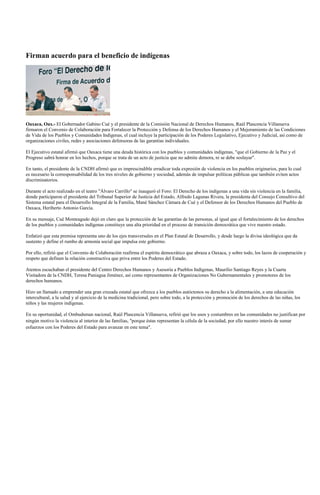 Firman acuerdo para el beneficio de indígenas




Oaxaca, Oax.- El Gobernador Gabino Cué y el presidente de la Comisión Nacional de Derechos Humanos, Raúl Plascencia Villanueva
firmaron el Convenio de Colaboración para Fortalecer la Protección y Defensa de los Derechos Humanos y el Mejoramiento de las Condiciones
de Vida de los Pueblos y Comunidades Indígenas, el cual incluye la participación de los Poderes Legislativo, Ejecutivo y Judicial, así como de
organizaciones civiles, redes y asociaciones defensoras de las garantías individuales.

El Ejecutivo estatal afirmó que Oaxaca tiene una deuda histórica con los pueblos y comunidades indígenas, "que el Gobierno de la Paz y el
Progreso sabrá honrar en los hechos, porque se trata de un acto de justicia que no admite demora, ni se debe soslayar".

En tanto, el presidente de la CNDH afirmó que es imprescindible erradicar toda expresión de violencia en los pueblos originarios, para lo cual
es necesario la corresponsabilidad de los tres niveles de gobierno y sociedad, además de impulsar políticas públicas que también eviten actos
discriminatorios.

Durante el acto realizado en el teatro "Álvaro Carrillo" se inauguró el Foro: El Derecho de los indígenas a una vida sin violencia en la familia,
donde participaron el presidente del Tribunal Superior de Justicia del Estado, Alfredo Lagunas Rivera, la presidenta del Consejo Consultivo del
Sistema estatal para el Desarrollo Integral de la Familia, Mané Sánchez Cámara de Cué y el Defensor de los Derechos Humanos del Pueblo de
Oaxaca, Heriberto Antonio García.

En su mensaje, Cué Monteagudo dejó en claro que la protección de las garantías de las personas, al igual que el fortalecimiento de los derechos
de los pueblos y comunidades indígenas constituye una alta prioridad en el proceso de transición democrática que vive nuestro estado.

Enfatizó que esta premisa representa uno de los ejes transversales en el Plan Estatal de Desarrollo, y desde luego la divisa ideológica que da
sustento y define el rumbo de armonía social que impulsa este gobierno.

Por ello, refirió que el Convenio de Colaboración reafirma el espíritu democrático que abraza a Oaxaca, y sobre todo, los lazos de cooperación y
respeto que definen la relación constructiva que priva entre los Poderes del Estado.

Atentos escuchaban el presidente del Centro Derechos Humanos y Asesoría a Pueblos Indígenas, Maurilio Santiago Reyes y la Cuarta
Visitadora de la CNDH, Teresa Paniagua Jiménez, así como representantes de Organizaciones No Gubernamentales y promotores de los
derechos humanos.

Hizo un llamado a emprender una gran cruzada estatal que ofrezca a los pueblos autóctonos su derecho a la alimentación, a una educación
intercultural, a la salud y al ejercicio de la medicina tradicional, pero sobre todo, a la protección y promoción de los derechos de las niñas, los
niños y las mujeres indígenas.

En su oportunidad, el Ombudsman nacional, Raúl Plascencia Villanueva, refirió que los usos y costumbres en las comunidades no justifican por
ningún motivo la violencia al interior de las familias, "porque éstas representan la célula de la sociedad, por ello nuestro interés de sumar
esfuerzos con los Poderes del Estado para avanzar en este tema".
 