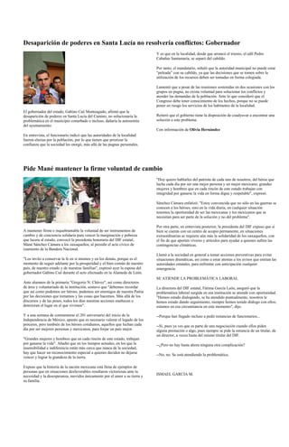 Desaparición de poderes en Santa Lucía no resolvería conflictos: Gobernador
                                                                              Y es que en la localidad, desde que arrancó el trienio, el edil Pedro
                                                                              Cabañas Santamaría, se separó del cabildo.

                                                                              Por tanto, el mandatario, señaló que la autoridad municipal no puede estar
                                                                              “peleada” con su cabildo, ya que las decisiones que se tomen sobre la
                                                                              utilización de los recursos deben ser tomadas en forma colegiada.

                                                                              Lamentó que a pesar de las reuniones sostenidas en dos ocasiones con los
                                                                              grupos en pugna, no exista voluntad para solucionar los conflictos y
                                                                              atender las demandas de la población. Ante lo que consideró que el
                                                                              Congreso debe tener conocimiento de los hechos, porque no se puede
                                                                              poner en riesgo los servicios de los habitantes de la localidad.
El gobernador del estado, Gabino Cué Monteagudo, afirmó que la
desaparición de poderes en Santa Lucía del Camino, no solucionaría la         Reiteró que el gobierno tiene la disposición de coadyuvar a encontrar una
problemática en el municipio conurbado e incluso, dañaría la autonomía        solución a este problema.
del ayuntamiento.
                                                                              Con información de Olivia Hernández
En entrevista, el funcionario indicó que las autoridades de la localidad
fueron electas por la población, por lo que tienen que priorizar la
confianza que la sociedad les otorgó, más allá de las pugnas personales.




Pide Mané mantener la firme voluntad de cambio
                                                                              "Hoy quiero hablarles del patriota de cada uno de nosotros, del héroe que
                                                                              lucha cada día por ser una mejor persona y un mejor mexicano; grandes
                                                                              mujeres y hombres que en cada rincón de este estado trabajan con
                                                                              integridad por ganarse la vida en forma digna y respetable", expresó.

                                                                              Sánchez Cámara enfatizó: "Estoy convencida que no sólo en las guerras se
                                                                              conocen a los héroes, sino en la vida diaria, en cualquier situación
                                                                              tenemos la oportunidad de ser las mexicanas y los mexicanos que se
                                                                              necesitan para ser parte de la solución y no del problema".

                                                                              Por otra parte, en entrevista posterior, la presidenta del DIF expuso que si
A mantener firme e inquebrantable la voluntad de ser instrumentos de          bien se cuenta con un centro de acopio permanente, en situaciones
cambio y de conciencia solidaria para vencer la marginación y pobreza         extraordinarias se requiere aún más la solidaridad de los oaxaqueños, con
que lacera al estado, convocó la presidenta honoraria del DIF estatal,        el fin de que aporten víveres y artículos para ayudar a quienes sufren las
Mané Sánchez Cámara a los oaxaqueños, al presidir el acto cívico de           contingencias climáticas.
izamiento de la Bandera Nacional.
                                                                              Llamó a la sociedad en general a tomar acciones preventivas para evitar
"Los invito a conservar la fe en sí mismos y en los demás, porque es el       situaciones dramáticas, así como a estar atentas a los avisos que emitan las
momento de seguir adelante por la prosperidad y el bien común de nuestro      autoridades estatales, para enfrentar con anticipación cualquier
país, de nuestro estado y de nuestras familias", expresó ayer la esposa del   emergencia.
gobernador Gabino Cué durante el acto efectuado en la Alameda de León.
                                                                              SE ATIENDE LA PROBLEMÁTICA LABORAL
Ante alumnos de la primaria "Gregorio N. Chávez", así como directores
de área y voluntariado de la institución, sostuvo que "debemos recordar       La directora del DIF estatal, Fátima García León, aseguró que la
que así como podemos ser héroes, podemos ser enemigos de nuestra Patria       problemática laboral surgida en esa institución se atiende con oportunidad.
por las decisiones que tomamos y las cosas que hacemos. Más allá de los       "Hemos estado dialogando, se ha atendido puntualmente, nosotros le
discursos y de las poses, todos los días nuestras acciones enaltecen o        hemos estado dando seguimiento, siempre hemos tenido diálogo con ellos;
deterioran el lugar en el que vivimos".                                       estamos en esa circunstancia en este momento", dijo.

Y a una semana de conmemorar el 201 aniversario del inicio de la              --Porque han llegado incluso a pedir renuncias de funcionarios...
Independencia de México, apunto que es necesario valorar el legado de los
próceres, pero también de los héroes cotidianos, aquellos que luchan cada     --Sí, pues ya ves que es parte de una negociación cuando ellos piden
día por ser mejores personas y mexicanos, para forjar un país mejor.          alguna prestación o algo, pues siempre se pide la renuncia de un titular, de
                                                                              un director, a veces hasta del mismo titular del DIF.
"Grandes mujeres y hombres que en cada rincón de este estado, trabajan
por ganarse la vida". Añadió que en los tiempos actuales, en los que la       --¿Pero no hay hasta ahora ninguna otra complicación?
insensibilidad e indiferencia están más cerca que nunca de la sociedad,
hay que hacer un reconocimiento especial a quienes deciden no dejarse
                                                                              --No, no. Se está atendiendo la problemática.
vencer y lograr la grandeza de la tierra.

Expuso que la historia de la nación mexicana está llena de ejemplos de
personas que en situaciones desfavorables resultaron victoriosas ante la
necesidad y la desesperanza, movidos únicamente por el amor a su tierra y     ISMAEL GARCÍA M.
su familia.
 