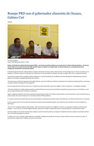 Rompe PRD con el gobernador aliancista de Oaxaca,
Gabino Cué
IMAGEN




Por Óscar Rodríguez
Jueves, 08 de Septiembre de 2011 | 20:05

Oaxaca.-El Partido de la Revolución Democrática (PRD),- uno de los tres partidos políticos que construyeron la alianza electoral opositora-, misma que
venció al PRI en los comicios de julio del 2010, decidió romper su relación con el gobernador de Oaxaca Gabino Cué, acusándolo de presunta
marginación presupuestal y persecución judicial.

El Secretario general de dicho instituto Político en Oaxaca, Raymundo Carmona Laredo, señala que hay un trato desigual que se nota en lo político con los
dirigentes y militantes, hasta en la actitud de las instituciones con las autoridades municipales a los que se niegan a dar cauce a sus gestiones de obra.

Lamentó que también exista un golpeteo político dirigido por el actual Coordinador de los Módulos de Desarrollo Benjamín Robles Montoya hacia los
gobiernos municipales emergidos del partido del sol azteca.

“Al parecer hay un intento por apropiarse del capital electoral que tiene el PRD para utilizarlo en beneficio de la coalición de partidos políticos construida a
través del Partido del Trabajo (PT) y Convergencia”.

Carmona argumenta que Cué fue el primero en romper los acuerdos alcanzados, pues se ha negado a recibir en audiencia a sus dirigentes estatales.

“Vino Jesús Zambrano y le pidió respetuosamente un trato preferencial y justo para los perredistas oaxaqueños, pero parece que no lo entendió, una vez
que nos sigue tratando como si fuéramos su oposición”.

Según el dirigente estatal hay una lista de requisitos extraordinarios para liberar los fondos comprometidos a los ayuntamientos, lo que ha detenido que se
pueda realizar obras de alto impacto en los municipios donde el PRD es gobierno.

En cuanto a la persecución judicial dijo que hay varios activistas y simpatizantes que tienen orden de aprehensión, por delitos que fenecieron en el pasado.

En este sentido acusó en la Procuraduría de Justicia de reactivar procesos judiciales pasados para acallar las voces inconformes contra el régimen de
alternancia.

“Ocurre con el compañero Roberto López Rosado, -quien fue funcionario estatal y fue obligado a renunciar a su cargo para enfrenta una denuncia por
despojo-, o con el caso de la activista Rogelia González, quienes han acudido al amparo para evitar ser aprehendida por un señalamiento similar”.

Carmona amagó con el inicio de movilizaciones callejeras a partir de octubre próximo, para exigir al mandatario aliancista respeto a los acuerdos políticos
de la construcción del gobierno coalición.

En Oaxaca son 51 los municipios gobernados por autoridades emergidas del partido del sol azteca, aunque también cuenta con presencia en otros 71
ayuntamientos regidos bajo el régimen de normas comunitarias.
 