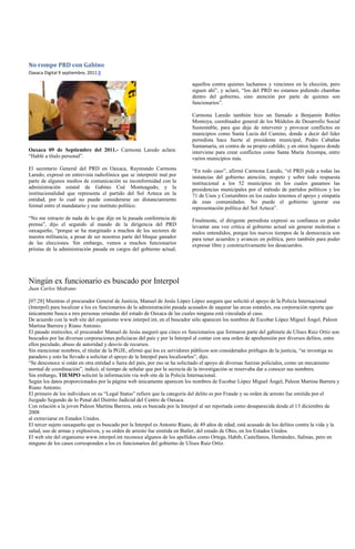 No rompe PRD con Gabino
Oaxaca Digital 9 septiembre, 2011 0

                                                                           aquellos contra quienes luchamos y vencimos en la elección, pero
                                                                           siguen ahí”, y aclaró, “los del PRD no estamos pidiendo chambas
                                                                           dentro del gobierno, sino atención por parte de quienes son
                                                                           funcionarios”.

                                                                           Carmona Laredo también hizo un llamado a Benjamín Robles
                                                                           Montoya, coordinador general de los Módulos de Desarrollo Social
                                                                           Sustentable, para que deje de intervenir y provocar conflictos en
                                                                           municipios como Santa Lucía del Camino, donde a decir del líder
                                                                           perredista hace fuerte al presidente municipal, Pedro Cabañas
                                                                           Santamaría, en contra de su propio cabildo; y en otros lugares donde
Oaxaca 09 de Septiembre del 2011.- Carmona Laredo aclara:                  interviene para crear conflictos como Santa María Atzompa, entre
“Hablé a título personal”.                                                 varios municipios más.
El secretario General del PRD en Oaxaca, Raymundo Carmona                  “En todo caso”, afirmó Carmona Laredo, “el PRD pide a todas las
Laredo, expresó en entrevista radiofónica que se interpretó mal por        instancias del gobierno atención, respeto y sobre todo respuesta
parte de algunos medios de comunicación su inconformidad con la            institucional a los 52 municipios en los cuales ganamos las
administración estatal de Gabino Cué Monteagudo, y la                      presidencias municipales por el método de partidos políticos y los
institucionalidad que representa el partido del Sol Azteca en la           71 de Usos y Costumbres en los cuales tenemos el apoyo y simpatía
entidad, por lo cual no puede considerarse un distanciamiento              de esas comunidades. No puede el gobierno ignorar esa
formal entre el mandatario y ese instituto político.                       representación política del Sol Azteca”.
“No me retracto de nada de lo que dije en la pasada conferencia de         Finalmente, el dirigente perredista expresó su confianza en poder
prensa”, dijo el segundo al mando de la dirigencia del PRD                 levantar una voz crítica al gobierno actual sin generar molestias o
oaxaqueño, “porque se ha marginado a muchos de los sectores de             malos entendidos, porque los nuevos tiempos de la democracia son
nuestra militancia, a pesar de ser nosotros parte del bloque ganador       para tener acuerdos y avances en política, pero también para poder
de las elecciones. Sin embargo, vemos a muchos funcionarios                expresar libre y constructivamente los desacuerdos.
priistas de la administración pasada en cargos del gobierno actual,




Ningún ex funcionario es buscado por Interpol
Juan Carlos Medrano

[07:28] Mientras el procurador General de Justicia, Manuel de Jesús López López asegura que solicitó el apoyo de la Policía Internacional
(Interpol) para localizar a los ex funcionarios de la administración pasada acusados de saquear las arcas estatales, esa corporación reporta que
únicamente busca a tres personas oriundas del estado de Oaxaca de las cuales ninguna está vinculada al caso.
De acuerdo con la web site del organismo www.interpol.int, en el buscador sólo aparecen los nombres de Escobar López Miguel Ángel, Paleon
Martina Barrera y Riano Antonio.
El pasado miércoles, el procurador Manuel de Jesús aseguró que cinco ex funcionarios que formaron parte del gabinete de Ulises Ruiz Ortiz son
buscados por las diversas corporaciones policiacas del país y por la Interpol al contar con una orden de aprehensión por diversos delitos, entre
ellos peculado, abuso de autoridad y desvío de recursos.
Sin mencionar nombres, el titular de la PGJE, afirmó que los ex servidores públicos son considerados prófugos de la justicia, “se investiga su
paradero y esto ha llevado a solicitar el apoyo de la Interpol para localizarlos”, dijo.
“Se desconoce si están en otra entidad o fuera del país, por eso se ha solicitado el apoyo de diversas fuerzas policiales, como un mecanismo
normal de coordinación”, indicó, al tiempo de señalar que por la secrecía de la investigación se reservaba dar a conocer sus nombres.
Sin embargo, TIEMPO solicitó la información vía web site de la Policía Internacional.
Según los datos proporcionados por la página web únicamente aparecen los nombres de Escobar López Miguel Ángel, Paleon Martina Barrera y
Riano Antonio.
El primero de los individuos en su “Legal Status” refiere que la categoría del delito es por Fraude y su orden de arresto fue emitida por el
Juzgado Segundo de lo Penal del Distrito Judicial del Centro de Oaxaca.
Con relación a la joven Paleon Martina Barrera, esta es buscada por la Interpol al ser reportada como desaparecida desde el 13 diciembre de
2008
al extraviarse en Estados Unidos.
El tercer sujeto oaxaqueño que es buscado por la Interpol es Antonio Riano, de 49 años de edad; está acusado de los delitos contra la vida y la
salud, uso de armas y explosivos, y su orden de arresto fue emitida en Butler, del estado de Ohio, en los Estados Unidos.
El web site del organismo www.interpol.int reconoce algunos de los apellidos como Ortega, Habib, Castellanos, Hernández, Salinas, pero en
ninguno de los casos corresponden a los ex funcionarios del gobierno de Ulises Ruiz Ortiz.
 