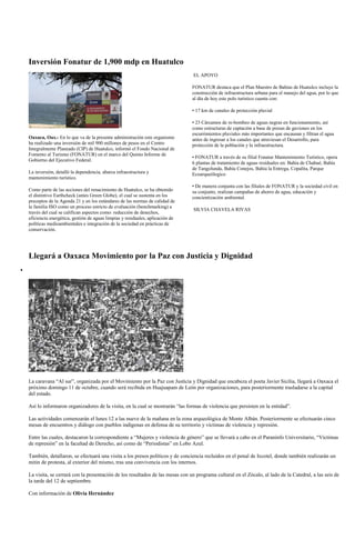 Inversión Fonatur de 1,900 mdp en Huatulco
                                                                               EL APOYO

                                                                              FONATUR destaca que el Plan Maestro de Bahías de Huatulco incluye la
                                                                              construcción de infraestructura urbana para el manejo del agua, por lo que
                                                                              al día de hoy este polo turístico cuenta con:

                                                                              • 17 km de canales de protección pluvial

                                                                              • 23 Cárcamos de re-bombeo de aguas negras en funcionamiento, así
                                                                              como estructuras de captación a base de presas de gaviones en los
                                                                              escurrimientos pluviales más importantes que encausan y filtran el agua
Oaxaca, Oax.- En lo que va de la presente administración este organismo       antes de ingresar a los canales que atraviesan el Desarrollo, para
ha realizado una inversión de mil 900 millones de pesos en el Centro          protección de la población y la infraestructura.
Integralmente Planeado (CIP) de Huatulco, informó el Fondo Nacional de
Fomento al Turismo (FONATUR) en el marco del Quinto Informe de
                                                                              • FONATUR a través de su filial Fonatur Mantenimiento Turístico, opera
Gobierno del Ejecutivo Federal.
                                                                              6 plantas de tratamiento de aguas residuales en: Bahía de Chahué, Bahía
                                                                              de Tangolunda, Bahía Conejos, Bahía la Entrega, Copalita, Parque
La inversión, detalló la dependencia, abarca infraestructura y                Ecoarqueólogico
mantenimiento turístico.
                                                                              • De manera conjunta con las filiales de FONATUR y la sociedad civil en
Como parte de las acciones del renacimiento de Huatulco, se ha obtenido       su conjunto, realizan campañas de ahorro de agua, educación y
el distintivo Earthcheck (antes Green Globe), el cual se sustenta en los      concientización ambiental.
preceptos de la Agenda 21 y en los estándares de las normas de calidad de
la familia ISO como un proceso estricto de evaluación (benchmarking) a
                                                                               SILVIA CHAVELA RIVAS
través del cual se califican aspectos como: reducción de desechos,
eficiencia energética, gestión de aguas limpias y residuales, aplicación de
políticas medioambientales e integración de la sociedad en prácticas de
conservación.




Llegará a Oaxaca Movimiento por la Paz con Justicia y Dignidad




La caravana “Al sur”, organizada por el Movimiento por la Paz con Justicia y Dignidad que encabeza el poeta Javier Sicilia, llegará a Oaxaca el
próximo domingo 11 de octubre, cuando será recibida en Huajuapam de León por organizaciones, para posteriormente trasladarse a la capital
del estado.

Así lo informaron organizadores de la visita, en la cual se mostrarán “las formas de violencia que persisten en la entidad”.

Las actividades comenzarán el lunes 12 a las nueve de la mañana en la zona arqueológica de Monte Albán. Posteriormente se efectuarán cinco
mesas de encuentros y diálogo con pueblos indígenas en defensa de su territorio y víctimas de violencia y represión.

Entre las cuales, destacaron la correspondiente a “Mujeres y violencia de género” que se llevará a cabo en el Paraninfo Universitario, “Víctimas
de represión” en la facultad de Derecho, así como de “Periodistas” en Lobo Azul.

También, detallaron, se efectuará una visita a los presos políticos y de conciencia recluidos en el penal de Ixcotel, donde también realizarán un
mitin de protesta, al exterior del mismo, tras una convivencia con los internos.

La visita, se cerrará con la presentación de los resultados de las mesas con un programa cultural en el Zócalo, al lado de la Catedral, a las seis de
la tarde del 12 de septiembre.

Con información de Olivia Hernández
 