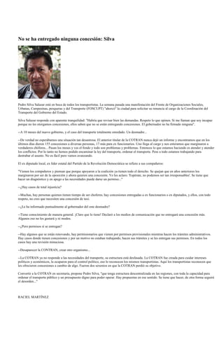 No se ha entregado ninguna concesión: Silva




Pedro Silva Salazar está en boca de todos los transportistas. La semana pasada una manifestación del Frente de Organizaciones Sociales,
Urbanas, Campesinas, pesqueras y del Transporte (FOSCUPT) "ahorcó" la ciudad para solicitar su renuncia al cargo de la Coordinación del
Transporte del Gobierno del Estado.

Silva Salazar responde con aparente tranquilidad: "Habría que revisar bien las demandas. Respeto lo que opinen. Si me llaman que soy incapaz
porque no les otorgamos concesiones, ellos saben que no se están entregando concesiones. El gobernador no ha firmado ninguna".

--A 10 meses del nuevo gobierno, y el caso del transporte totalmente enredado. Un desmadre...

--De verdad no esperábamos una situación tan desastrosa. El anterior titular de la COTRAN nunca dejó un informe y encontramos que en los
últimos días dieron 155 concesiones a diversas personas, 17 más para ex funcionarios. Uno llega al cargo y nos enteramos que marginaron a
verdaderos chóferes... Pasan los meses y ves el fondo y todo son problemas y problemas. Entonces lo que estamos haciendo es atender y atender
los conflictos. Por lo tanto no hemos podido encaminar la ley del transporte, ordenar el transporte. Pese a todo estamos trabajando para
destrabar el asunto. No es fácil pero vamos avanzando.

El ex diputado local, ex líder estatal del Partido de la Revolución Democrática se refiere a sus compañeros:

"Vienen los compañeros y piensan que porque apoyaron a la coalición ya tienen todo el derecho. Se quejan que en años anteriores los
marginaron por ser de la oposición y ahora quieren una concesión. Yo les aclaro: 'Espérate, no podemos ser tan irresponsables'. Se tiene que
hacer un diagnóstico y en apego a las necesidades puede darse un permiso..."

--¿Hay casos de total injusticia?

--Muchas, hay personas quienes tienen tiempo de ser choferes; hay concesiones entregadas a ex funcionarios o ex diputados, y ellos, con todo
respeto, no creo que necesiten una concesión de taxi.

--¿Le ha informado puntualmente al gobernador del este desmadre?

--Tiene conocimiento de manera general. ¡Claro que lo tiene! Declaró a los medios de comunicación que no entregará una concesión más.
Algunos eso no les gustará y ni modos.

--¿Pero permisos sí se entregan?

--Hay algunos que se están renovando, hay permisionarios que vienen por permisos provisionales mientras hacen los trámites administrativos.
Hay casos donde tienen concesiones y por un motivo no estaban trabajando, hacen sus trámites y se les entregan sus permisos. En todos los
casos hay una revisión minuciosa.

--Desaparecer la CONTRAN, crear otro organismo...

--La COTRAN ya no responde a las necesidades del transporte, su estructura está desfasada. La COTRAN fue creada para cuidar intereses
políticos y económicos, la ocuparon para el control político, eso lo reconocen los mismos transportistas. Aquí los transportistas reconocen que
les ofrecieron concesiones a cambio de algo. Fueron dos sexenios en que la COTRAN perdió su objetivo.

Convertir a la COTRAN en secretaría, propone Pedro Silva, "que tenga estructura descentralizada en las regiones, con toda la capacidad para
ordenar el transporte público y un presupuesto digno para poder operar. Hay propuestas en ese sentido. Se tiene que hacer, de otra forma seguirá
el desorden..."



RACIEL MARTÍNEZ
 