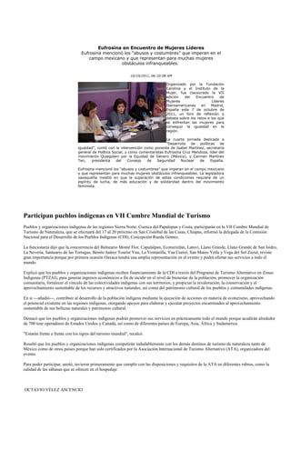 Eufrosina en Encuentro de Mujeres Líderes
                                 Eufrosina mencionó los “abusos y costumbres” que imperan en el
                                     campo mexicano y que representan para muchas mujeres
                                                   obstáculos infranqueables.

                                                              10/10/2011, 06:10:08 AM

                                                                                 Organizado por la Fundación
                                                                                 Carolina y el Instituto de la
                                                                                 Mujer, fue clausurado la VII
                                                                                 edición   del   Encuentro     de
                                                                                 Mujeres                  Líderes
                                                                                 Iberoamericanas    en    Madrid,
                                                                                 España este 7 de octubre de
                                                                                 2011, un foro de reflexión y
                                                                                 debate sobre los retos a los que
                                                                                 se enfrentan las mujeres para
                                                                                 conseguir la igualdad en la
                                                                                 región.

                                                                                 La cuarta jornada dedicada a
                                                                                 ”Desarrollo  de   políticas   de
                               igualdad”, contó con la intervención como ponente de Isabel Martínez, secretaria
                               general de Política Social, y como comentaristas Eufrosina Cruz Mendoza, líder del
                               movimiento Quiegolani por la Equidad de Género (México), y Carmen Martínez
                               Ten,   presidenta     del    Consejo   de   Seguridad     Nuclear  de      España.

                               Eufrosina mencionó los “abusos y costumbres” que imperan en el campo mexicano
                               y que representan para muchas mujeres obstáculos infranqueables. La legisladora
                               oaxaqueña insistió en que la superación de estas condiciones requiere de un
                               espíritu de lucha, de más educación y de solidaridad dentro del movimiento
                               feminista.




Participan pueblos indígenas en VII Cumbre Mundial de Turismo
Pueblos y organizaciones indígenas de las regiones Sierra Norte, Cuenca del Papalopan y Costa, participarán en la VII Cumbre Mundial de
Turismo de Naturaleza, que se efectuará del 17 al 20 próximo en San Cristóbal de las Casas, Chiapas, informó la delegada de la Comisión
Nacional para el Desarrollo de los Pueblos Indígenas (CDI), Concepción Rueda Gómez.

La funcionaria dijo que la concurrencia del Balneario Monte Flor, Capulalpan, Ecoturixtlán, Latuvi, Llano Grande, Llano Grande de San Isidro,
La Nevería, Santuario de las Tortugas, Benito Juárez Tourist Yuu, La Ventanilla, Yaa Cuetzi, San Mateo Yetla y Vega del Sol Zuzul, reviste
gran importancia porque por primera ocasión Oaxaca tendrá una amplia representación en el evento y podrá ofertar sus servicios a todo el
mundo.

Explicó que los pueblos y organizaciones indígenas reciben financiamiento de la CDI a través del Programa de Turismo Alternativo en Zonas
Indígenas (PTZAI), para generar ingresos económicos a fin de incidir en el nivel de bienestar de la población, promover la organización
comunitaria, fortalecer el vínculo de las colectividades indígenas con sus territorios, y propiciar la revaloración, la conservación y el
aprovechamiento sustentable de los recursos y atractivos naturales, así como del patrimonio cultural de los pueblos y comunidades indígenas.

En si ---añadió---, contribuir al desarrollo de la población indígena mediante la ejecución de acciones en materia de ecoturismo, aprovechando
el potencial existente en las regiones indígenas, otorgando apoyos para elaborar y ejecutar proyectos encaminados al aprovechamiento
sustentable de sus bellezas naturales y patrimonio cultural.

Destacó que los pueblos y organizaciones indígenas podrán promover sus servicios en prácticamente todo el mundo porque acudirán alrededor
de 700 tour operadores de Estados Unidos y Canadá, así como de diferentes países de Europa, Asia, África y Sudamérica.

"Estarán frente a frente con los tigres del turismo mundial", recalcó.

Resaltó que los pueblos y organizaciones indígenas competirán indudablemente con los demás destinos de turismo de naturaleza tanto de
México como de otros países porque han sido certificados por la Asociación Internacional de Turismo Alternativo (ATA), organizadora del
evento.

Para poder participar, anotó, tuvieron primeramente que cumplir con las disposiciones y requisitos de la ATA en diferentes rubros, como la
calidad de las sábanas que se ofrecen en el hospedaje.



OCTAVIO VÉLEZ ASCENCIO
 