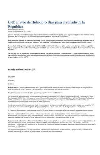 CNC a favor de Heliodoro Díaz para el senado de la
República
Por Salvador García Martínez
Viernes, 09 de Diciembre de 2011 | 11:53

Oaxaca.- Ahora, fue el comité municipal de la Confederación Nacional Campesina (CNC), quien se pronunció a favor, del diputado federal
Heliodoro Díaz Escarraga, para la candidatura por la primera fórmula al senado de la República.

Así lo anunció el delegado de esa central, afiliada al Partido Revolucionario Institucional (PRI), Emanuel López Vásquez, quien dijo que de
los personajes políticos de ese partido, el cuadro “más rescatable”, es Díaz Escarraga, quien según ellos garantiza un rotundo triunfo.

Acompañado del dirigente municipal de la CNC, Alberto Mauro Martell Castellanos, explicó que los nuevos tiempos políticos exigen de
figuras que garanticen la unidad del partido, pero sobre todo que acumulen votos para la candidatura de Peña Nieto a la presidencia de la
República.

Por otro lado hizo un llamado a la dirigencia del PRI, a dejar a un lado el amiguismo o compadrazgos, y a tomar las decisiones con miras a
lograr triunfos, por otro lado indicó que de haber imposición de alguna figura a ese puesto de representación proporcional, analizarían la
propuesta, pero no irían del PRI.




Salario mínimo subirá 4.2%


SALARIO

MÍNIMO

SUBIRÁ

México, D.F.- El Consejo de Representantes de la Comisión Nacional de Salarios Mínimos (Conasami) acordó otorgar un alza para las tres
áreas geográficas de 4.2%, a partir del 1 de enero de 2012, lo que representa poco más de dos pesos.

Para 2011 se otorgó un aumento de 4.1%, que entonces significó un peso con 80 centavos.

Los dirigentes de la Confederación Revolucionaria de Obreros y Campesinos (CROC), Isaías González Cuevas; de la Confederación Obrera
Revolucionaria (COR), Reyes Soberanes, así como el Centro de Información y Asesoría Sindical (Cilas) y la Unión Nacional de Trabajadores
(UNT), coincidieron en que es insuficiente el incremento, pues no alcanza "ni para comprar un boleto del Metro o un huevo". Lo que
demandaban estas organizaciones era un ajuste de por lo menos 10%.

Con la determinación de los integrantes del citado Consejo tripartita de Representantes de la Conasami, el salario para la zona geográfica "A"
pasa de 59.82 pesos diarios a 62.33; para la "B" pasa de 58.13 pesos a 60.57 y para la "C" de 56.70 pesos diarios a 59.08 pesos.

El Consejo de Representantes acordó mantener para 2012 la actual integración municipal de las áreas geográficas para los salarios mínimos.

En cuanto a la Lista de Profesiones, oficios y trabajos especiales a los que se les fija un salario mínimo profesional, el Consejo de
Representantes acordó suprimir de la Lista de profesiones, oficios y trabajos especiales, para 2012 y en lo sucesivo, las ocupaciones de Oficial
hornero(a) fundidor(a) de metales y Oficial talabartero(a) en la manufactura y reparación de artículos de piel.

Para el Centro de Información y Asesoría Sindical (Cilas), el incremento de 4.2% en los salarios mínimos, "es una nueva burla para millones de
mexicanos puesto que la cifra, equivalente a 2.44 pesos, está por debajo del aumento del costo de la vida". Este aumento, sostuvo, es
insuficiente y lo único que hace es garantizar un incremento en el número de pobres y ratifica que al gobierno y los empresarios lo último que le
importa son los trabajadores.

Las organizaciones sindicales y el Cilas coincidieron: "Mientras a los empresarios se les dan estímulos y apoyos fiscales y se les rescata, a
millones que viven de su trabajo se les obliga a pagar los costos de una crisis continuada".
 