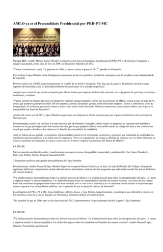 AMLO ya es el Precandidato Presidencial por PRD-PT-MC




México, D.F.- Andrés Manuel López Obrador se registró como único precandidato presidencial del PRD, PT y Movimiento Ciudadano y
aseguró que ganará, como, dijo, lo hizo en 2006, las elecciones federales de 2012.

"Vamos a transformar el país. Ya ganamos en 2006 y vamos a volver a ganar en 2012", predijo el tabasqueño.

Este viernes, López Obrador visitó la dirigencias nacionales de los tres partidos y recibió las constancias que lo acreditan como abanderado de
la izquierda.

Primero asistió con el PRD, quienes prepararon en el salón de un hotel la recepción. Allí, dijo que de ganar la Presidencia elevará a rango
supremo la honestidad, pues el "principal problema de nuestro país es la corrupción política".

Aseguró que cortará de tajo con la corrupción para liberar fondos que impulsen el desarrollo nacional, con el propósito de que haya crecimiento
económico y empleos.

"Vamos a poner en práctica proyectos de desarrollo regional, porque queremos crecer, que la economía de México crezca a tasas de más de 6%
anual, que podamos generar un millón 200 mil empleos, como lo demandan quienes están solicitando empleos. Vamos a enfrentar la crisis de
inseguridad y de violencia, pero no lo vamos a hacer como se ha venido haciendo. Nosotros sostenemos, como criterio básico, que la paz y la
tranquilidad son frutos de la justicia".

Al salir del evento con el PRD, López Obrador aseguró que esta dispuesto a firmar un pacto para que el proceso electoral se dé con limpieza,
libertad y paz.

Posteriormente, acudió con sus hijos a la sede nacional del Movimiento Ciudadano, donde reiteró su propuesta de construir una República
amorosa en la que participen todos los sectores sociales, por lo que propuso elaborar una cartilla moral, un código del bien y una constitución
moral que ayuden a fortalecer los valores en la familia, la comunidad y la ciudadanía.

Ante los líderes de ese partido y a asistentes, el precandidato insistió en el crecimiento económico y prometió que mantendrá la estabilidad, los
equilibrios macroeconómicos y no habrá nuevos impuestos: "No se va a gastar más de lo que se obtenga de ingresos, no va a haber inflación, no
vamos a aumentar los impuestos ni vamos a crear nuevos. Vamos a respetar la autonomía del Banco de México".

LA FRASE:

México necesita cambiar de rumbo y transformarse para superar atraso, desigualdad, inseguridad y subdesarrollo. Con López Obrador lo
hará: Luis Walton Aburto, dirigente nacional de MC.

3 los partidos políticos que apoyan precandidatura de López Obrador

Posteriormente, Andrés Manuel López Obrador llegó con su esposa Beatriz Gutiérrez y su hijo a la sede del Partido del Trabajo. Después de
registrarse habló ante simpatizantes, donde adelantó que se extenderán a todo el país los programas que echó andar cuando fue jefe de Gobierno
del Distrito Federal.

"Va a haber pensión alimentaria para todos los adultos mayores de México. Va a haber pensión para todos los discapacitados del país (...) vamos
a impulsar mucho la educación pública. Va a haber becas para todos los estudiantes de familias de escasos recursos. Así como en esta ciudad
todos los estudiantes de preparatoria tienen una beca mensual, así va a ser a nivel nacional y se va a terminar con el rechazo a los jóvenes que
quieren ingresar a las universidades públicas, con el pretexto de que no pasan el examen de admisión".

Los dirigentes del PRD, PT y MC, Jesús Zambrano, Alberto Anaya, y Luis Walton, respectivamente, consideraron que obtendrá la victoria en
los próximos comicios y que su llegada a la Presidencia permitirá cambiar el rumbo del país.

"No sucederá lo que en 2006, pues en las elecciones del 2012, demostraremos lo que realmente decidió la gente", dijo Zambrano.



LA FRASE:

"Va a haber pensión alimentaria para todos los adultos mayores de México. Va a haber pensión para todos los discapacitados del país (...) vamos
a impulsar mucho la educación pública. Va a haber becas para todos los estudiantes de familias de escasos recursos": Andrés Manuel López
Obrador, Precandidato presidencial
 