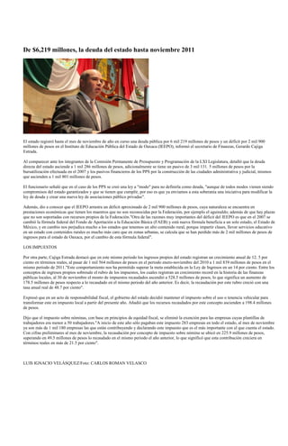 De $6,219 millones, la deuda del estado hasta noviembre 2011




El estado registró hasta el mes de noviembre de año en curso una deuda pública por 6 mil 219 millones de pesos y un déficit por 2 mil 900
millones de pesos en el Instituto de Educación Pública del Estado de Oaxaca (IEEPO), informó el secretario de Finanzas, Gerardo Cajiga
Estrada.

Al comparecer ante los integrantes de la Comisión Permanente de Presupuesto y Programación de la LXI Legislatura, detalló que la deuda
directa del estado asciende a 1 mil 286 millones de pesos, adicionalmente se tiene un pasivo de 3 mil 131. 5 millones de pesos por la
bursatilización efectuada en el 2007 y los pasivos financieros de los PPS por la construcción de las ciudades administrativa y judicial, mismos
que ascienden a 1 mil 801 millones de pesos.

El funcionario señaló que en el caso de los PPS se creó una ley a "modo" para no definirla como deuda, "aunque de todos modos vienen siendo
compromisos del estado garantizados y que se tienen que cumplir, por eso es que ya enviamos a esta soberanía una iniciativa para modificar la
ley de deuda y crear una nueva ley de asociaciones público privadas".

Además, dio a conocer que el IEEPO arrastra un déficit aproximado de 2 mil 900 millones de pesos, cuya naturaleza se encuentra en
prestaciones económicas que tienen los maestros que no son reconocidas por la Federación, por ejemplo el aguinaldo; además de que hay plazas
que no son soportadas con recursos propios de la Federación."Otra de las razones muy importantes del déficit del IEEPO es que en el 2007 se
cambió la fórmula federal del Fondo de Aportación a la Educación Básica (FAEB) y está nueva fórmula beneficia a un solo estado, el Estado de
México, y en cambio nos perjudica mucho a los estados que tenemos un alto contenido rural, porque impartir clases, llevar servicios educativo
en un estado con contenidos rurales es mucho más caro que en zonas urbanas, se calcula que se han perdido más de 2 mil millones de pesos de
ingresos para el estado de Oaxaca, por el cambio de esta fórmula federal".

LOS IMPUESTOS

Por otra parte, Cajiga Estrada destacó que en este mismo periodo los ingresos propios del estado registran un crecimiento anual de 12. 5 por
ciento en términos reales, al pasar de 1 mil 564 millones de pesos en el periodo enero-noviembre del 2010 a 1 mil 839 millones de pesos en el
mismo periodo de 2011."Este comportamiento nos ha permitido superar la meta establecida en la Ley de Ingresos en un 14 por ciento. Entre los
conceptos de ingresos propios sobresale el rubro de los impuestos, los cuales registran un crecimiento record en la historia de las finanzas
públicas locales, al 30 de noviembre el monto de impuestos recaudados ascendió a 528.5 millones de pesos, lo que significa un aumento de
178.5 millones de pesos respecto a lo recaudado en el mismo periodo del año anterior. Es decir, la recaudación por este rubro creció con una
tasa anual real de 48.7 por ciento".

Expresó que en un acto de responsabilidad fiscal, el gobierno del estado decidió mantener el impuesto sobre el uso o tenencia vehicular para
transformar este en impuesto local a partir del presente año. Añadió que los recursos recaudados por este concepto ascienden a 198.4 millones
de pesos.

Dijo que el impuesto sobre nóminas, con base en principios de equidad fiscal, se eliminó la exención para las empresas cuyas plantillas de
trabajadores era menor a 50 trabajadores."A inicio de este año sólo pagaban este impuesto 283 empresas en todo el estado, al mes de noviembre
ya son más de 1 mil 180 empresas las que están contribuyendo y declarando este impuesto que es el más importante con el que cuenta el estado.
Con cifras preliminares al mes de noviembre, la recaudación por concepto de impuesto sobre nómina se ubicó en 225.9 millones de pesos,
superando en 49.5 millones de pesos lo recaudado en el mismo periodo el año anterior, lo que significó que esta contribución creciera en
términos reales en más de 21.5 por ciento".



LUIS IGNACIO VELÁSQUEZ/Foto: CARLOS ROMAN VELASCO
 