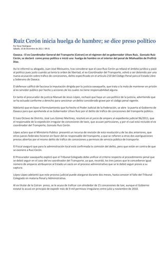 Ruíz Cerón inicia huelga de hambre; se dice preso político
Por Oscar Rodríguez
Sábado, 10 de Diciembre de 2011 | 09:31

Oaxaca.- El ex Coordinador General del Transporte (Cotran) en el régimen del ex gobernador Ulises Ruiz, Gonzalo Ruiz
Cerón, se declaró como preso político e inició una huelga de hambre en el interior del penal de Miahuatlán de Profirió
Díaz.

Así lo informó su abogado, Juan José Meixueiro, tras considerar que el caso Ruiz Cerón ya rebasó el ámbito jurídico y pasó
al político pues justo cuando ya tenía la orden de libertad, el ex Coordinador del Transporte, volvió a ser detenido por una
nueva acusación sobre tráfico de concesiones, delito especificado en el artículo 210 del Código Penal para el Estado Libre
y Soberano de Oaxaca.

El defensor calificó de facciosa la imputación dirigida por la justicia oaxaqueña, que trata a la mala de mantener en prisión
al ex servidor público por hecho y acciones de los cuales no tiene responsabilidad alguna.

En tanto el procurador de justicia Manuel de Jesús López, rechazó que haya un uso político de la justicia, advirtiendo que
se ha actuado conforme a derecho para sancionar un delito considerado grave por el código penal vigente.

Adelantó que en base al formulamiento que ha hecho el Poder Judicial de la Federación, se abre la puerta al Gobierno de
Oaxaca para que aprehenda al ex Gobernador Ulises Ruiz por el delito de tráfico de concesiones del transporte público.

El Juez Octavo de Distrito, José Luis Gómez Martínez, resolvió en el juicio de amparo al expediente judicial 96/2011, que
el responsable de la expedición irregular de concesiones de taxis, que acusan particulares, y por el cual está recluido el ex
coordinador del Transporte, Gonzalo Ruiz Cerón.

López aclaro que el Ministerio Publico presentó un recurso de revisión de esta resolución y de las dos anteriores, que
otros jueces federales hicieron en favor del ex responsable del transporte, y que se refieren a otras dos averiguaciones
previas abiertas por el mismo delito de tráfico de concesiones y permisos de servicio público de transporte.

El Fiscal aseguró que para la administración local está confirmada la comisión del delito, pero que están en contra de que
se exonere a Ruiz Cerón.

El Procurador oaxaqueño explicó que el Tribunal Colegiado debe unificar el criterio respecto al procedimiento penal que
se debió seguir en el caso del ex coordinador del Transporte, ya que, recordó, los tres jueces que le concedieron igual
número de amparos atribuyeron al Estado un vacío en el proceso administrativo que se le debió seguir previo a su
captura.

López López adelantó que este proceso judicial puede alargarse durante dos meses, hasta conocer el fallo del Tribunal
Colegiado en materia Penal y Administrativa.

Al ex titular de la Cotran preso, se le acusa de traficar con alrededor de 15 concesiones de taxi, aunque el Gobierno
estatal lo acusó en principio de expedir más de 9 mil permisos irregulares entre julio y noviembre de 2010.
 