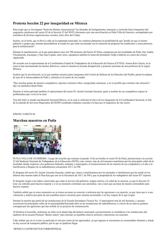 Protesta Sección 22 por inseguridad en Mixteca
Para exigir que se investiguen "hasta las últimas consecuencias" las llamadas de hostigamiento, amenazas y extorsión hacia integrantes del
magisterio, profesores del sector 03 de la Sección 22 del SNTE efectuaron ayer una movilización en Putla Villa de Guerrero, acompañados por
miembros de diversas organizaciones sociales, entre ellos del Codep.

Incluso, en el mitin, que se llevó a cabo en la explanada municipal, los oradores plantearon la posibilidad de que "puede ser que el mismo
gobierno o grupos que intentan desestabilizar al estado los que estén accionando con la intención de propiciar las condiciones y tener pretextos
para la militarización".

Durante la manifestación, en la que participaron unos mil 700 mentores del Sector 03 Putla, compuesto por las localidades de Putla, San Andrés
Chicahuaxtla, Zacatepec y San Juan Copala, entre otros, repudiaron también la lucha del presidente Felipe Calderón en contra del crimen
organizado.

De acuerdo con la representante de la Coordinadora Estatal de Trabajadores de la Educación de Oaxaca (CETEO), Aurora Ruiz García, en la
zona se han incrementado los hechos delictivos, como lo muestra la reciente desaparición y posterior asesinato de una profesora de la región
Mixteca.

Explicó que la movilización, en la que también tomaron parte integrantes del Comité de Defensa de los Derechos del Pueblo, partió la mañana
de ayer de la telesecundaria de Putla y culminó en el centro de esa ciudad.

"Hay muchas quejas de nuestros compañeros; reportan continuos robos, inseguridad, amenazas, y no se posible que continúe esta situación",
dijo vía telefónica desde Putla.

Durante el mitin participó también el representante del sector 03, Jacinto Guzmán Zacatula, quien a nombre de sus compañeros expuso la
problemática que viven en la zona.

Tras del mitin se instaló una Reunión Sectorial Masiva, en la cual se realizará el relevo de los integrantes de la Coordinadora Sectorial, el Jefe
de la subsede de Servicios Regionales del IEEPO nombrado mediante consulta a la base por el magisterio de este sector.



ISMAEL GARCÍA M.

Marchan maestros en Putla




PUTLA VILLA DE GUERRERO.- Luego del acuerdo que tomaran el pasado 14 de noviembre el sector 03 de Putla, perteneciente a la sección
22 del Sindicato Nacional de Trabajadores de la Educación (SNTE), este viernes, más de mil maestros marcharon por las principales calles de la
localidad, donde exigieron a los gobiernos federales, estatales y municipales, el esclarecimiento de las muertes de sus compañeros y el alto a la
interferencia o bloqueo de su radiodifusora comunitaria 103.1 en FM.

El dirigente del sector 03, Jacinto Guzmán Zacatula, señaló que vamos a manifestarnos por los atentados o interferencia que ha tenido en los
últimos días nuestra radio la Ñuu Kaa que este en la frecuencia de 103.1 de FM y que es propiedad de los trabajadores del sector 03" expresó.

El dirigente exigió a las radios comerciales que están al servicio del gobierno, respeto estricto a la señal de su emisora, ya que la Sección 22
tiene sus métodos para hacerse respetar y si en su momento continúan esas anomalías, van a tener que accionar de manera contundente para
hacerse respetar.

También señaló que en estos momentos no se tienen acciones en concreto a realizarse por las agresiones a su estación, ya que tiene que ir a una
valoración y análisis por parte de una asamblea masiva sectorial, pero estarían accionando si no hay respeto de lo que exigen.

Durante la marcha que partió de las instalaciones de la Escuela Secundaria Técnica No. 15 participaron más de mil docentes, y quienes
recorrieron las principales calles de la municipalidad haciendo altos en las instalaciones de radiodifusoras y a través de un altavoz gritaron
consignas por las agresiones que han sufrido en su proyecto de comunicación.

Al finalizar el recorrido, realizaron un mitin en la planta baja del palacio municipal y posteriormente se trasladaron a las instalaciones del
auditorio de la escuela Primaria "Benito Juárez" para efectuar su asamblea masiva sectorial y determinar sus acuerdos.

Cabe señalar que en el evento no participó el cien por ciento de los agremiados, ya que algunos se encuentran en comunidades distantes y donde
no hay acceso de transporte público, por lo que no pudieron llegar.

MONICO CASTRO REYES/CORRESPONSAL
 