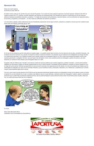 Benmorin Mx
Ahora van contra salarios
(El Sol de la Costa, 8/04/14)
El salario mínimo anda por los casi 64 a los poco más de 67 pesotes. Tuvo a partir de enero pasado el generoso incremento (gracias, Gobierno) del 3.9% (le
hubieran echado otro 0.1%, gachos); el poder adquisitivo del mexicano es sumamente bajo y los intereses por ahorros e inversiones son de risa contra los
altísimos intereses de préstamos bancarios y empeños. Y ni hablar de los precios de los productos y servicios básicos, como los alimentos (en especial el pollo y
los limones) y la gasolina y el transporte… es más, hasta los certificados de bautismo ya subieron…
Los más pobres, además, deben padecer las impunes fraudulentas operaciones de las cajas de ahorro, préstamos y empeños, de ésas que han invadido el país
igual o peor que OXXOs y farmacias del Dr. Simi.
En el caso de los préstamos que los más pobres no pueden pagar, y no pueden porque tienen encima a los dos demonios de los altos, excedidos intereses, y de
la pésima economía mexicana, hoy, gracias a la Suprema Corte de Justicia de la Nación, fue aprobado que los salarios de los trabajadores que tengan deudas
con instituciones bancarias o con cualquier acreedor que lo solicite, podrán ser embargados hasta en un 30% a partir del excedente del salario mínimo (que
quedaría garantizado y protegido). Es decir, que quien gane más del salario mínimo, ese excedente podrá ser embargado a petición de bancos y de otras
personas con quienes se tiene deudas, para embargarlo hasta en un 30%.
Se gastan miles de millones para “rescatar” a los bancos a través de recursos públicos (que nosotros pagamos) y partidas “secretas”, y encima ahora estarán
obligados los más pobres a pagar sus deudas (regularmente los ricos no tienen deudas ni necesidad de pedir préstamos o empeñar el rosario chapado en oro),
en lugar de buscar aprobar reformas que garanticen la sana economía nacional y las negociaciones de las deudas, así como de candados que impidan que los
endeudados se endeuden aún más con los criminales intereses y que se prohíba el acoso y amenazas a deudores y sus “referencias” y parientes que no tienen
ninguna responsabilidad legal sobre la deuda.
Tal vez lo único bueno de esta decisión de la SCJN es que las pensiones alimenticias también podrán ser embargadas a través de los salarios cuando lo mande
la decisión de un juez (decisión de un juez, no justicia, que sabemos que son cosas distintas); y también podrán ser embargados “sueldos, salarios, comisiones o
pensiones que no estén bajo la protección especial de la ley; sólo se podrá embargar la quinta parte del exceso sobre mil quinientos pesos anuales, hasta tres
mil, y la cuarta del exceso sobre tres mil en adelante”.
Au revoir
Mario Osiris Benavides Morin
Catedrático de la Universalidad de Oaxacalifornia
 
