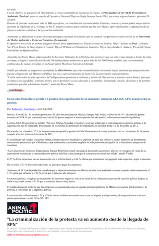 En regla
Con el objetivo de garantizar el libre tránsito y el uso sustentable de las playas en el país, la Procuraduría Federal de Protección al
Ambiente (Profepa) puso en marcha el Operativo Nacional Playa en Regla Semana Santa 2014, que estará vigente hasta el próximo 20
de abril.
Durante el periodo vacacional, más de 100 inspectores, en coordinación con autoridades federales, estatales y municipales, emprenderán
acciones de vigilancia en 251 playas de los 17 estados costeros, para verificar que las actividades, aprovechamiento y explotación de las
playas se efectúe conforme a la legislación ambiental.
Asimismo, se efectuarán acciones de inspección para sancionar actividades que no cuenten con permisos o autorización de la Secretaría
de Medio Ambiente y Recursos Naturales (Semarnat).
El operativo inició con un evento inaugural en seis sitios representativos: Playa Gaviotas en Sinaloa; Playa Tecolote en Baja California
Sur; Playa Rincón de Guayabitos en Nayarit; Playa El Palmar en Zihuatanejo, Guerrero; Playa Tangolunda en Oaxaca y Playa del Parque
Fundadores en Quintana Roo.
Alejandro del Mazo Maza, subprocurador de Recursos Naturales de la Profepa, dio a conocer que tan sólo el año pasado, a través de estas
acciones, se logró el retiro de más de mil 700 comerciantes ambulantes y poco más de mil 500 bienes muebles que se encontraban
establecidos de manera irregular en la Zona Federal Marítimo Terrestre (Zofemat).
Señaló que además se aseguraron ejemplares de vida silvestre que eran comercializados de manera ilegal, mientras que una persona fue
puesta a disposición del Ministerio Público por uso y aprovechamiento de bienes sin la autorización correspondiente.
“Con la realización de este operativo, la Profepa espera garantizar a visitantes y turistas el libre acceso y tránsito a estos bienes, para que
su estancia sea agradable, al mismo tiempo que se promueve su uso adecuado y sustentable, fomentando con ello el turismo y la derrama
económica para las poblaciones locales”, anotó del Mazo Maza.
En un año, Peña Nieto pierde 18 puntos en la aprobación de su mandato: encuesta GEA-ISA; 52% desaprueba su
gestión
Por: Redacción / Sinembargo - abril 9 de 2014 -
México, 9 abr (EFE).- El nivel de aprobación a la labor del presidente de México, Enrique Peña Nieto, se ubicó en el 37 % al cierre del primer
trimestre de 2014, lo que representa una caída de 18 puntos respecto al mismo periodo del año pasado, indicó una encuesta divulgada hoy.
La firma GEA-ISA presentó su estudio ”México, Política, Sociedad y Cambio”, en el que señaló que la mala situación económica, política y de
seguridad del país ha impactado directamente en los niveles de aprobación del mandatario, en el poder desde el 1 de diciembre de 2012.
De acuerdo con el sondeo, 52 % de los mexicanos desaprobó la gestión de Peña Nieto durante el primer trimestre, con un crecimiento de 19 puntos
respecto a los tres primeros tres meses de 2013.
El coordinador del estudio, Guillermo Valdés, comentó que esos resultados se explican en parte por el todavía escaso desarrollo de las reformas
estructurales promovidas por el Gobierno, cuya maduración y resultados tangibles se reflejarán en la percepción de la ciudadanía, aunque no de
inmediato.
“La evaluación del Gobierno del presidente Enrique Peña Nieto estará vinculada al desempeño económico, al éxito en conseguir un viraje de las
expectativas económicas y a una conducción política más fina y una estrategia de comunicación social más sólida”, añadió Valdés.
El 57 % de los mexicanos está en desacuerdo con la reforma fiscal y el 46 % afirma que actualmente está pagando más impuestos, según la encuesta.
De ese total, el 63 % dice estar reduciendo su gasto para pagar los impuestos.
Asimismo, el 51 % de la población considera que la situación económica en México es mala (con tendencia creciente respecto a años anteriores), el
11 % opina que es buena y el 36 % prevé que el próximo año será peor.
En materia política, se registra un incremento de opiniones negativas: más de la mitad de los ciudadanos creen que la situación política del país es
mala o muy mala, contra el 11 % que la considera buena o muy buena.
El estudio destacó el hecho de que la corrupción sea considerada como el segundo principal problema de México, por encima del desempleo y la
pobreza, y sólo detrás de la seguridad pública.
La encuesta fue realizada entre el 28 y el 30 de marzo mediante entrevistas cara a cara en hogares a mil personas y el margen de error es de tres
puntos porcentuales, según GEA-ISA. EFE.
“La criminalización de la protesta va en aumento desde la llegada de
EPN”
El estudio “Control del Espacio Público" diagnostica que, desde el regreso del PRI al gobierno, se ha observado en México un proceso
sistemático de violaciones al derecho a la protesta y contra la libertad de expresión.
ABRIL 10, 2014Rafael Cabrera (@Raflescabrera)
 
