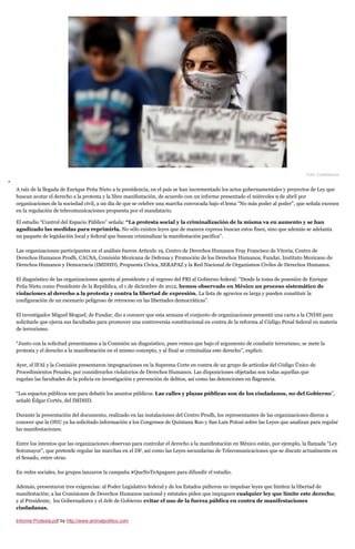 Foto: Cuartoscuro
A raíz de la llegada de Enrique Peña Nieto a la presidencia, en el país se han incrementado los actos gubernamentales y proyectos de Ley que
buscan acotar el derecho a la protesta y la libre manifestación, de acuerdo con un informe presentado el miércoles 9 de abril por
organizaciones de la sociedad civil, a un día de que se celebre una marcha convocada bajo el lema “No más poder al poder”, que señala excesos
en la regulación de telecomunicaciones propuesta por el mandatario.
El estudio “Control del Espacio Público” señala: “La protesta social y la criminalización de la misma va en aumento y se han
agudizado las medidas para reprimirla. No sólo existen leyes que de manera expresa buscan estos fines, sino que además se adelanta
un paquete de legislación local y federal que buscan criminalizar la manifestación pacífica”.
Las organizaciones participantes en el análisis fueron Artículo 19, Centro de Derechos Humanos Fray Francisco de Vitoria, Centro de
Derechos Humanos Prodh, CAUSA, Comisión Mexicana de Defensa y Promoción de los Derechos Humanos, Fundar, Instituto Mexicano de
Derechos Humanos y Democracia (IMDHD), Propuesta Cívica, SERAPAZ y la Red Nacional de Organismos Civiles de Derechos Humanos.
El diagnóstico de las organizaciones apunta al presidente y al regreso del PRI al Gobierno federal: “Desde la toma de posesión de Enrique
Peña Nieto como Presidente de la República, el 1 de diciembre de 2012, hemos observado en México un proceso sistemático de
violaciones al derecho a la protesta y contra la libertad de expresión. La lista de agravios es larga y pueden constituir la
configuración de un escenario peligroso de retroceso en las libertades democráticas”.
El investigador Miguel Moguel, de Fundar, dio a conocer que esta semana el conjunto de organizaciones presentó una carta a la CNDH para
solicitarle que ejerza sus facultades para promover una controversia constitucional en contra de la reforma al Código Penal federal en materia
de terrorismo.
“Junto con la solicitud presentamos a la Comisión un diagnóstico, pues vemos que bajo el argumento de combatir terrorismo, se mete la
protesta y el derecho a la manifestación en el mismo concepto, y al final se criminaliza este derecho”, explicó.
Ayer, el IFAI y la Comisión presentaron impugnaciones en la Suprema Corte en contra de un grupo de artículos del Código Único de
Procedimientos Penales, por considerarlos violatorios de Derechos Humanos. Las disposiciones objetadas son todas aquellas que
regulan las facultades de la policía en investigación y prevención de delitos, así como las detenciones en flagrancia.
“Los espacios públicos son para debatir los asuntos públicos. Las calles y plazas públicas son de los ciudadanos, no del Gobierno”,
señaló Édgar Cortés, del IMDHD.
Durante la presentación del documento, realizado en las instalaciones del Centro Prodh, los representantes de las organizaciones dieron a
conocer que la ONU ya ha solicitado información a los Congresos de Quintana Roo y San Luis Potosí sobre las Leyes que analizan para regular
las manifestaciones.
Entre los intentos que las organizaciones observan para controlar el derecho a la manifestación en México están, por ejemplo, la llamada “Ley
Sotomayor”, que pretende regular las marchas en el DF, así como las Leyes secundarias de Telecomunicaciones que se discute actualmente en
el Senado, entre otras.
En redes sociales, los grupos lanzaron la campaña #QueNoTeApaguen para difundir el estudio.
Además, presentaron tres exigencias: al Poder Legislativo federal y de los Estados pidieron no impulsar leyes que limiten la libertad de
manifestación; a las Comisiones de Derechos Humanos nacional y estatales piden que impugnen cualquier ley que limite este derecho;
y al Presidente, los Gobernadores y el Jefe de Gobierno evitar el uso de la fuerza pública en contra de manifestaciones
ciudadanas.
Informe Protesta.pdf by http://www.animalpolitico.com
 