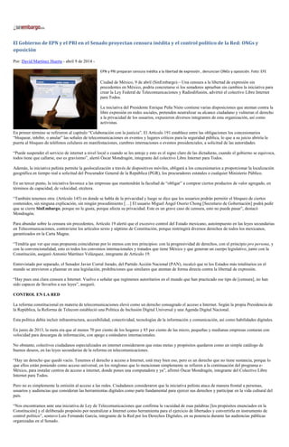 El Gobierno de EPN y el PRI en el Senado proyectan censura inédita y el control político de la Red: ONGs y
oposición
Por: David Martínez Huerta - abril 9 de 2014 -
EPN y PRI preparan censura inédita a la libertad de expresión , denuncian ONGs y oposición. Foto: EFE
Ciudad de México, 9 de abril (SinEmbargo).– Una censura a la libertad de expresión sin
precedentes en México, podría concretarse si los senadores aprueban sin cambios la iniciativa para
crear la Ley Federal de Telecomunicaciones y Radiodifusión, advirtió el colectivo Libre Internet
para Todos.
La iniciativa del Presidente Enrique Peña Nieto contiene varias disposiciones que atentan contra la
libre expresión en redes sociales, pretenden neutralizar su alcance ciudadano y vulneran el derecho
a la privacidad de los usuarios, expusieron diversos integrantes de esta organización, así como
activistas.
En primer término se refirieron al capítulo “Colaboración con la justicia”. El Artículo 191 establece entre las obligaciones los concesionarios
“bloquear, inhibir, o anular” las señales de telecomunicaciones en eventos y lugares críticos para la seguridad pública, lo que a su juicio abriría la
puerta al bloqueo de teléfonos celulares en manifestaciones, cumbres internaciones o eventos presidenciales, a solicitud de las autoridades.
“Puede suspender el servicio de internet a nivel local o cuando se les antoje y esto es el signo claro de las dictaduras, cuando el gobierno se equivoca,
todos tiene que callarse, eso es gravísimo”, alertó Óscar Mondragón, integrante del colectivo Libre Internet para Todos.
Además, la iniciativa peñista permite la geolocalización a través de dispositivos móviles, obligará a los concesionarios a proporcionar la localización
geográfica en tiempo real a solicitud del Procurador General de la República (PGR), los procuradores estatales o cualquier Ministerio Público.
En un tercer punto, la iniciativa favorece a las empresas que mantendrán la facultad de “obligar” a comprar ciertos productos de valor agregado, en
términos de capacidad, de velocidad, etcétera.
“También tenemos otra: (Artículo 145) en donde se habla de la privacidad y luego se dice que los usuarios podrán permitir el bloqueo de ciertos
contenidos, sin ninguna explicación, sin ningún procedimiento […] El usuario Miguel Ángel Osorio Chong [Secretario de Gobernación] podrá pedir
que se cierre SinEmbargo, porque no le gusta, porque afecta su privacidad. Este es un grave caso de censura, esto no puede pasar”, destacó
Mondragón.
Para abundar sobre la censura sin precedentes, Artículo 19 alertó que el excesivo control del Estado mexicano, autoimpuesto en las leyes secundarias
en Telecomunicaciones, contraviene los artículos sexto y séptimo de Constitución, porque restringirá diversos derechos de todos los mexicanos,
garantizados en la Carta Magna.
“Tendría que ver que esas propuesta coincidieran por lo menos con tres principios: con la progresividad de derechos, con el principio pro persona, y
con la convencionalidad, esto es todos los convenios internacionales y tratados que tiene México y que generan un cuerpo legislativo, junto con la
Constitución, aseguró Antonio Martínez Velázquez, integrante de Artículo 19.
Entrevistado por separado, el Senador Javier Corral Jurado, del Partido Acción Nacional (PAN), recalcó que ni los Estados más totalitarios en el
mundo se atrevieron a plasmar en una legislación, prohibiciones que similares que atentan de forma directa contra la libertad de expresión.
“Hay pues una clara censura a Internet. Vuelvo a señalar que regímenes autoritarios en el mundo que han practicado ese tipo de [censura], no han
sido capaces de llevarlos a sus leyes”, aseguró.
CONTROL EN LA RED
La reforma constitucional en materia de telecomunicaciones elevó como un derecho consagrado el acceso a Internet. Según la propia Presidencia de
la República, la Reforma de Telecom estableció una Política de Inclusión Digital Universal y una Agenda Digital Nacional.
Esta política debía incluir infraestructura, accesibilidad, conectividad, tecnologías de la información y comunicación, así como habilidades digitales.
En junio de 2013, la meta era que al menos 70 por ciento de los hogares y 85 por ciento de las micro, pequeñas y medianas empresas contaran con
velocidad para descargas de información, con apego a estándares internacionales.
No obstante, colectivos ciudadanos especializados en internet consideraron que estas metas y propósitos quedaron como un simple catálogo de
buenos deseos, en las leyes secundarias de la reforma en telecomunicaciones.
“Hay un derecho que quedó vacío. Tenemos el derecho a acceso a Internet, está muy bien eso, pero es un derecho que no tiene sustancia, porque lo
que ellos están poniendo como acceso universal, en los renglones que lo mencionan simplemente se refieren a la continuación del programa e-
México, para instalar centros de acceso a internet, donde pones una computadora y ya”, afirmó Óscar Mondragón, integrante del Colectivo Libre
Internet para Todos.
Pero no es simplemente la omisión al acceso a las redes. Ciudadanos consideraron que la iniciativa peñista ataca de manera frontal a personas,
usuarios y audiencias que consideran las herramientas digitales como parte fundamental para ejercer sus derechos y participar en la vida cultural del
país.
“Nos encontramos ante una iniciativa de Ley de Telecomunicaciones que confirma la vacuidad de esas palabras [los propósitos enunciados en la
Constitución] y el deliberado propósito por neutralizar a Internet como herramienta para el ejercicio de libertades y convertirla en instrumento de
control político”, sostuvo Luis Fernando García, integrante de la Red por los Derechos Digitales, en su ponencia durante las audiencias públicas
organizadas en el Senado.
 