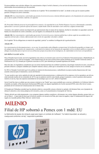 En pocas palabras estos artículos obligan a los concesionarios a bajar el switch a Internet y a los servicios de telecomunicaciones en áreas
determinadas discrecionalmente por una autoridad.
Otras disposiciones de censura a internet se localizan en el capítulo “De la neutralidad de las redes”, en donde se dice que los usuarios podrán
permitir el bloqueo de ciertos contenidos.
Artículo 145. Los concesionarios y autorizados que presten el servicio de acceso a internet deberán sujetarse a los lineamientos de carácter general
que al efecto expida el Instituto conforme a lo siguiente:
…
III. Privacidad. Deberán preservar la privacidad de los usuarios y la seguridad de la red. Podrán bloquear el acceso a determinados contenidos,
aplicaciones o servicios a petición expresa del usuario, cuando medie orden de autoridad o sean contrarios a alguna normatividad.
Asimismo, este capítulo contiene una disposición que prácticamente deja en manos de las empresas, facilitar la velocidad y la capacidad o ancho de
banda en la transmisión de ciertos contenidos, casi casi ligados a la contratación de un plan tarifario.
Artículo 146. Los concesionarios y autorizados que presten el servicio de acceso a internet podrán hacer ofertas según las necesidades de los
segmentos del mercado y clientes, diferenciando entre niveles de capacidad, velocidad o calidad.
En el capítulo “De las obligaciones en materia de seguridad y justicia” se establece la obligación de la geolocalización.
Artículo 189. …
Los concesionarios de telecomunicaciones y, en su caso, los autorizados están obligados a proporcionar la localización geográfica en tiempo real,
de cualquier tipo de dispositivo de comunicación, a solicitud de los titulares de las instancias de seguridad o de los servidores públicos en quienes se
delegue esta facultad, para el ejercicio de sus atribuciones propias de producción de inteligencia, de conformidad con las leyes correspondientes.
LEY PEÑA Y LA LEY ACTA
Para el Senador Javier Corral, uno de los legisladores más críticos a la iniciativa para crear la Ley Federal de Telecomunicaciones y Radiodifusión, la
cual denomina la “Ley Televisa recargada”, varias disposiciones de esta nueva norma tienen mucha similitud con el Acuerdo Comercial contra la
Falsificación (ACTA), firmado por el gobierno mexicano en 2012, pero detenido por la pasada legislatura del Senado.
Hace dos años, los legisladores consideraron que esa norma internacional lejos de combatir la piratería y de proteger el derecho de autor, convertía en
presunto infractor a cualquier ciudadano por compartir material, música y datos que se encuentren en la red, aunque no lucren con su contenido.
En 2014, el Senador Corral alertó que la ley peñista en materia de telecomunicaciones y radiodifusión incorpora muchas disposiciones del viejo
acuerdo comercial para el tratamiento y acceso del Internet.
“Lo que sucede es que varios capítulos de todo este apartado de telecomunicaciones y colaboración de las empresas o de los operadores, por ahí nos
están metiendo muchos de los contenidos de ACTA, que no pudieron meterlo como tratado, porque lo paramos y como lo paramos ahora quieren
meterlo en una ley, bajo una supuesta neutralidad de red tecnológica que no es tal”, afirmó el legislador.
Javier Corral fue claro en señalar que esta censura a internet es tan “burda” que es poco probable que se atrevan a defenderla ni el Gobierno federal o
el partido en el poder, el Revolucionario Institucional (PRI) junto con algunos legisladores de Acción nacional (PAN), entre ellos Javier Lozano,
presidente de la Comisión de Comunicaciones de la Cámara Alta.
El Senador por Chihuahua consideró que los artículos relativos a una posible censura a Internet se quitarán del dictamen final, con el propósito de
distraer la atención a otros temas peligroso de la iniciativa, como es el consentimiento al monopolio de Televisa.
“Quiero advertir que están proponiendo o van a proponer algunos cambios cosméticos y obviamente van a retirar algunos absurdos, porque todo va a
ser un finteo […]; para tratar de decir que le hicieron cambios a la iniciativa de Peña, pero tratar de engañar y dejar lo fundamental del negocio del
regalo en el acuerdo político Peña–Televisa”, alertó Corral.
Filial de HP sobornó a Pemex con 1 mdd: EU
La fabricante de equipo de cómputo pagó para lograr un contrato de 'software'; "no habrá impunidad, se actuará y
coadyuvará conforme a la ley", responde la petrolera.
 