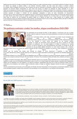 Destacó que para el año 2013 se aplicó una bolsa de 534 millones de pesos, los cuales se alcanzaron gracias a una aportación estatal de 40 millones, más otros
40 millones que depositó el gobierno federal y que Nacional Financiera multiplicó casi siete veces para ampliar la cobertura crediticia.
Sin embargo, reveló la Delegada de Economía, “para el presente año está por confirmarse una aportación estatal de ocho millones de pesos a la cual la
Secretaría de Economía federal correspondería en igual monto para terminar de atender las solicitudes de crédito ingresadas en el 2013”.
Reiteró que la Secretaría de Economía federal está en espera de que en este 2014, el gobierno del estado firme nuevamente el convenio y deposite su
aportación al Fondo de Garantías la cual sería correspondida por el gobierno federal con una aportación similar para ser potenciada por Nacional Financiera y
continuar apoyando la liquidez e inversión de los empresarios oaxaqueños a través de estos instrumentos de financiamiento.
Rememoró que con motivo de las fuertes lluvias de septiembre del 2013, la Secretaría de Economía federal autorizó integrar una bolsa de diez millones de pesos
los cuales servirían para brindar apoyos en calidad de subsidios para los negocios afectados por el huracán Ingrid y la tormenta tropical Manuel.
Dicha bolsa se conformó con una aportación del gobierno federal de 9 millones de pesos más 1 millón aportado por el gobierno estatal.
En los programas de apoyo por desastres naturales de años anteriores, las aportaciones fueron al cien por ciento del gobierno federal, entre ellas 16 millones de
pesos en el año 2010, 45 millones de pesos en 2011 y 110 millones de pesos en el 2012.
‘No podemos contratar a todos’ los medios, alegan coordinadores PAN-PRD
Escrito Por Staff/ Tiempo
Los coordinadores de las bancadas del PRD y el PAN justificaron y reconocieron ayer que no pueden
contratar a todos los medios por el aumento de las tarifas publicitarias y el aumento de los portales digitales
informativos.
A través de un comunicado remitido a este medio, reconocieron que reciben recursos etiquetados para
comunicación social de forma proporcional y equitativa.
Natividad Díaz Jiménez y Anselmo Ortiz García, coordinadores del PAN y el PRD, respectivamente, dijeron
que no hay opacidad ni mucho menos uso indebido de los recursos públicos.
Sin embargo, en materia de comunicación social reconocieron que ante el aumento de las tarifas
publicitarias y la proliferación –sic— de medios digitales en el Estado, la demanda de un “acuerdo
comercial”, sin duda es imposible de cubrir presupuestalmente, pues existen un promedio de casi 300
solicitudes tan solo de portales digitales informativos, sin contar medios impresos, radio y televisión.
Ortiz García sostuvo que en los recursos que maneja la bancada del PRD la distribución es equitativa y se procura la mayor transparencia y que ésta es
verificada por los órganos de fiscalización.
Subrayó que “los recursos que maneja cada bancada se entregan en forma proporcional y equitativa”, a cada legislador.
Por su parte, Natividad Díaz Jiménez, del PAN, señaló que se ha ejercido de manera responsable el presupuesto para difundir las actividades legislativas y de
gestión realizadas por los diputados.
Los diputados insistieron en su comunicado que tanto los legisladores como sus Órganos de Gobierno han ejercido el presupuesto asignado con transparencia y
rectitud, como lo dispone el Artículo 59 fracción XXII, tercer párrafo y 79 fracción V de la Constitución Política del Estado Libre y Soberano de Oaxaca y demás
leyes en la materia.
Al respecto, el Tesorero del Congreso, Mauro Alberto Sánchez Hernández sostuvo que el supuesto manejo “discrecional” de los recursos públicos en el Poder
Legislativo no existe, ya que los Coordinadores Parlamentarios cuidan no incurrir en un manejo irregular que implique opacidad o inequidad entre los legisladores.
Aseguró que los integrantes de la LXII Legislatura y los órganos de Gobierno, representados entre otros por la Junta de Coordinación Política, tienen un
compromiso con los ciudadanos y han instruido a todas las instancias a realizar un trabajo con visibilidad, integridad, rendición de cuentas como componentes
básicos de la transparencia.
Tanto los coordinadores de las fracciones como los diputados han difundido información relacionada con el funcionamiento y procedimientos legislativos, además
de sus actividades de gestión y propias de las comisiones en las que participan, por lo cual descartaron un uso indebido de recursos público.
CENSO DE ESCUELAS CORRIGE A ITURRIBARRÍA
No son 200, sino 3,000 maestros "comisionados"
CÉSAR GONZALEZ
No son 200 los profesores que se cobran sin trabajar, como afirmó el director del Instituto Estatal de Educación Pública, Manuel
Antonio Iturribarría Bolaños, sino que la cifra es cercana a las 3 mil plazas en la entidad a las que cada quincena se libera su cheque
sin que siquiera los conozcan en sus centros laborales pues en algunos casos el docente ha muerto o está de licencia, según revelan
los resultados parciales del Censo de Escuelas, Maestros y Alumnos de Educación Básica y Especial (CEMABE) que realizó el INEGI
en 2013, el cual no contabilizó al 60% de los mentores que se negaron a colaborar con el proceso estadístico.
Ya sean directores o profesores, o bien por jubilación, licencia o comisión, 2 mil 918 profesores oaxaqueños
"no trabajan en el centro de trabajo" (sic) según indica el CEMABE, estudio estadístico realizado en todo el país durante el año pasado y publicado a finales de
marzo, tras un trabajado coordinado entre el INEGI y la Secretaría de Educación Pública (SEP) a través del portal "http://www.censo.sep.gob.mx/".
Aunque esta cifra publicada puede ser engañosa, pues el resultado del censo es parcial, ya que se desprende de sólo el 40% de todos los maestros oaxaqueños,
que son los únicos que accedieron al censo.
Aunque esta cifra publicada puede ser engañosa, pues el resultado del censo es parcial, ya que se desprende de sólo el 40% de todos los maestros oaxaqueños,
que son los únicos que accedieron al censo en 8 mil 400 de los 15 mil 29 centros de trabajo en operación en el estado. Esto quiere decir que los números reales
podrían ser mucho mayores.
En tanto, las estadísticas del INEGI muestran que en Oaxaca habría 1 mil 382 "aviadores", pues fue el número de profesores con plaza asignada a un plantel,
pero no los conocen en su centro de trabajo.
Mientras que por el motivo de que "trabaja en otro centro de trabajo", encontraron 398 casos.
 
