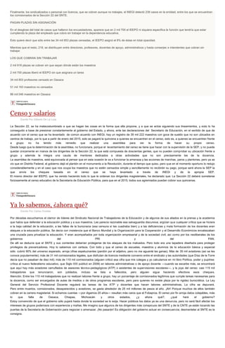 Finalmente, los sindicalizados o personal con licencia, que se cobran aunque no trabajes, el INEGI detectó 238 casos en la entidad, entre los que se encuentran
los comisionados de la Sección 22 del SNTE.
PAGAN PLAZAS SIN ASIGNACIÓN
En el desglose del total de casos que hallaron los encuestadores, aparece que en 2 mil 700 el IEEPO ni siquiera especifica la función que tendría que estar
cumpliendo la plaza del empleado que cobra sin trabajar en la dependencia educativa.
Esto quiere decir que sólo entre las 34 mil 853 plazas censadas, el IEEPO asignó el 8% de éstas en total opacidad.
Mientras que el resto, 218, se distribuyen entre directores, profesores, docentes de apoyo, administrativos y hasta conserjes e intendentes que cobran sin
trabajar.
LOS QUE COBRAN SIN TRABAJAR
2 mil 918 plazas se cobran sin que sepan dónde están los maestros
2 mil 700 plazas liberó el IEEPO sin que asignara un tarea
34 mil 853 profesores censado en Oaxaca
51 mil 193 maestros no censados
86 mil 046 maestros en Oaxaca
Censo y salarios
Escrito Por Gilberto De La Loza
La Sección 22, se ha malacostumbrado a que se hagan las cosas en la forma que ella propone, y a que se actúe siguiendo sus lineamientos, y esto lo ha
conseguido a base de presionar constantemente al gobierno del Estado, y ahora, ante las declaraciones del Secretario de Educación, en el sentido de que de
acuerdo con el censo que se ha levantado de común acuerdo con INEGI, hay un registro de 39 mil 222 maestros con goce de sueldo que no son ubicados en
centros de trabajo, por lo que a partir de enero del 2015, solo se pagará la quincena a quienes se encuentren en el censo, esto es, a quienes se encuentren frente
a grupo no ha tenido más remedio que realizar una asamblea para ver la forma de hacer su propio censo.
Desde luego que la determinación de la asamblea, no funcionara, porque el levantamiento del censo se tiene que hacer con la supervisión de la SEP, y no puede
quedar únicamente en manos de los dirigentes de la Sección 22, la que está compuesta de doscientas gentes, que no pueden comprobar su ubicación frente a
grupo y además la integra una cauda de mentores dedicados a otras actividades que no son precisamente las de la docencia.
La asamblea de maestros, está equivocada al pensar que en esta ocasión le va a funcionar la amenaza y las acciones de marchas, paros y plantones, pero ya se
vio que en Distrito Federal, el gobierno dejó el plantón en el monumento a la Revolución, durante el tiempo que quiso, pero que en el momento oportuno lo redujo
considerablemente y en el caso que nos ocupa los maestros que no estén censados simple y sencillamente no recibirán su pago, porque será ahora la SEP la
que envíe los cheques basada en el censo que se haya levantado a través de INEGI y de la apropia SEP.
El mismo director del IEEPO, que ha venido haciendo todo lo que le ordenan los dirigentes magisteriales, ha declarado que: La Sección 22 deberá someterse
forzosamente al censo educativo de la Secretaría de Educación Pública, para que en el 2015, todos sus agremiados puedan cobrar sus quincenas.
Ya lo sabemos, ¿ahora qué?
Escrito Por Carlos Ornelas
Por décadas escuchamos el clamor de líderes del Sindicato Nacional de Trabajadores de la Educación y de algunos de sus aliados en la prensa y la academia
que había que defender a la educación pública y a sus maestros. Les parecía razonable esa salvaguardia discursiva; argüían que cualquier crítica que se hiciera
a la baja calidad de la educación, a las fallas de la burocracia (esa censura sí les cuadraba bien) y a las deficiencias y mala formación de los docentes eran
ataques a la educación pública. Se decía con insistencia que el Banco Mundial y la Organización para la Cooperación y el Desarrollo Económicos encabezaban
una cruzada para privatizar la educación. Y eran acompañados por toda organización empresarial y de la sociedad civil, así como por los neoliberales de los
gobiernos del PRI y del PAN.
De allí se deducía que el SNTE y sus corrientes deberían protegerse de los ataques de los malvados. Pero todo era una tapadera diseñada para proteger
privilegios de prevaricadores. Hoy lo sabemos con certeza. Con todo y que el censo de escuelas, maestros y alumnos de la educación básica y especial
sólo cubrió 90% del universo esperado, arroja cifras espeluznantes (perdón por el adjetivo, pero no me aguanté las ganas). Más de 39 mil aviadores (así se les
conoce popularmente); más de 31 mil comisionados legales, que disfrutan de licencia mediante convenio entre el sindicato y las autoridades (que Díaz de la Torre
decía que no pasaban de diez mil); más de 110 mil comisionados (alguien criticó esa cifra que mis colegas y yo calculamos en mi libro Política, poder y pupitres:
crítica al nuevo federalismo educativo, que Siglo XXI publicó en 2008) en labores administrativas o de apoyo docente —cuando se escarbe más, se encontrará
que aquí hay más aviadores camuflados de asesores técnico-pedagógicos (ATP) o asistentes de supervisiones escolares—, y la joya del censo: casi 115 mil
trabajadores que renunciaron, son jubilados, incluso se lista a fallecidos, pero alguien sigue haciendo efectivos esos cheques.
Atención. Entre los 110 mil trabajadores que no realizan labores frente a grupo, hay un porcentaje de comisionados legítimos que cumple tareas necesarias para
la docencia, como ser encargados de aulas de medios o de otros programas escolares, pero para quienes no existe plaza por la rigidez burocrática. La Ley
General del Servicio Profesional Docente regulará las tareas de los ATP y docentes que hacen labores administrativas. La cifra se depurará.
Pero entre muertos, comisionados, desaparecidos y aviadores, se gasta alrededor de 25 mil millones de pesos al año. ¡Ah! Porque muchos de ellos también
cobran en la carrera magisterial. Si echamos cuentas —por digamos 20 años— resultan más caros que el Fobaproa. El censo por fin arroja datos cotejables, más
lo que falta de Oaxaca, Chiapas, Michoacán y otros estados, ¿y ahora qué?, ¿qué hará el gobierno?
Estoy convencido de que el gobierno sólo pujará hasta donde la sociedad se lo exija. Hacer públicos los datos ya es una denuncia, pero no será fácil afectar los
intereses de grupos poderosos con experiencia y mañas. Me imagino que algunos de los dirigentes más conspicuos del SNTE y de la CNTE ya están tocando las
puertas de la Secretaría de Gobernación para negociar o amenazar. ¡No pasarán! Es obligación del gobierno actuar en consecuencia; desmantelar al SNTE es la
consigna.
 
