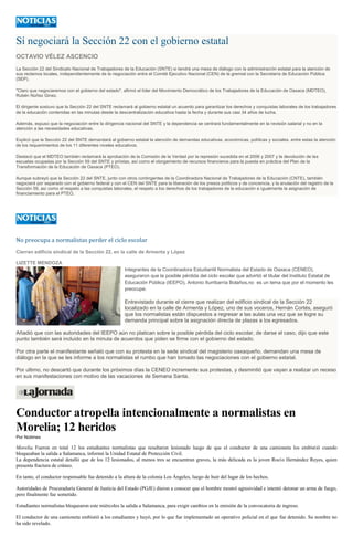 Sí negociará la Sección 22 con el gobierno estatal
OCTAVIO VÉLEZ ASCENCIO
La Sección 22 del Sindicato Nacional de Trabajadores de la Educación (SNTE) si tendrá una mesa de diálogo con la administración estatal para la atención de
sus reclamos locales, independientemente de la negociación entre el Comité Ejecutivo Nacional (CEN) de la gremial con la Secretaría de Educación Pública
(SEP).
"Claro que negociaremos con el gobierno del estado", afirmó el líder del Movimiento Democrático de los Trabajadores de la Educación de Oaxaca (MDTEO),
Rubén Núñez Ginez.
El dirigente sostuvo que la Sección 22 del SNTE reclamará al gobierno estatal un acuerdo para garantizar los derechos y conquistas laborales de los trabajadores
de la educación contenidas en las minutas desde la descentralización educativa hasta la fecha y durante sus casi 34 años de lucha.
Además, expuso que la negociación entre la dirigencia nacional del SNTE y la dependencia se centrará fundamentalmente en la revisión salarial y no en la
atención a las necesidades educativas.
Explicó que la Sección 22 del SNTE demandará al gobierno estatal la atención de demandas educativas, económicas, políticas y sociales, entre estas la atención
de los requerimientos de los 11 diferentes niveles educativos.
Destacó que el MDTEO también reclamará la aprobación de la Comisión de la Verdad por la represión sucedida en el 2006 y 2007 y la devolución de las
escuelas ocupadas por la Sección 59 del SNTE y priístas, así como el otorgamiento de recursos financieros para la puesta en práctica del Plan de la
Transformación de la Educación de Oaxaca (PTEO).
Aunque subrayó que la Sección 22 del SNTE, junto con otros contingentes de la Coordinadora Nacional de Trabajadores de la Educación (CNTE), también
negociará por separado con el gobierno federal y con el CEN del SNTE para la liberación de los presos políticos y de conciencia, y la anulación del registro de la
Sección 59, así como el respeto a las conquistas laborales, el respeto a los derechos de los trabajadores de la educación e igualmente la asignación de
financiamiento para el PTEO.
No preocupa a normalistas perder el ciclo escolar
Cierran edificio sindical de la Sección 22, en la calle de Armenta y López
LIZETTE MENDOZA
Integrantes de la Coordinadora Estudiantil Normalista del Estado de Oaxaca (CENEO),
aseguraron que la posible pérdida del ciclo escolar que advirtió el titular del Instituto Estatal de
Educación Pública (IEEPO), Antonio Iturribarría Bolaños,no es un tema que por el momento les
preocupe.
Entrevistado durante el cierre que realizan del edificio sindical de la Sección 22
localizado en la calle de Armenta y López, uno de sus voceros, Hernán Cortés, aseguró
que los normalistas están dispuestos a regresar a las aulas una vez que se logre su
demanda principal sobre la asignación directa de plazas a los egresados.
Añadió que con las autoridades del IEEPO aún no platican sobre la posible pérdida del ciclo escolar, de darse el caso, dijo que este
punto también será incluido en la minuta de acuerdos que piden se firme con el gobierno del estado.
Por otra parte el manifestante señaló que con su protesta en la sede sindical del magisterio oaxaqueño, demandan una mesa de
diálogo en la que se les informe a los normalistas el rumbo que han tomado las negociaciones con el gobierno estatal.
Por ultimo, no descartó que durante los próximos días la CENEO incremente sus protestas, y desmintió que vayan a realizar un receso
en sus manifestaciones con motivo de las vacaciones de Semana Santa.
Conductor atropella intencionalmente a normalistas en
Morelia; 12 heridos
Por Notimex
Morelia. Fueron en total 12 los estudiantes normalistas que resultaron lesionado luego de que el conductor de una camioneta los embistió cuando
bloqueaban la salida a Salamanca, informó la Unidad Estatal de Protección Civil.
La dependencia estatal detalló que de los 12 lesionados, al menos tres se encuentran graves, la más delicada es la joven Rocío Hernández Reyes, quien
presenta fractura de cráneo.
En tanto, el conductor responsable fue detenido a la altura de la colonia Los Ángeles, luego de huir del lugar de los hechos.
Autoridades de Procuraduría General de Justicia del Estado (PGJE) dieron a conocer que el hombre mostró agresividad e intentó detonar un arma de fuego,
pero finalmente fue sometido.
Estudiantes normalistas bloquearon este miércoles la salida a Salamanca, para exigir cambios en la emisión de la convocatoria de ingreso.
El conductor de una camioneta embistió a los estudiantes y huyó, por lo que fue implementado un operativo policial en el que fue detenido. Su nombre no
ha sido revelado.
 